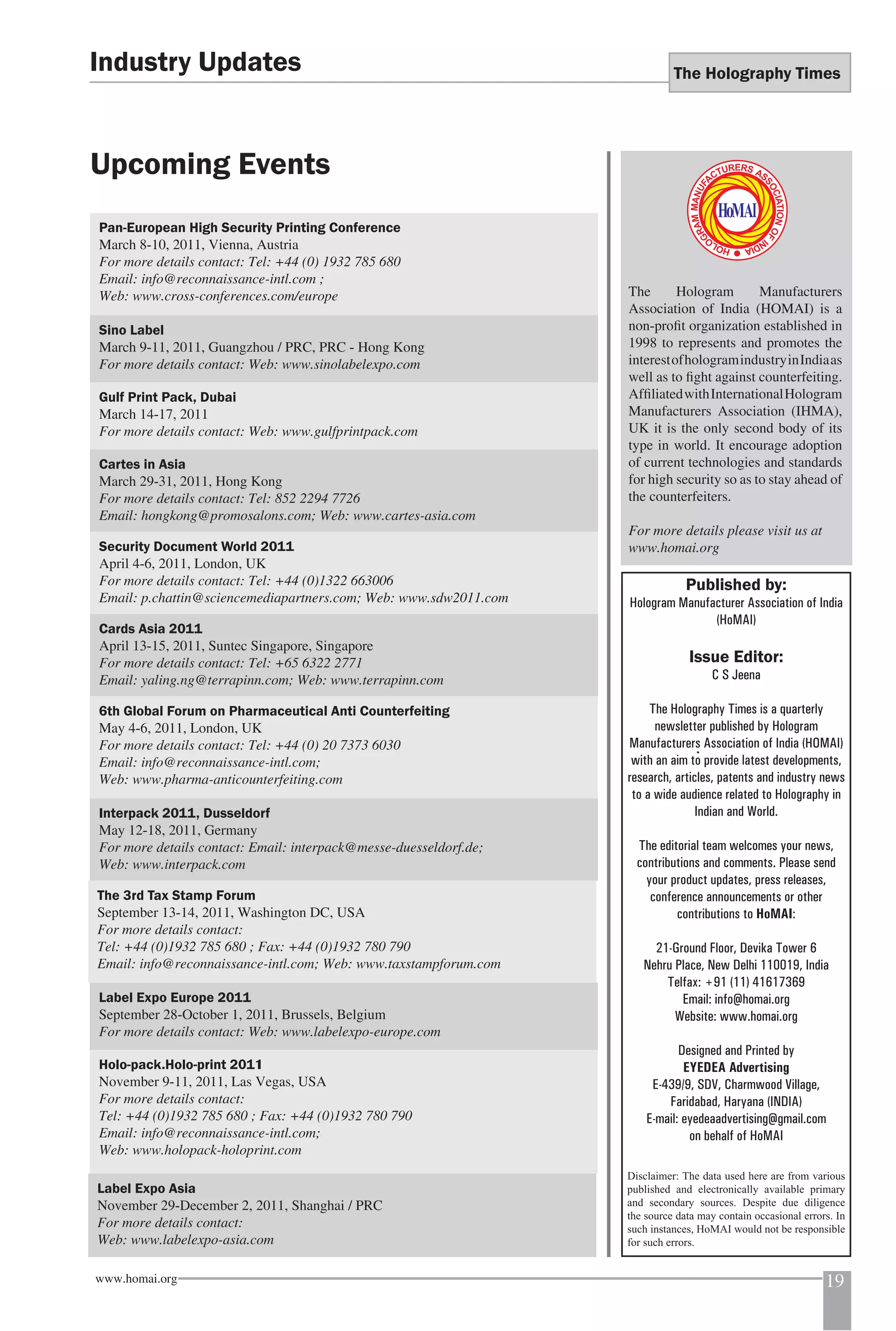 The Holography Times 
Industry Updates 
Upcoming Events 
Pan-European High Security Printing Conference 
March 8-10, 2011, Vienna, Austria 
For more details contact: Tel: +44 (0) 1932 785 680 
Email: info@reconnaissance-intl.com ; 
Web: www.cross-conferences.com/europe 
Sino Label 
March 9-11, 2011, Guangzhou / PRC, PRC - Hong Kong 
For more details contact: Web: www.sinolabelexpo.com 
Gulf Print Pack, Dubai 
March 14-17, 2011 
For more details contact: Web: www.gulfprintpack.com 
Cartes in Asia 
March 29-31, 2011, Hong Kong 
For more details contact: Tel: 852 2294 7726 
Email: hongkong@promosalons.com; Web: www.cartes-asia.com 
Security Document World 2011 
April 4-6, 2011, London, UK 
For more details contact: Tel: +44 (0)1322 663006 
Email: p.chattin@sciencemediapartners.com; Web: www.sdw2011.com 
Cards Asia 2011 
April 13-15, 2011, Suntec Singapore, Singapore 
For more details contact: Tel: +65 6322 2771 
Email: yaling.ng@terrapinn.com; Web: www.terrapinn.com 
6th Global Forum on Pharmaceutical Anti Counterfeiting 
May 4-6, 2011, London, UK 
For more details contact: Tel: +44 (0) 20 7373 6030 
Email: info@reconnaissance-intl.com; 
Web: www.pharma-anticounterfeiting.com 
Interpack 2011, Dusseldorf 
May 12-18, 2011, Germany 
For more details contact: Email: interpack@messe-duesseldorf.de; 
Web: www.interpack.com 
The 3rd Tax Stamp Forum 
September 13-14, 2011, Washington DC, USA 
For more details contact: 
Tel: +44 (0)1932 785 680 ; Fax: +44 (0)1932 780 790 
Email: info@reconnaissance-intl.com; Web: www.taxstampforum.com 
Label Expo Europe 2011 
September 28-October 1, 2011, Brussels, Belgium 
For more details contact: Web: www.labelexpo-europe.com 
Holo-pack.Holo-print 2011 
November 9-11, 2011, Las Vegas, USA 
For more details contact: 
Tel: +44 (0)1932 785 680 ; Fax: +44 (0)1932 780 790 
Email: info@reconnaissance-intl.com; 
Web: www.holopack-holoprint.com 
Label Expo Asia 
November 29-December 2, 2011, Shanghai / PRC 
For more details contact: 
Web: www.labelexpo-asia.com 
The Hologram Manufacturers 
Association of India (HOMAI) is a 
non-profi t organization established in 
1998 to represents and promotes the 
interest of hologram industry in India as 
well as to fi ght against counterfeiting. 
Affi liated with International Hologram 
Manufacturers Association (IHMA), 
UK it is the only second body of its 
type in world. It encourage adoption 
of current technologies and standards 
for high security so as to stay ahead of 
the counterfeiters. 
For more details please visit us at 
www.homai.org 
Published by: 
Hologram Manufacturer Association of India 
(HoMAI) 
Issue Editor: 
C S Jeena 
The Holography Times is a quarterly 
newsletter published by Hologram 
Manufacturers Association of India (HOMAI) 
with an aim to provide latest developments, 
research, articles, patents and industry news 
to a wide audience related to Holography in 
Indian and World. 
The editorial team welcomes your news, 
contributions and comments. Please send 
your product updates, press releases, 
conference announcements or other 
contributions to HoMAI: 
21-Ground Floor, Devika Tower 6 
Nehru Place, New Delhi 110019, India 
Telfax: +91 (11) 41617369 
Email: info@homai.org 
Website: www.homai.org 
Designed and Printed by 
EYEDEA Advertising 
E-439/9, SDV, Charmwood Village, 
Faridabad, Haryana (INDIA) 
E-mail: eyedeaadvertising@gmail.com 
on behalf of HoMAI 
Disclaimer: The data used here are from various 
published and electronically available primary 
and secondary sources. Despite due diligence 
the source data may contain occasional errors. In 
such instances, HoMAI would not be responsible 
for such errors. 
www.homai.org 19 
 