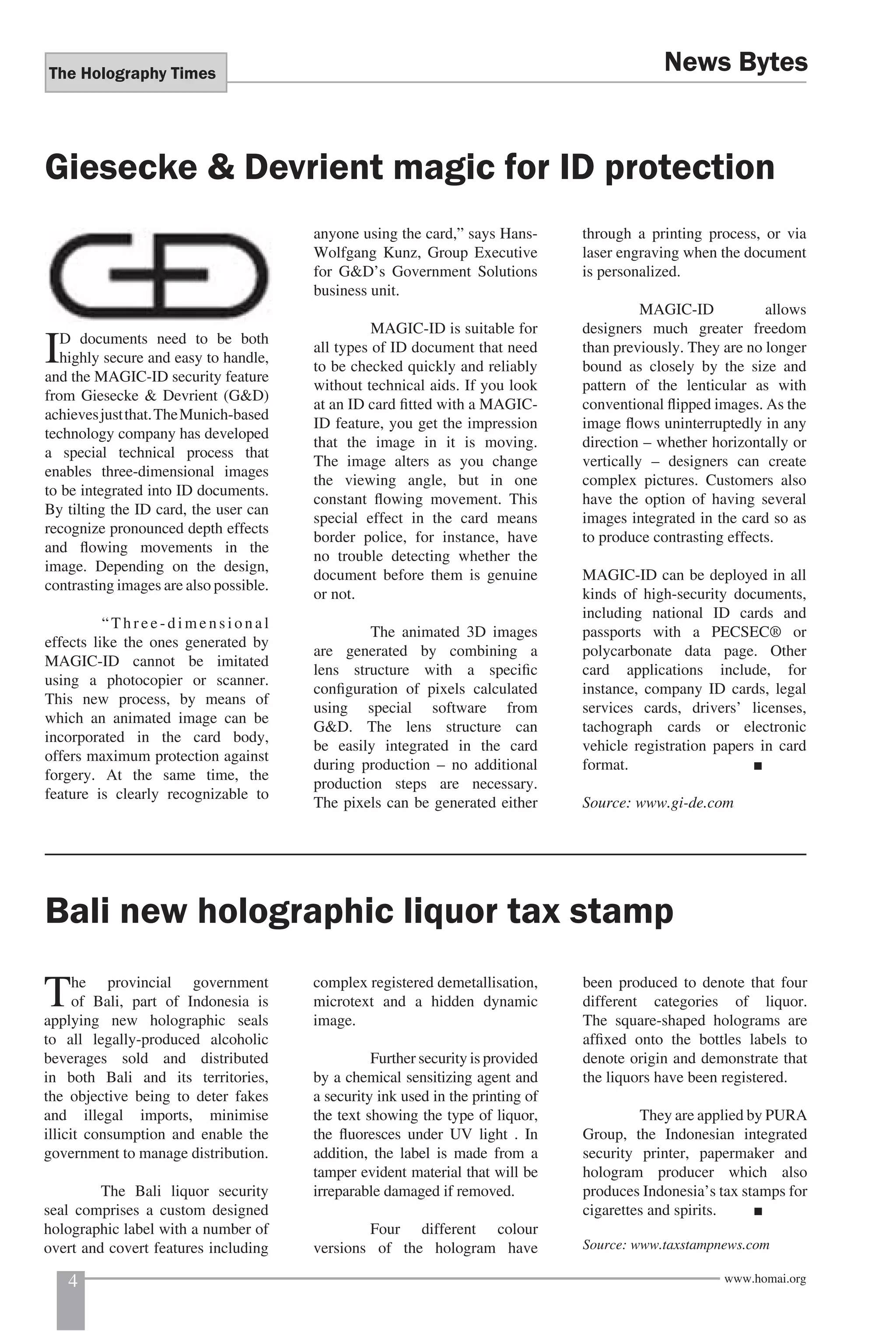 The Holography Times 
News Bytes 
Giesecke & Devrient magic for ID protection 
ID documents need to be both 
highly secure and easy to handle, 
and the MAGIC-ID security feature 
from Giesecke & Devrient (G&D) 
achieves just that. The Munich-based 
technology company has developed 
a special technical process that 
enables three-dimensional images 
to be integrated into ID documents. 
By tilting the ID card, the user can 
recognize pronounced depth effects 
and fl owing movements in the 
image. Depending on the design, 
contrasting images are also possible. 
“Three-dimensional 
effects like the ones generated by 
MAGIC-ID cannot be imitated 
using a photocopier or scanner. 
This new process, by means of 
which an animated image can be 
incorporated in the card body, 
offers maximum protection against 
forgery. At the same time, the 
feature is clearly recognizable to 
anyone using the card,” says Hans- 
Wolfgang Kunz, Group Executive 
for G&D’s Government Solutions 
business unit. 
MAGIC-ID is suitable for 
all types of ID document that need 
to be checked quickly and reliably 
without technical aids. If you look 
at an ID card fi tted with a MAGIC-ID 
feature, you get the impression 
that the image in it is moving. 
The image alters as you change 
the viewing angle, but in one 
constant fl owing movement. This 
special effect in the card means 
border police, for instance, have 
no trouble detecting whether the 
document before them is genuine 
or not. 
The animated 3D images 
are generated by combining a 
lens structure with a specifi c 
confi guration of pixels calculated 
using special software from 
G&D. The lens structure can 
be easily integrated in the card 
during production – no additional 
production steps are necessary. 
The pixels can be generated either 
through a printing process, or via 
laser engraving when the document 
is personalized. 
MAGIC-ID allows 
designers much greater freedom 
than previously. They are no longer 
bound as closely by the size and 
pattern of the lenticular as with 
conventional fl ipped images. As the 
image fl ows uninterruptedly in any 
direction – whether horizontally or 
vertically – designers can create 
complex pictures. Customers also 
have the option of having several 
images integrated in the card so as 
to produce contrasting effects. 
MAGIC-ID can be deployed in all 
kinds of high-security documents, 
including national ID cards and 
passports with a PECSEC® or 
polycarbonate data page. Other 
card applications include, for 
instance, company ID cards, legal 
services cards, drivers’ licenses, 
tachograph cards or electronic 
vehicle registration papers in card 
format. ■ 
Source: www.gi-de.com 
Bali new holographic liquor tax stamp 
The provincial government 
of Bali, part of Indonesia is 
applying new holographic seals 
to all legally-produced alcoholic 
beverages sold and distributed 
in both Bali and its territories, 
the objective being to deter fakes 
and illegal imports, minimise 
illicit consumption and enable the 
government to manage distribution. 
The Bali liquor security 
seal comprises a custom designed 
holographic label with a number of 
overt and covert features including 
complex registered demetallisation, 
microtext and a hidden dynamic 
image. 
Further security is provided 
by a chemical sensitizing agent and 
a security ink used in the printing of 
the text showing the type of liquor, 
the fl uoresces under UV light . In 
addition, the label is made from a 
tamper evident material that will be 
irreparable damaged if removed. 
Four different colour 
versions of the hologram have 
been produced to denote that four 
different categories of liquor. 
The square-shaped holograms are 
affi xed onto the bottles labels to 
denote origin and demonstrate that 
the liquors have been registered. 
They are applied by PURA 
Group, the Indonesian integrated 
security printer, papermaker and 
hologram producer which also 
produces Indonesia’s tax stamps for 
cigarettes and spirits. ■ 
Source: www.taxstampnews.com 
4 www.homai.org 
 