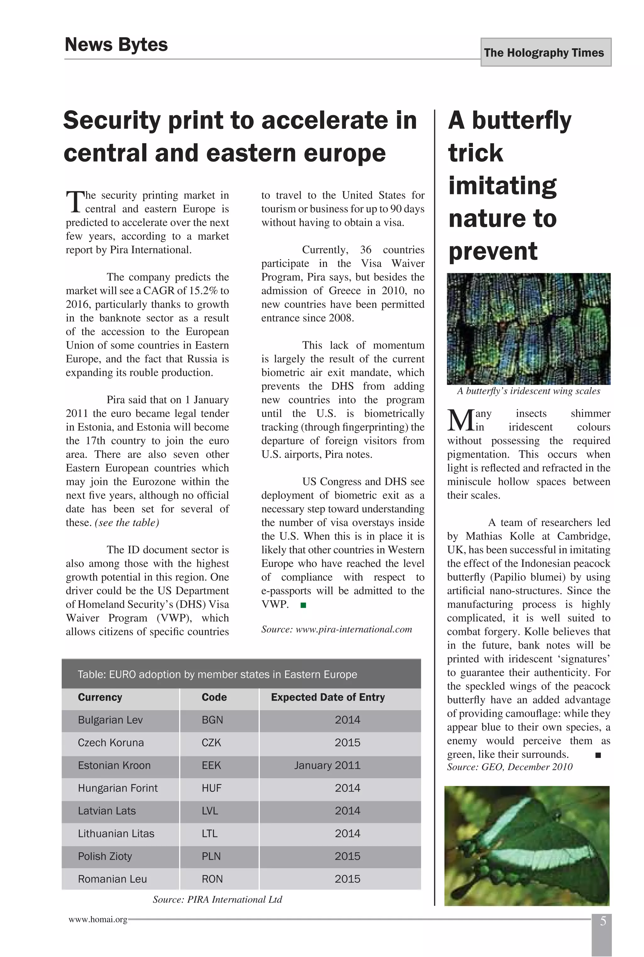 The Holography Times 
News Bytes 
Security print to accelerate in 
central and eastern europe 
The security printing market in 
central and eastern Europe is 
predicted to accelerate over the next 
few years, according to a market 
report by Pira International. 
The company predicts the 
market will see a CAGR of 15.2% to 
2016, particularly thanks to growth 
in the banknote sector as a result 
of the accession to the European 
Union of some countries in Eastern 
Europe, and the fact that Russia is 
expanding its rouble production. 
Pira said that on 1 January 
2011 the euro became legal tender 
in Estonia, and Estonia will become 
the 17th country to join the euro 
area. There are also seven other 
Eastern European countries which 
may join the Eurozone within the 
next fi ve years, although no offi cial 
date has been set for several of 
these. (see the table) 
The ID document sector is 
also among those with the highest 
growth potential in this region. One 
driver could be the US Department 
of Homeland Security’s (DHS) Visa 
Waiver Program (VWP), which 
allows citizens of specifi c countries 
to travel to the United States for 
tourism or business for up to 90 days 
without having to obtain a visa. 
Currently, 36 countries 
participate in the Visa Waiver 
Program, Pira says, but besides the 
admission of Greece in 2010, no 
new countries have been permitted 
entrance since 2008. 
This lack of momentum 
is largely the result of the current 
biometric air exit mandate, which 
prevents the DHS from adding 
new countries into the program 
until the U.S. is biometrically 
tracking (through fi ngerprinting) the 
departure of foreign visitors from 
U.S. airports, Pira notes. 
US Congress and DHS see 
deployment of biometric exit as a 
necessary step toward understanding 
the number of visa overstays inside 
the U.S. When this is in place it is 
likely that other countries in Western 
Europe who have reached the level 
of compliance with respect to 
e-passports will be admitted to the 
VWP. ■ 
Source: www.pira-international.com 
A butterfl y 
trick 
imitating 
nature to 
prevent 
A butterfl y’s iridescent wing scales 
Many insects shimmer 
in iridescent colours 
without possessing the required 
pigmentation. This occurs when 
light is refl ected and refracted in the 
miniscule hollow spaces between 
their scales. 
A team of researchers led 
by Mathias Kolle at Cambridge, 
UK, has been successful in imitating 
the effect of the Indonesian peacock 
butterfl y (Papilio blumei) by using 
artifi cial nano-structures. Since the 
manufacturing process is highly 
complicated, it is well suited to 
combat forgery. Kolle believes that 
in the future, bank notes will be 
printed with iridescent ‘signatures’ 
to guarantee their authenticity. For 
the speckled wings of the peacock 
butterfl y have an added advantage 
of providing camoufl age: while they 
appear blue to their own species, a 
enemy would perceive them as 
green, like their surrounds. ■ 
Source: GEO, December 2010 
Table: EURO adoption by member states in Eastern Europe 
Currency Code Expected Date of Entry 
Bulgarian Lev BGN 2014 
Czech Koruna CZK 2015 
Estonian Kroon EEK January 2011 
Hungarian Forint HUF 2014 
Latvian Lats LVL 2014 
Lithuanian Litas LTL 2014 
Polish Zioty PLN 2015 
Romanian Leu RON 2015 
Source: PIRA International Ltd 
www.homai.org 5 
 