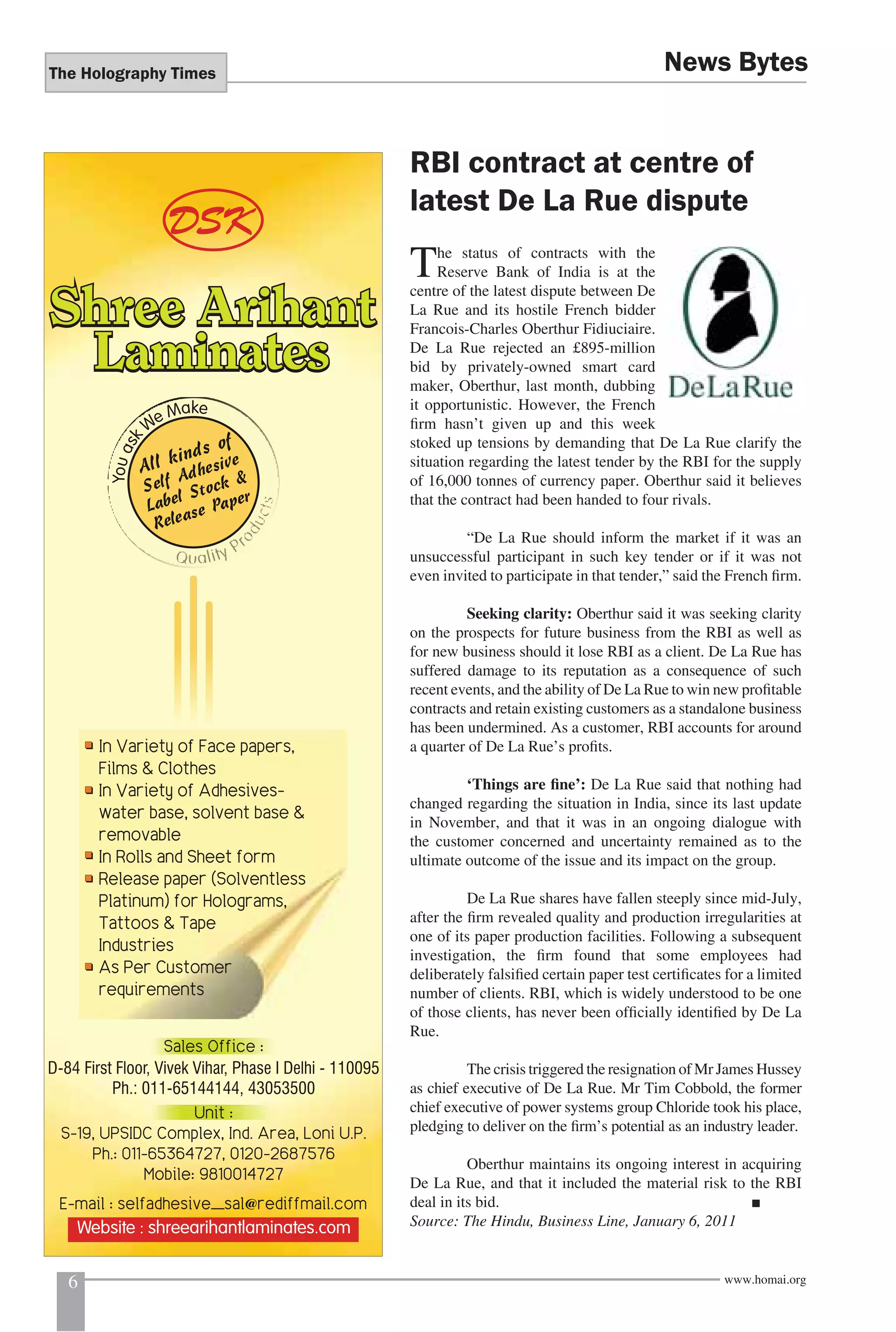 The Holography Times 
News Bytes 
RBI contract at centre of 
latest De La Rue dispute 
The status of contracts with the 
Reserve Bank of India is at the 
centre of the latest dispute between De 
La Rue and its hostile French bidder 
Francois-Charles Oberthur Fidiuciaire. 
De La Rue rejected an £895-million 
bid by privately-owned smart card 
maker, Oberthur, last month, dubbing 
it opportunistic. However, the French 
fi rm hasn’t given up and this week 
stoked up tensions by demanding that De La Rue clarify the 
situation regarding the latest tender by the RBI for the supply 
of 16,000 tonnes of currency paper. Oberthur said it believes 
that the contract had been handed to four rivals. 
“De La Rue should inform the market if it was an 
unsuccessful participant in such key tender or if it was not 
even invited to participate in that tender,” said the French fi rm. 
Seeking clarity: Oberthur said it was seeking clarity 
on the prospects for future business from the RBI as well as 
for new business should it lose RBI as a client. De La Rue has 
suffered damage to its reputation as a consequence of such 
recent events, and the ability of De La Rue to win new profi table 
contracts and retain existing customers as a standalone business 
has been undermined. As a customer, RBI accounts for around 
a quarter of De La Rue’s profi ts. 
‘Things are fi ne’: De La Rue said that nothing had 
changed regarding the situation in India, since its last update 
in November, and that it was in an ongoing dialogue with 
the customer concerned and uncertainty remained as to the 
ultimate outcome of the issue and its impact on the group. 
De La Rue shares have fallen steeply since mid-July, 
after the fi rm revealed quality and production irregularities at 
one of its paper production facilities. Following a subsequent 
investigation, the fi rm found that some employees had 
deliberately falsifi ed certain paper test certifi cates for a limited 
number of clients. RBI, which is widely understood to be one 
of those clients, has never been offi cially identifi ed by De La 
Rue. 
The crisis triggered the resignation of Mr James Hussey 
as chief executive of De La Rue. Mr Tim Cobbold, the former 
chief executive of power systems group Chloride took his place, 
pledging to deliver on the fi rm’s potential as an industry leader. 
Oberthur maintains its ongoing interest in acquiring 
De La Rue, and that it included the material risk to the RBI 
deal in its bid. ■ 
Source: The Hindu, Business Line, January 6, 2011 
6 www.homai.org 
 