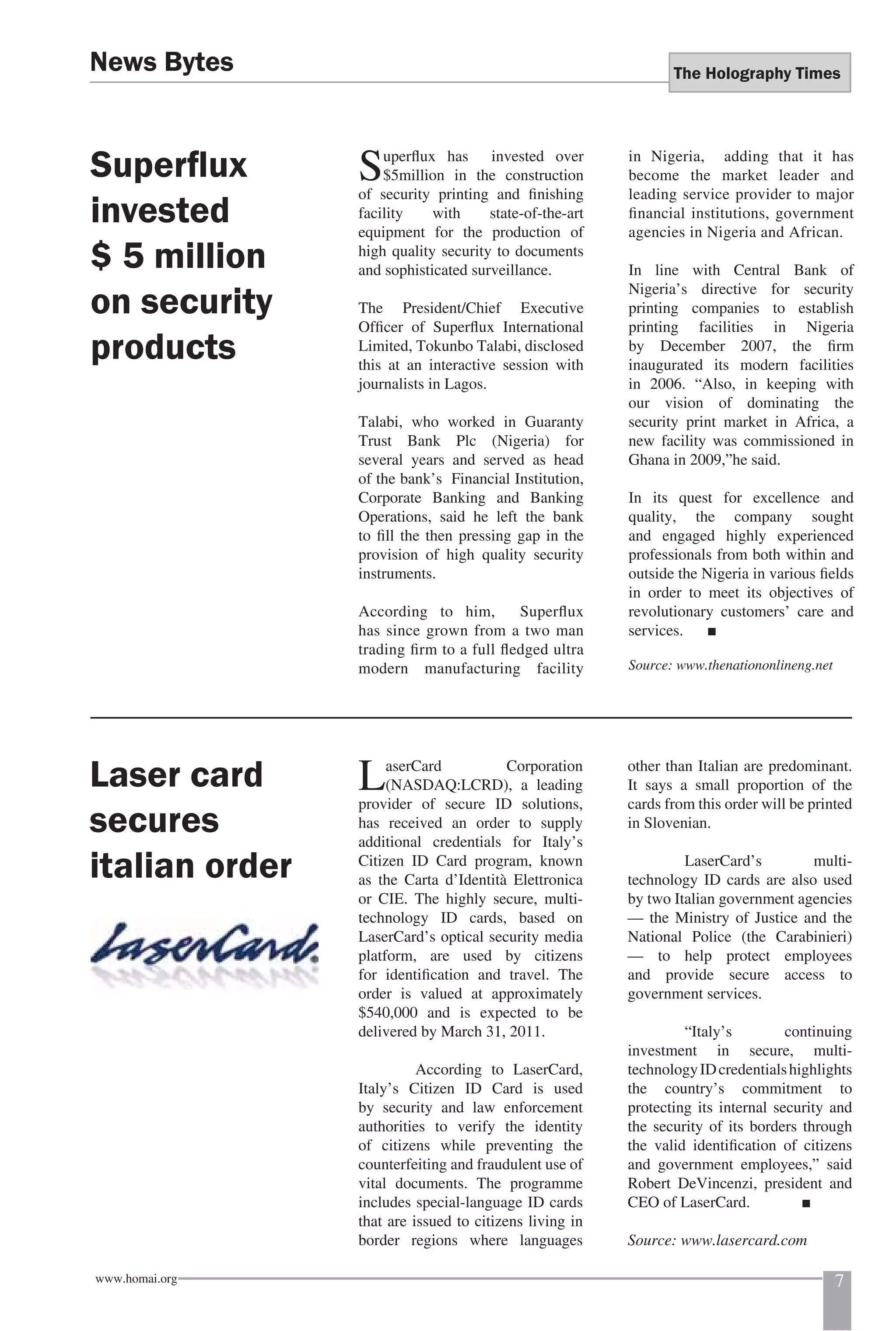 The Holography Times 
Superfl ux has invested over 
$5million in the construction 
of security printing and fi nishing 
facility with state-of-the-art 
equipment for the production of 
high quality security to documents 
and sophisticated surveillance. 
The President/Chief Executive 
Offi cer of Superfl ux International 
Limited, Tokunbo Talabi, disclosed 
this at an interactive session with 
journalists in Lagos. 
Talabi, who worked in Guaranty 
Trust Bank Plc (Nigeria) for 
several years and served as head 
of the bank’s Financial Institution, 
Corporate Banking and Banking 
Operations, said he left the bank 
to fi ll the then pressing gap in the 
provision of high quality security 
instruments. 
According to him, Superfl ux 
has since grown from a two man 
trading fi rm to a full fl edged ultra 
modern manufacturing facility 
in Nigeria, adding that it has 
become the market leader and 
leading service provider to major 
fi nancial institutions, government 
agencies in Nigeria and African. 
In line with Central Bank of 
Nigeria’s directive for security 
printing companies to establish 
printing facilities in Nigeria 
by December 2007, the fi rm 
inaugurated its modern facilities 
in 2006. “Also, in keeping with 
our vision of dominating the 
security print market in Africa, a 
new facility was commissioned in 
Ghana in 2009,”he said. 
In its quest for excellence and 
quality, the company sought 
and engaged highly experienced 
professionals from both within and 
outside the Nigeria in various fi elds 
in order to meet its objectives of 
revolutionary customers’ care and 
services. ■ 
Source: www.thenationonlineng.net 
News Bytes 
Superfl ux 
invested 
$ 5 million 
on security 
products 
Laser card 
secures 
italian order 
LaserCard Corporation 
(NASDAQ:LCRD), a leading 
provider of secure ID solutions, 
has received an order to supply 
additional credentials for Italy’s 
Citizen ID Card program, known 
as the Carta d’Identità Elettronica 
or CIE. The highly secure, multi-technology 
ID cards, based on 
LaserCard’s optical security media 
platform, are used by citizens 
for identifi cation and travel. The 
order is valued at approximately 
$540,000 and is expected to be 
delivered by March 31, 2011. 
According to LaserCard, 
Italy’s Citizen ID Card is used 
by security and law enforcement 
authorities to verify the identity 
of citizens while preventing the 
counterfeiting and fraudulent use of 
vital documents. The programme 
includes special-language ID cards 
that are issued to citizens living in 
border regions where languages 
other than Italian are predominant. 
It says a small proportion of the 
cards from this order will be printed 
in Slovenian. 
LaserCard’s multi-technology 
ID cards are also used 
by two Italian government agencies 
— the Ministry of Justice and the 
National Police (the Carabinieri) 
— to help protect employees 
and provide secure access to 
government services. 
“Italy’s continuing 
investment in secure, multi-technology 
ID credentials highlights 
the country’s commitment to 
protecting its internal security and 
the security of its borders through 
the valid identifi cation of citizens 
and government employees,” said 
Robert DeVincenzi, president and 
CEO of LaserCard. ■ 
Source: www.lasercard.com 
www.homai.org 7 
 
