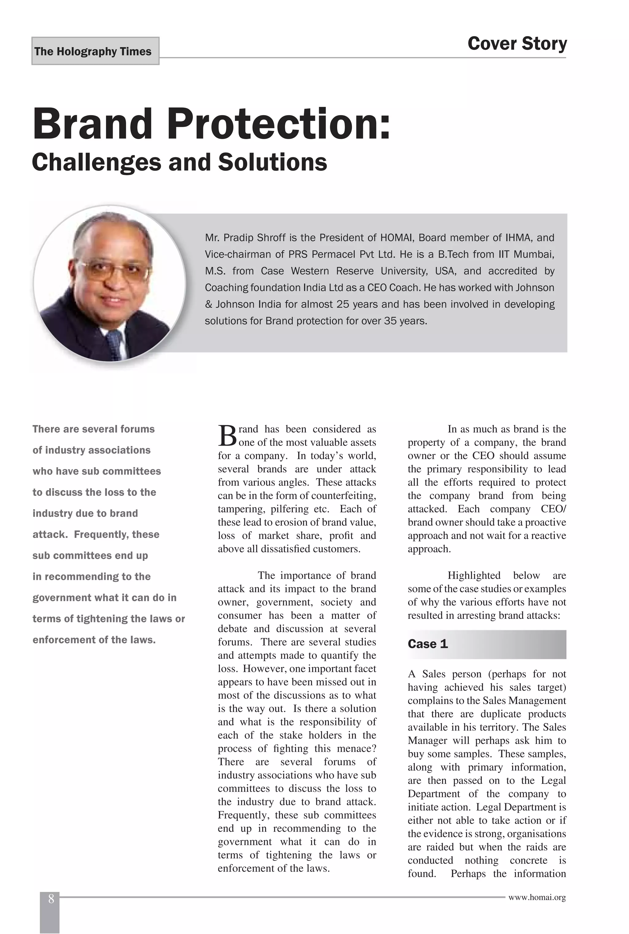 The Holography Times 
Brand Protection: 
Challenges and Solutions 
Cover Story 
Mr. Pradip Shroff is the President of HOMAI, Board member of IHMA, and 
Vice-chairman of PRS Permacel Pvt Ltd. He is a B.Tech from IIT Mumbai, 
M.S. from Case Western Reserve University, USA, and accredited by 
Coaching foundation India Ltd as a CEO Coach. He has worked with Johnson 
& Johnson India for almost 25 years and has been involved in developing 
solutions for Brand protection for over 35 years. 
Brand has been considered as 
one of the most valuable assets 
for a company. In today’s world, 
several brands are under attack 
from various angles. These attacks 
can be in the form of counterfeiting, 
tampering, pilfering etc. Each of 
these lead to erosion of brand value, 
loss of market share, profi t and 
above all dissatisfi ed customers. 
The importance of brand 
attack and its impact to the brand 
owner, government, society and 
consumer has been a matter of 
debate and discussion at several 
forums. There are several studies 
and attempts made to quantify the 
loss. However, one important facet 
appears to have been missed out in 
most of the discussions as to what 
is the way out. Is there a solution 
and what is the responsibility of 
each of the stake holders in the 
process of fi ghting this menace? 
There are several forums of 
industry associations who have sub 
committees to discuss the loss to 
the industry due to brand attack. 
Frequently, these sub committees 
end up in recommending to the 
government what it can do in 
terms of tightening the laws or 
enforcement of the laws. 
In as much as brand is the 
property of a company, the brand 
owner or the CEO should assume 
the primary responsibility to lead 
all the efforts required to protect 
the company brand from being 
attacked. Each company CEO/ 
brand owner should take a proactive 
approach and not wait for a reactive 
approach. 
Highlighted below are 
some of the case studies or examples 
of why the various efforts have not 
resulted in arresting brand attacks: 
Case 1 
A Sales person (perhaps for not 
having achieved his sales target) 
complains to the Sales Management 
that there are duplicate products 
available in his territory. The Sales 
Manager will perhaps ask him to 
buy some samples. These samples, 
along with primary information, 
are then passed on to the Legal 
Department of the company to 
initiate action. Legal Department is 
either not able to take action or if 
the evidence is strong, organisations 
are raided but when the raids are 
conducted nothing concrete is 
found. Perhaps the information 
There are several forums 
of industry associations 
who have sub committees 
to discuss the loss to the 
industry due to brand 
attack. Frequently, these 
sub committees end up 
in recommending to the 
government what it can do in 
terms of tightening the laws or 
enforcement of the laws. 
8 www.homai.org 
 