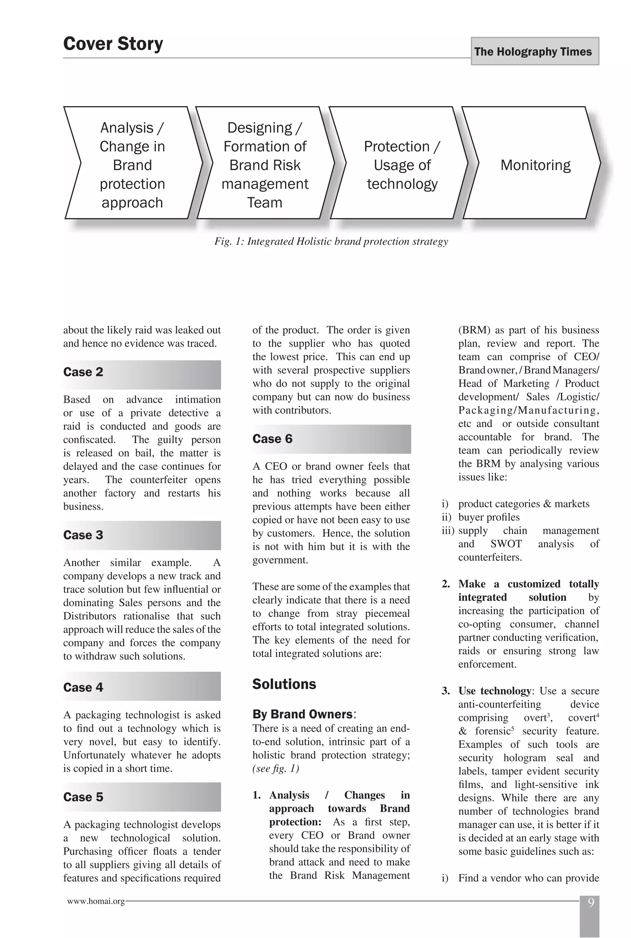 The Holography Times 
Cover Story 
Analysis / 
Change in 
Brand 
protection 
approach 
Fig. 1: Integrated Holistic brand protection strategy 
about the likely raid was leaked out 
and hence no evidence was traced. 
Case 2 
Based on advance intimation 
or use of a private detective a 
raid is conducted and goods are 
confi scated. The guilty person 
is released on bail, the matter is 
delayed and the case continues for 
years. The counterfeiter opens 
another factory and restarts his 
business. 
Case 3 
Another similar example. A 
company develops a new track and 
trace solution but few infl uential or 
dominating Sales persons and the 
Distributors rationalise that such 
approach will reduce the sales of the 
company and forces the company 
to withdraw such solutions. 
Case 4 
A packaging technologist is asked 
to fi nd out a technology which is 
very novel, but easy to identify. 
Unfortunately whatever he adopts 
is copied in a short time. 
Case 5 
A packaging technologist develops 
a new technological solution. 
Purchasing offi cer fl oats a tender 
to all suppliers giving all details of 
features and specifi cations required 
Designing / 
Formation of 
Brand Risk 
management 
Team 
Protection / 
Usage of 
technology 
of the product. The order is given 
to the supplier who has quoted 
the lowest price. This can end up 
with several prospective suppliers 
who do not supply to the original 
company but can now do business 
with contributors. 
Case 6 
A CEO or brand owner feels that 
he has tried everything possible 
and nothing works because all 
previous attempts have been either 
copied or have not been easy to use 
by customers. Hence, the solution 
is not with him but it is with the 
government. 
These are some of the examples that 
clearly indicate that there is a need 
to change from stray piecemeal 
efforts to total integrated solutions. 
The key elements of the need for 
total integrated solutions are: 
Solutions 
By Brand Owners: 
There is a need of creating an end-to- 
end solution, intrinsic part of a 
holistic brand protection strategy; 
(see fi g. 1) 
1. Analysis / Changes in 
approach towards Brand 
protection: As a fi rst step, 
every CEO or Brand owner 
should take the responsibility of 
brand attack and need to make 
the Brand Risk Management 
Monitoring 
(BRM) as part of his business 
plan, review and report. The 
team can comprise of CEO/ 
Brand owner, / Brand Managers/ 
Head of Marketing / Product 
development/ Sales /Logistic/ 
Packaging/Manufacturing, 
etc and or outside consultant 
accountable for brand. The 
team can periodically review 
the BRM by analysing various 
issues like: 
i) product categories & markets 
ii) buyer profi les 
iii) supply chain management 
and SWOT analysis of 
counterfeiters. 
2. Make a customized totally 
integrated solution by 
increasing the participation of 
co-opting consumer, channel 
partner conducting verifi cation, 
raids or ensuring strong law 
enforcement. 
3. Use technology: Use a secure 
anti-counterfeiting device 
comprising overt3, covert4 
& forensic5 security feature. 
Examples of such tools are 
security hologram seal and 
labels, tamper evident security 
fi lms, and light-sensitive ink 
designs. While there are any 
number of technologies brand 
manager can use, it is better if it 
is decided at an early stage with 
some basic guidelines such as: 
i) Find a vendor who can provide 
www.homai.org 9 
 