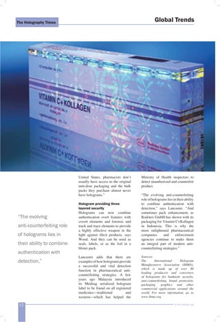 The Holography Times 
“The evolving 
anti-counterfeiting role 
of holograms lies in 
their ability to combine 
authentication with 
detection,” 
United States, pharmacists don’t 
usually have access to the original 
unit-dose packaging and the bulk 
packs they purchase almost never 
have holograms.” 
Hologram providing three 
layered security 
Holograms can now combine 
authentication overt features with 
covert elements and forensic and 
track and trace elements to provide 
a highly effective weapon in the 
fi ght against illicit products, says 
Wood. And they can be used as 
seals, labels, or as the foil in a 
blister pack. 
Lancaster adds that there are 
examples of how holograms provide 
a successful and vital detection 
function in pharmaceutical anti-counterfeiting 
strategies. A few 
years ago Malaysia introduced 
its Meditag serialized hologram 
label to be found on all registered 
medicines—traditional and 
western—which has helped the 
Global Trends 
Ministry of Health inspectors to 
detect unauthorized and counterfeit 
product. 
“The evolving anti-counterfeiting 
role of holograms lies in their ability 
to combine authentication with 
detection,” says Lancaster. “And 
sometimes pack enhancement, as 
Rodotex GmbH has shown with its 
packaging for Vitamin C+Kollagen 
in Indonesia. This is why the 
more enlightened pharmaceutical 
companies and enforcement 
agencies continue to make them 
an integral part of modern anti-counterfeiting 
strategies.” 
Sources: 
The International Hologram 
Manufacturers Association (IHMA), 
which is made up of over 80 
leading producers and converters 
of holograms for banknote security, 
anti-counterfeiting, brand protection, 
packaging, graphics and other 
commercial applications around the 
world. For more information, go to 
www.ihma.org. 
12 www.homai.org 
 