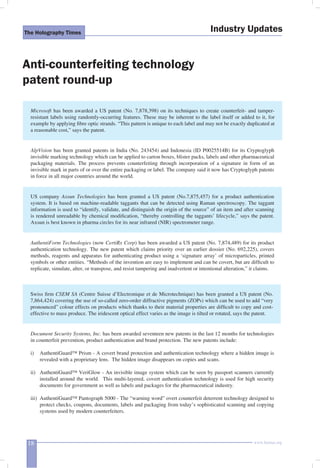 The Holography Times Industry Updates 
Anti-counterfeiting technology 
patent round-up 
Microsoft has been awarded a US patent (No. 7,878,398) on its techniques to create counterfeit- and tamper-resistant 
labels using randomly-occurring features. These may be inherent to the label itself or added to it, for 
example by applying fi bre optic strands. “This pattern is unique to each label and may not be exactly duplicated at 
a reasonable cost,” says the patent. 
AlpVision has been granted patents in India (No. 243454) and Indonesia (ID P0025514B) for its Cryptoglyph 
invisible marking technology which can be applied to carton boxes, blister packs, labels and other pharmaceutical 
packaging materials. The process prevents counterfeiting through incorporation of a signature in form of an 
invisible mark in parts of or over the entire packaging or label. The company said it now has Cryptoglyph patents 
in force in all major countries around the world. 
US company Axsun Technologies has been granted a US patent (No.7,875,457) for a product authentication 
system. It is based on machine-readable taggants that can be detected using Raman spectroscopy. The taggant 
information is used to “identify, validate, and distinguish the origin of the source” of an item and after scanning 
is rendered unreadable by chemical modifi cation, “thereby controlling the taggants’ lifecycle,” says the patent. 
Axsun is best known in pharma circles for its near infrared (NIR) spectrometer range. 
AuthentiForm Technologies (now CertiRx Corp) has been awarded a US patent (No. 7,874,489) for its product 
authentication technology. The new patent which claims priority over an earlier dossier (No. 692,225), covers 
methods, reagents and apparatus for authenticating product using a ‘signature array’ of microparticles, printed 
symbols or other entities. “Methods of the invention are easy to implement and can be covert, but are diffi cult to 
replicate, simulate, alter, or transpose, and resist tampering and inadvertent or intentional alteration,” it claims. 
Swiss fi rm CSEM SA (Centre Suisse d’Electronique et de Microtechnique) has been granted a US patent (No. 
7,864,424) covering the use of so-called zero-order diffractive pigments (ZOPs) which can be used to add “very 
pronounced” colour effects on products which thanks to their material properties are diffi cult to copy and cost-effective 
to mass produce. The iridescent optical effect varies as the image is tilted or rotated, says the patent. 
Document Security Systems, Inc. has been awarded seventeen new patents in the last 12 months for technologies 
in counterfeit prevention, product authentication and brand protection. The new patents include: 
i) AuthentiGuard™ Prism - A covert brand protection and authentication technology where a hidden image is 
revealed with a proprietary lens. The hidden image disappears on copies and scans. 
ii) AuthentiGuard™ VeriGlow - An invisible image system which can be seen by passport scanners currently 
installed around the world. This multi-layered, covert authentication technology is used for high security 
documents for government as well as labels and packages for the pharmaceutical industry. 
iii) AuthentiGuard™ Pantograph 5000 - The “warning word” overt counterfeit deterrent technology designed to 
protect checks, coupons, documents, labels and packaging from today’s sophisticated scanning and copying 
systems used by modern counterfeiters. 
18 www.homai.org 
 