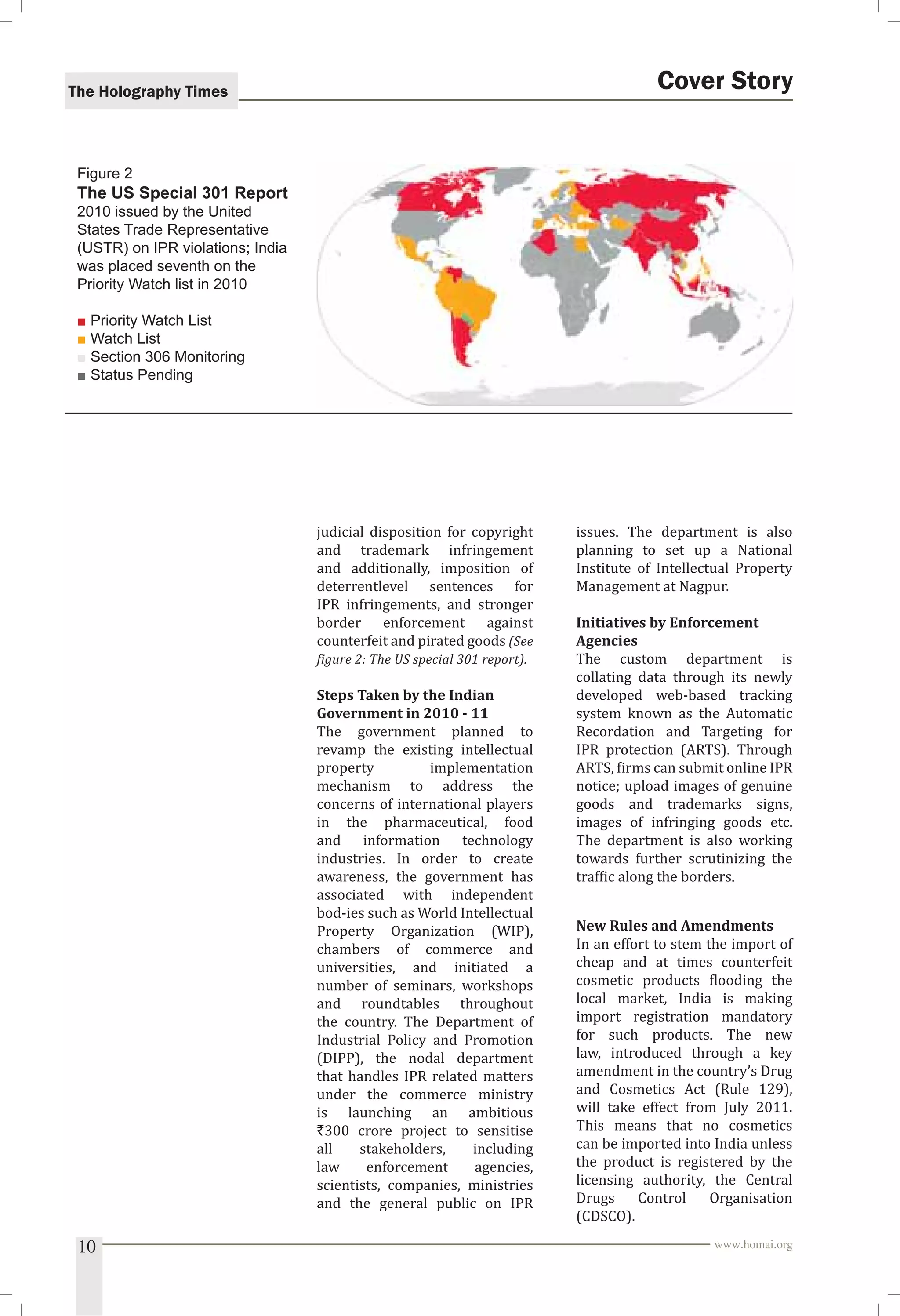 The Holography Times 
judicial disposition for copyright 
and trademark infringement 
and additionally, imposition of 
deterrentlevel sentences for 
IPR infringements, and stronger 
border enforcement against 
counterfeit and pirated goods (See 
igure 2: The US special 301 report). 
Steps Taken by the Indian 
Government in 2010 - 11 
The government planned to 
revamp the existing intellectual 
property implementation 
mechanism to address the 
concerns of international players 
in the pharmaceutical, food 
and information technology 
industries. In order to create 
awareness, the government has 
associated with independent 
bod-ies such as World Intellectual 
Property Organization (WIP), 
chambers of commerce and 
universities, and initiated a 
number of seminars, workshops 
and roundtables throughout 
the country. The Department of 
Industrial Policy and Promotion 
(DIPP), the nodal department 
that handles IPR related matters 
under the commerce ministry 
is launching an ambitious 
`300 crore project to sensitise 
all stakeholders, including 
law enforcement agencies, 
scientists, companies, ministries 
and the general public on IPR 
Cover Story 
issues. The department is also 
planning to set up a National 
Institute of Intellectual Property 
Management at Nagpur. 
Initiatives by Enforcement 
Agencies 
The custom department is 
collating data through its newly 
developed web-based tracking 
system known as the Automatic 
Recordation and Targeting for 
IPR protection (ARTS). Through 
ARTS, irms can submit online IPR 
notice; upload images of genuine 
goods and trademarks signs, 
images of infringing goods etc. 
The department is also working 
towards further scrutinizing the 
trafic along the borders. 
New Rules and Amendments 
In an effort to stem the import of 
cheap and at times counterfeit 
cosmetic products looding the 
local market, India is making 
import registration mandatory 
for such products. The new 
law, introduced through a key 
amendment in the country’s Drug 
and Cosmetics Act (Rule 129), 
will take effect from July 2011. 
This means that no cosmetics 
can be imported into India unless 
the product is registered by the 
licensing authority, the Central 
Drugs Control Organisation 
(CDSCO). 
Figure 2 
The US Special 301 Report 
2010 issued by the United 
States Trade Representative 
(USTR) on IPR violations; India 
was placed seventh on the 
Priority Watch list in 2010 
■ Priority Watch List 
■ Watch List 
■ Section 306 Monitoring 
■ Status Pending 
10 www.homai.org 
 