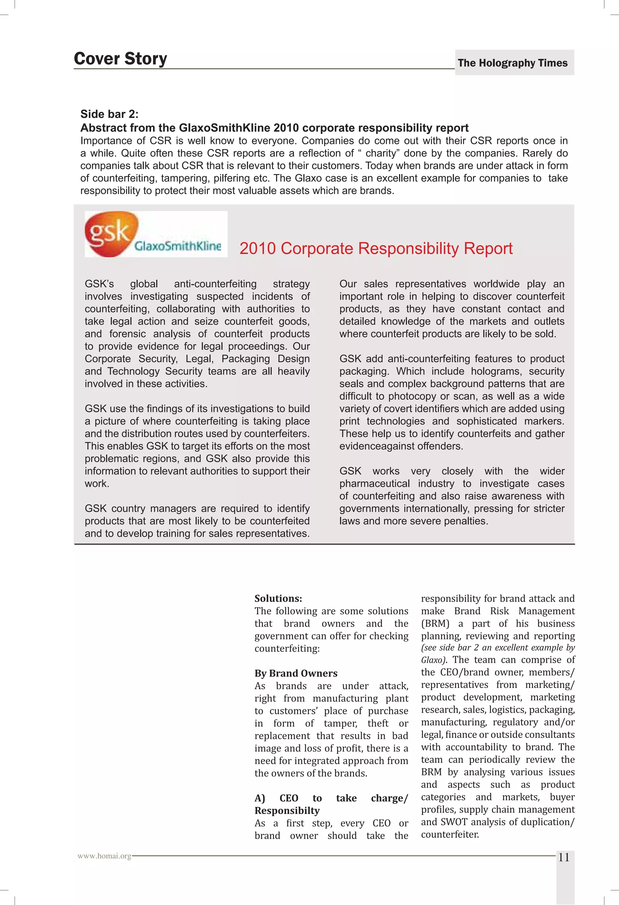 The Holography Times 
Cover Story 
Side bar 2: 
Abstract from the GlaxoSmithKline 2010 corporate responsibility report 
Importance of CSR is well know to everyone. Companies do come out with their CSR reports once in 
a while. Quite often these CSR reports are a refl ection of “ charity” done by the companies. Rarely do 
companies talk about CSR that is relevant to their customers. Today when brands are under attack in form 
of counterfeiting, tampering, pilfering etc. The Glaxo case is an excellent example for companies to take 
responsibility to protect their most valuable assets which are brands. 
2010 Corporate Responsibility Report 
GSK’s global anti-counterfeiting strategy 
involves investigating suspected incidents of 
counterfeiting, collaborating with authorities to 
take legal action and seize counterfeit goods, 
and forensic analysis of counterfeit products 
to provide evidence for legal proceedings. Our 
Corporate Security, Legal, Packaging Design 
and Technology Security teams are all heavily 
involved in these activities. 
GSK use the fi ndings of its investigations to build 
a picture of where counterfeiting is taking place 
and the distribution routes used by counterfeiters. 
This enables GSK to target its efforts on the most 
problematic regions, and GSK also provide this 
information to relevant authorities to support their 
work. 
GSK country managers are required to identify 
products that are most likely to be counterfeited 
and to develop training for sales representatives. 
Our sales representatives worldwide play an 
important role in helping to discover counterfeit 
products, as they have constant contact and 
detailed knowledge of the markets and outlets 
where counterfeit products are likely to be sold. 
GSK add anti-counterfeiting features to product 
packaging. Which include holograms, security 
seals and complex background patterns that are 
diffi cult to photocopy or scan, as well as a wide 
variety of covert identifi ers which are added using 
print technologies and sophisticated markers. 
These help us to identify counterfeits and gather 
evidenceagainst offenders. 
GSK works very closely with the wider 
pharmaceutical industry to investigate cases 
of counterfeiting and also raise awareness with 
governments internationally, pressing for stricter 
laws and more severe penalties. 
Solutions: 
The following are some solutions 
that brand owners and the 
government can offer for checking 
counterfeiting: 
By Brand Owners 
As brands are under attack, 
right from manufacturing plant 
to customers’ place of purchase 
in form of tamper, theft or 
replacement that results in bad 
image and loss of proit, there is a 
need for integrated approach from 
the owners of the brands. 
A) CEO to take charge/ 
Responsibilty 
As a irst step, every CEO or 
brand owner should take the 
responsibility for brand attack and 
make Brand Risk Management 
(BRM) a part of his business 
planning, reviewing and reporting 
(see side bar 2 an excellent example by 
Glaxo). The team can comprise of 
the CEO/brand owner, members/ 
representatives from marketing/ 
product development, marketing 
research, sales, logistics, packaging, 
manufacturing, regulatory and/or 
legal, inance or outside consultants 
with accountability to brand. The 
team can periodically review the 
BRM by analysing various issues 
and aspects such as product 
categories and markets, buyer 
proiles, supply chain management 
and SWOT analysis of duplication/ 
counterfeiter. 
www.homai.org 11 
 