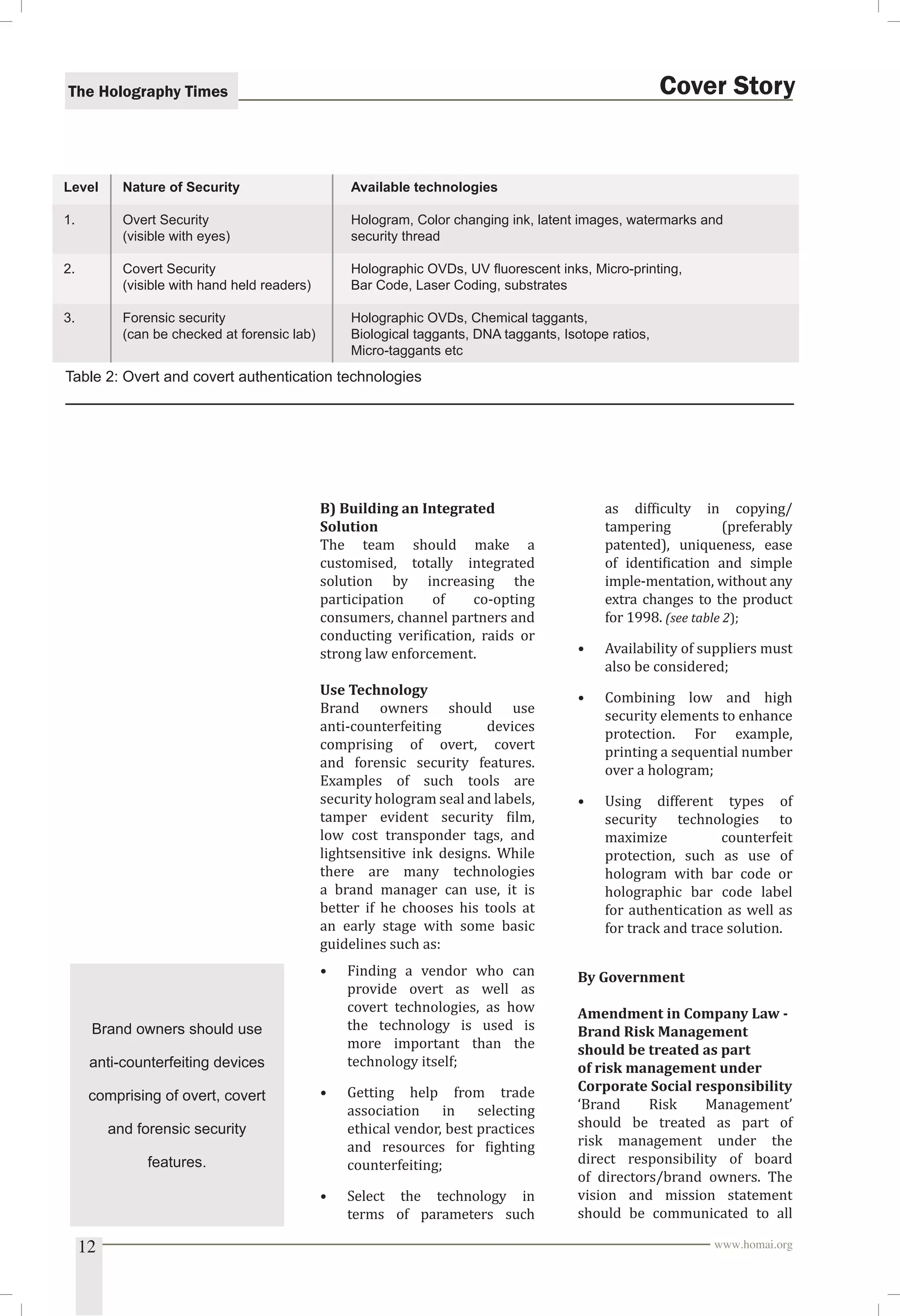 The Holography Times 
Cover Story 
Level Nature of Security Available technologies 
1. Overt Security Hologram, Color changing ink, latent images, watermarks and 
(visible with eyes) security thread 
2. Covert Security Holographic OVDs, UV fl uorescent inks, Micro-printing, 
(visible with hand held readers) Bar Code, Laser Coding, substrates 
3. Forensic security Holographic OVDs, Chemical taggants, 
(can be checked at forensic lab) Biological taggants, DNA taggants, Isotope ratios, 
Micro-taggants etc 
Table 2: Overt and covert authentication technologies 
B) Building an Integrated 
Solution 
The team should make a 
customised, totally integrated 
solution by increasing the 
participation of co-opting 
consumers, channel partners and 
conducting veriication, raids or 
strong law enforcement. 
Use Technology 
Brand owners should use 
anti-counterfeiting devices 
comprising of overt, covert 
and forensic security features. 
Examples of such tools are 
security hologram seal and labels, 
tamper evident security ilm, 
low cost transponder tags, and 
lightsensitive ink designs. While 
there are many technologies 
a brand manager can use, it is 
better if he chooses his tools at 
an early stage with some basic 
guidelines such as: 
• Finding a vendor who can 
provide overt as well as 
covert technologies, as how 
the technology is used is 
more important than the 
technology itself; 
• Getting help from trade 
association in selecting 
ethical vendor, best practices 
and resources for ighting 
counterfeiting; 
• Select the technology in 
terms of parameters such 
as dificulty in copying/ 
tampering (preferably 
patented), uniqueness, ease 
of identiication and simple 
imple-mentation, without any 
extra changes to the product 
for 1998. (see table 2); 
• Availability of suppliers must 
also be considered; 
• Combining low and high 
security elements to enhance 
protection. For example, 
printing a sequential number 
over a hologram; 
• Using different types of 
security technologies to 
maximize counterfeit 
protection, such as use of 
hologram with bar code or 
holographic bar code label 
for authentication as well as 
for track and trace solution. 
By Government 
Amendment in Company Law - 
Brand Risk Management 
should be treated as part 
of risk management under 
Corporate Social responsibility 
‘Brand Risk Management’ 
should be treated as part of 
risk management under the 
direct responsibility of board 
of directors/brand owners. The 
vision and mission statement 
should be communicated to all 
Brand owners should use 
anti-counterfeiting devices 
comprising of overt, covert 
and forensic security 
features. 
12 www.homai.org 
 