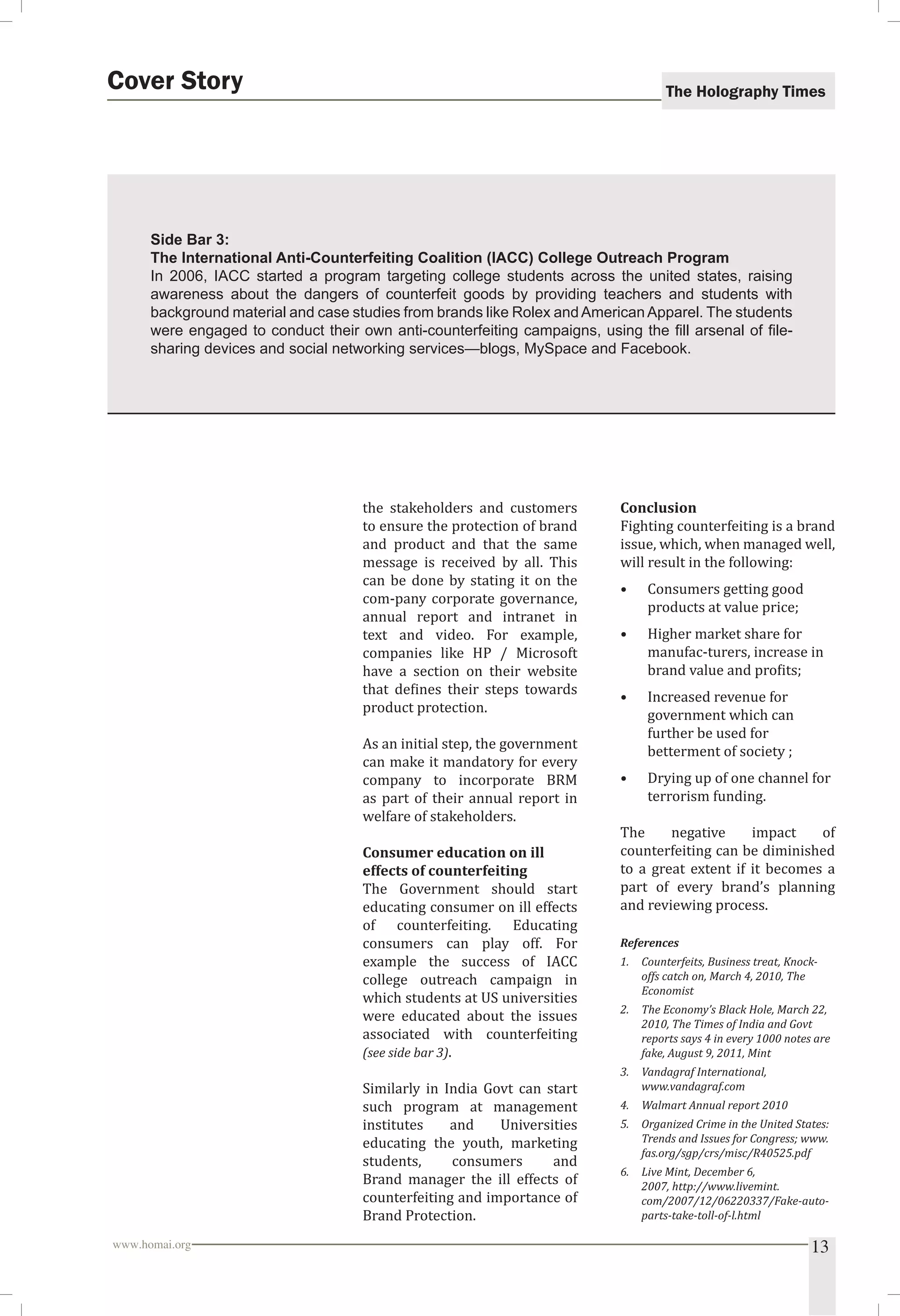The Holography Times Cover Story 
Side Bar 3: 
The International Anti-Counterfeiting Coalition (IACC) College Outreach Program 
In 2006, IACC started a program targeting college students across the united states, raising 
awareness about the dangers of counterfeit goods by providing teachers and students with 
background material and case studies from brands like Rolex and American Apparel. The students 
were engaged to conduct their own anti-counterfeiting campaigns, using the fi ll arsenal of fi le-sharing 
devices and social networking services—blogs, MySpace and Facebook. 
the stakeholders and customers 
to ensure the protection of brand 
and product and that the same 
message is received by all. This 
can be done by stating it on the 
com-pany corporate governance, 
annual report and intranet in 
text and video. For example, 
companies like HP / Microsoft 
have a section on their website 
that deines their steps towards 
product protection. 
As an initial step, the government 
can make it mandatory for every 
company to incorporate BRM 
as part of their annual report in 
welfare of stakeholders. 
Consumer education on ill 
effects of counterfeiting 
The Government should start 
educating consumer on ill effects 
of counterfeiting. Educating 
consumers can play off. For 
example the success of IACC 
college outreach campaign in 
which students at US universities 
were educated about the issues 
associated with counterfeiting 
(see side bar 3). 
Similarly in India Govt can start 
such program at management 
institutes and Universities 
educating the youth, marketing 
students, consumers and 
Brand manager the ill effects of 
counterfeiting and importance of 
Brand Protection. 
Conclusion 
Fighting counterfeiting is a brand 
issue, which, when managed well, 
will result in the following: 
• Consumers getting good 
products at value price; 
• Higher market share for 
manufac-turers, increase in 
brand value and proits; 
• Increased revenue for 
government which can 
further be used for 
betterment of society ; 
• Drying up of one channel for 
terrorism funding. 
The negative impact of 
counterfeiting can be diminished 
to a great extent if it becomes a 
part of every brand’s planning 
and reviewing process. 
References 
1. Counterfeits, Business treat, Knock-offs 
catch on, March 4, 2010, The 
Economist 
2. The Economy’s Black Hole, March 22, 
2010, The Times of India and Govt 
reports says 4 in every 1000 notes are 
fake, August 9, 2011, Mint 
3. Vandagraf International, 
www.vandagraf.com 
4. Walmart Annual report 2010 
5. Organized Crime in the United States: 
Trends and Issues for Congress; www. 
fas.org/sgp/crs/misc/R40525.pdf 
6. Live Mint, December 6, 
2007, http://www.livemint. 
com/2007/12/06220337/Fake-auto-parts- 
take-toll-of-l.html 
www.homai.org 13 
 