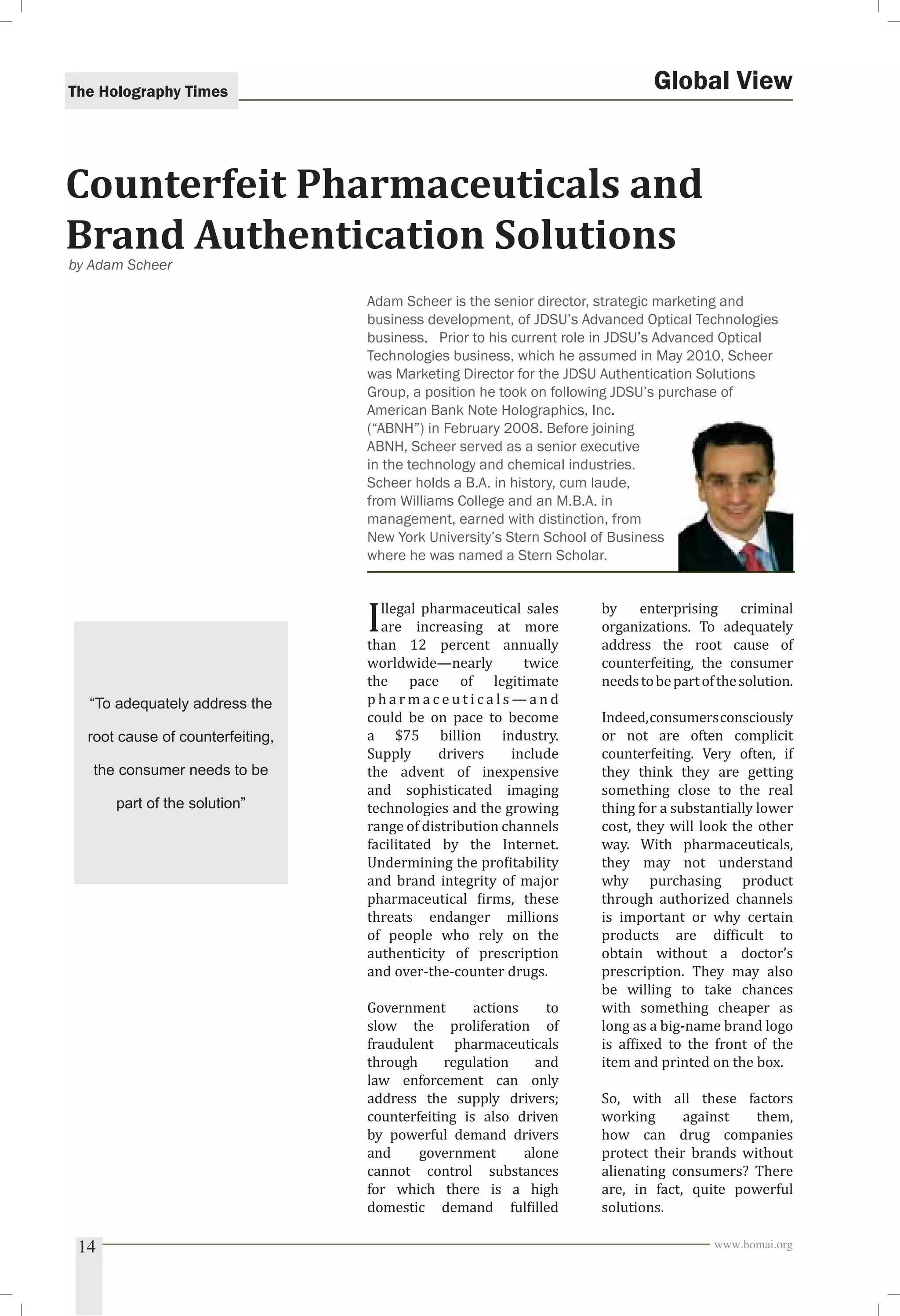 The Holography Times 
Global View 
Counterfeit Pharmaceuticals and 
Brand Authentication Solutions 
Adam Scheer is the senior director, strategic marketing and 
business development, of JDSU’s Advanced Optical Technologies 
business. Prior to his current role in JDSU’s Advanced Optical 
Technologies business, which he assumed in May 2010, Scheer 
was Marketing Director for the JDSU Authentication Solutions 
Group, a position he took on following JDSU’s purchase of 
American Bank Note Holographics, Inc. 
(“ABNH”) in February 2008. Before joining 
ABNH, Scheer served as a senior executive 
in the technology and chemical industries. 
Scheer holds a B.A. in history, cum laude, 
from Williams College and an M.B.A. in 
management, earned with distinction, from 
New York University’s Stern School of Business 
where he was named a Stern Scholar. 
Illegal pharmaceutical sales 
are increasing at more 
than 12 percent annually 
worldwide—nearly twice 
the pace of legitimate 
pharmaceuticals—and 
could be on pace to become 
a $75 billion industry. 
Supply drivers include 
the advent of inexpensive 
and sophisticated imaging 
technologies and the growing 
range of distribution channels 
facilitated by the Internet. 
Undermining the proitability 
and brand integrity of major 
pharmaceutical irms, these 
threats endanger millions 
of people who rely on the 
authenticity of prescription 
and over-the-counter drugs. 
Government actions to 
slow the proliferation of 
fraudulent pharmaceuticals 
through regulation and 
law enforcement can only 
address the supply drivers; 
counterfeiting is also driven 
by powerful demand drivers 
and government alone 
cannot control substances 
for which there is a high 
domestic demand fulilled 
by enterprising criminal 
organizations. To adequately 
address the root cause of 
counterfeiting, the consumer 
needs to be part of the solution. 
Indeed, consumers consciously 
or not are often complicit 
counterfeiting. Very often, if 
they think they are getting 
something close to the real 
thing for a substantially lower 
cost, they will look the other 
way. With pharmaceuticals, 
they may not understand 
why purchasing product 
through authorized channels 
is important or why certain 
products are dificult to 
obtain without a doctor’s 
prescription. They may also 
be willing to take chances 
with something cheaper as 
long as a big-name brand logo 
is afixed to the front of the 
item and printed on the box. 
So, with all these factors 
working against them, 
how can drug companies 
protect their brands without 
alienating consumers? There 
are, in fact, quite powerful 
solutions. 
by Adam Scheer 
“To adequately address the 
root cause of counterfeiting, 
the consumer needs to be 
part of the solution” 
14 www.homai.org 
 