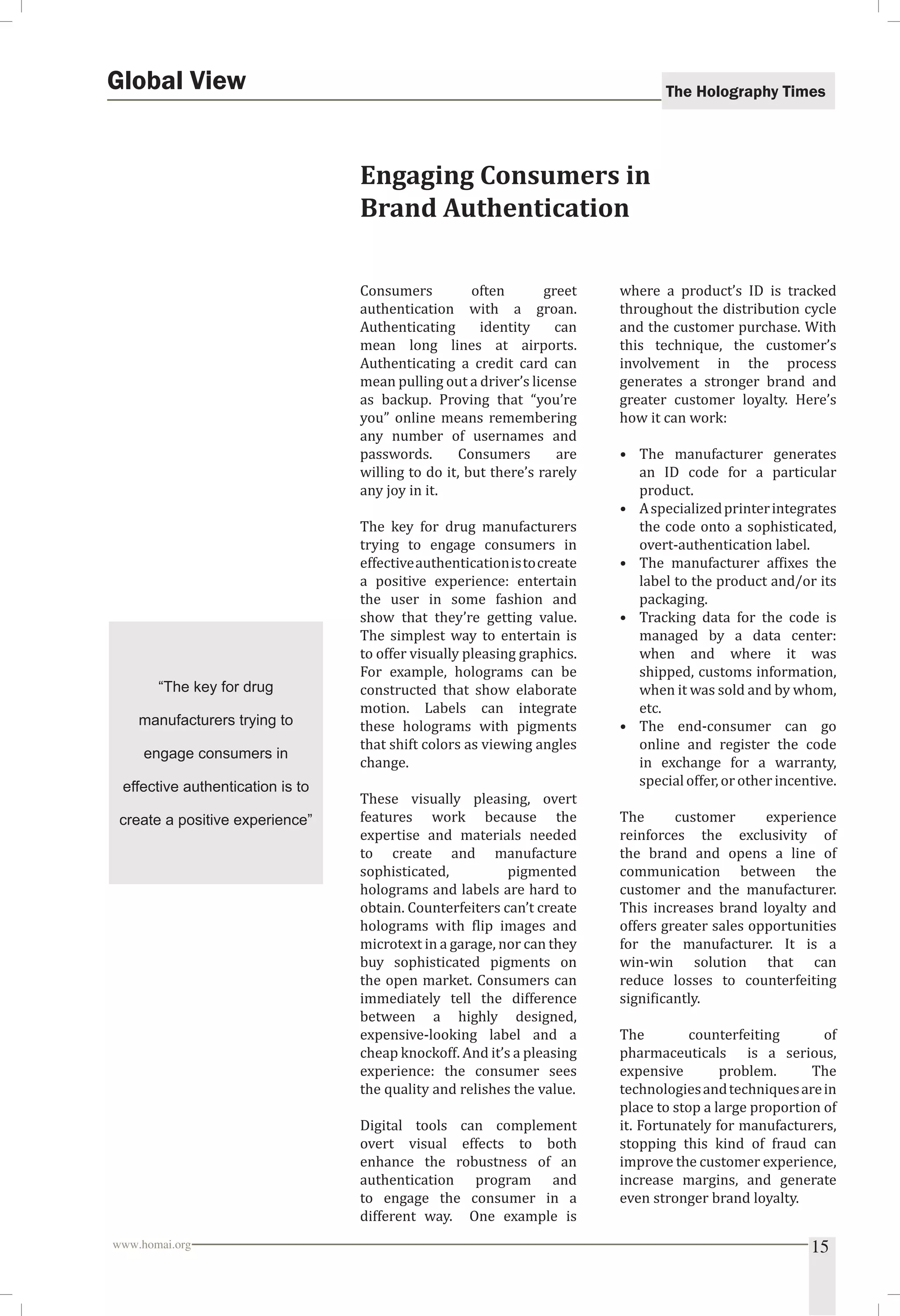 The Holography Times 
Engaging Consumers in 
Brand Authentication 
Consumers often greet 
authentication with a groan. 
Authenticating identity can 
mean long lines at airports. 
Authenticating a credit card can 
mean pulling out a driver’s license 
as backup. Proving that “you’re 
you” online means remembering 
any number of usernames and 
passwords. Consumers are 
willing to do it, but there’s rarely 
any joy in it. 
The key for drug manufacturers 
trying to engage consumers in 
effective authentication is to create 
a positive experience: entertain 
the user in some fashion and 
show that they’re getting value. 
The simplest way to entertain is 
to offer visually pleasing graphics. 
For example, holograms can be 
constructed that show elaborate 
motion. Labels can integrate 
these holograms with pigments 
that shift colors as viewing angles 
change. 
These visually pleasing, overt 
features work because the 
expertise and materials needed 
to create and manufacture 
sophisticated, pigmented 
holograms and labels are hard to 
obtain. Counterfeiters can’t create 
holograms with lip images and 
microtext in a garage, nor can they 
buy sophisticated pigments on 
the open market. Consumers can 
immediately tell the difference 
between a highly designed, 
expensive-looking label and a 
cheap knockoff. And it’s a pleasing 
experience: the consumer sees 
the quality and relishes the value. 
Digital tools can complement 
overt visual effects to both 
enhance the robustness of an 
authentication program and 
to engage the consumer in a 
different way. One example is 
where a product’s ID is tracked 
throughout the distribution cycle 
and the customer purchase. With 
this technique, the customer’s 
involvement in the process 
generates a stronger brand and 
greater customer loyalty. Here’s 
how it can work: 
• The manufacturer generates 
an ID code for a particular 
product. 
• A specialized printer integrates 
the code onto a sophisticated, 
overt-authentication label. 
• The manufacturer afixes the 
label to the product and/or its 
packaging. 
• Tracking data for the code is 
managed by a data center: 
when and where it was 
shipped, customs information, 
when it was sold and by whom, 
etc. 
• The end-consumer can go 
online and register the code 
in exchange for a warranty, 
special offer, or other incentive. 
The customer experience 
reinforces the exclusivity of 
the brand and opens a line of 
communication between the 
customer and the manufacturer. 
This increases brand loyalty and 
offers greater sales opportunities 
for the manufacturer. It is a 
win-win solution that can 
reduce losses to counterfeiting 
signiicantly. 
The counterfeiting of 
pharmaceuticals is a serious, 
expensive problem. The 
technologies and techniques are in 
place to stop a large proportion of 
it. Fortunately for manufacturers, 
stopping this kind of fraud can 
improve the customer experience, 
increase margins, and generate 
even stronger brand loyalty. 
Global View 
“The key for drug 
manufacturers trying to 
engage consumers in 
effective authentication is to 
create a positive experience” 
www.homai.org 15 
 