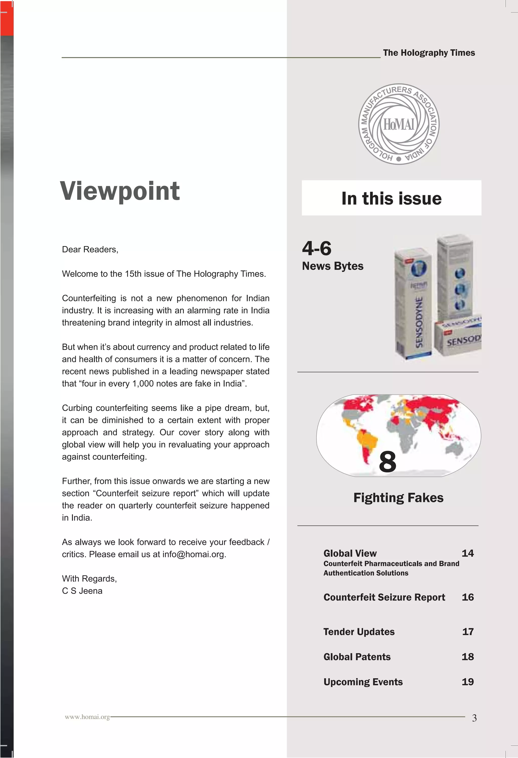 The Holography Times 
Viewpoint 
Dear Readers, 
Welcome to the 15th issue of The Holography Times. 
Counterfeiting is not a new phenomenon for Indian 
industry. It is increasing with an alarming rate in India 
threatening brand integrity in almost all industries. 
But when it’s about currency and product related to life 
and health of consumers it is a matter of concern. The 
recent news published in a leading newspaper stated 
that “four in every 1,000 notes are fake in India”. 
Curbing counterfeiting seems like a pipe dream, but, 
it can be diminished to a certain extent with proper 
approach and strategy. Our cover story along with 
global view will help you in revaluating your approach 
against counterfeiting. 
Further, from this issue onwards we are starting a new 
section “Counterfeit seizure report” which will update 
the reader on quarterly counterfeit seizure happened 
in India. 
As always we look forward to receive your feedback / 
critics. Please email us at info@homai.org. 
With Regards, 
C S Jeena 
In this issue 
4-6 
News Bytes 
8 
Fighting Fakes 
Global View 14 
Counterfeit Pharmaceuticals and Brand 
Authentication Solutions 
Counterfeit Seizure Report 16 
Tender Updates 17 
Global Patents 18 
Upcoming Events 19 
www.homai.org 3 
 