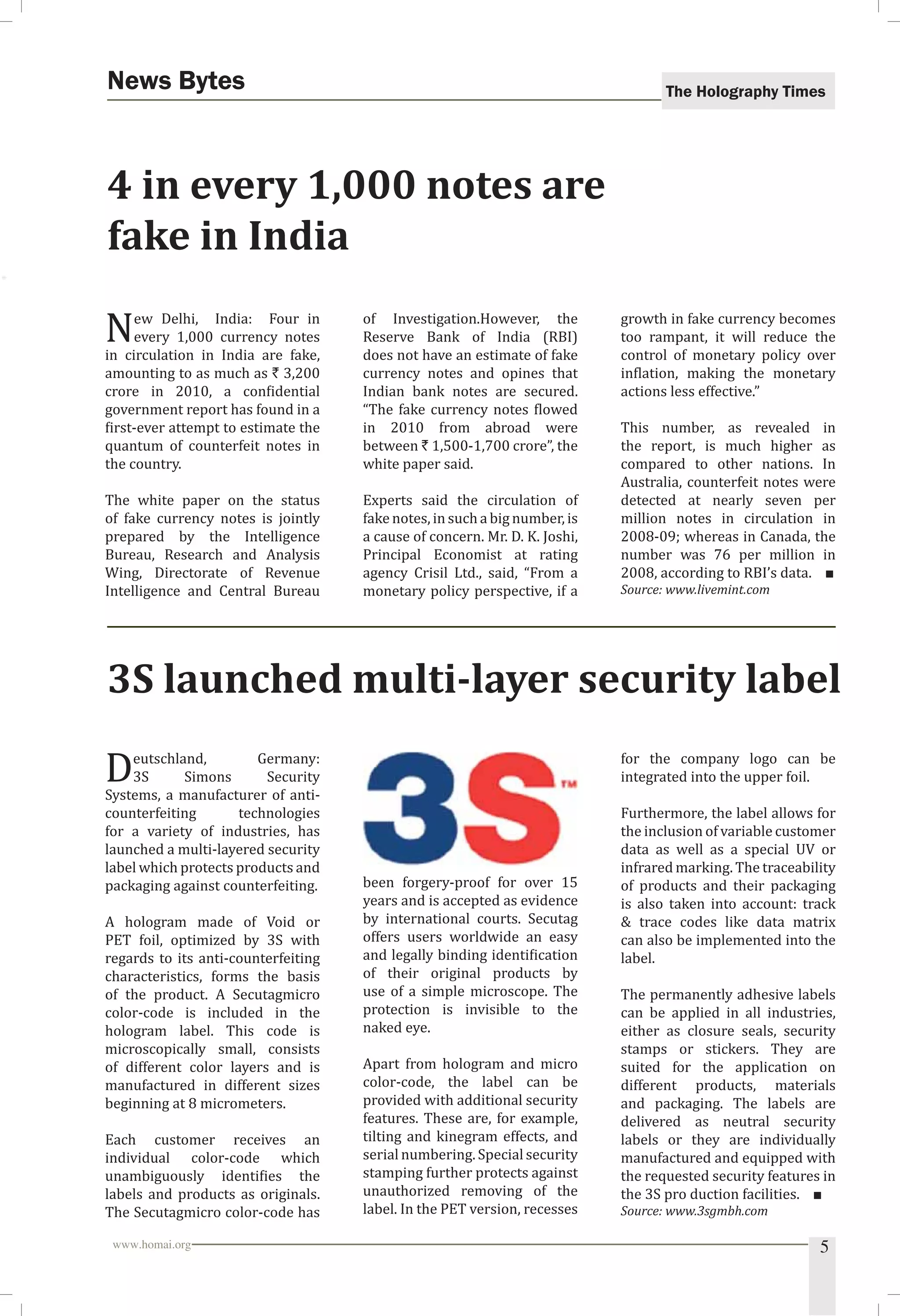 The Holography Times News Bytes 
4 in every 1,000 notes are 
fake in India 
New Delhi, India: Four in 
every 1,000 currency notes 
in circulation in India are fake, 
amounting to as much as ` 3,200 
crore in 2010, a conidential 
government report has found in a 
irst-ever attempt to estimate the 
quantum of counterfeit notes in 
the country. 
The white paper on the status 
of fake currency notes is jointly 
prepared by the Intelligence 
Bureau, Research and Analysis 
Wing, Directorate of Revenue 
Intelligence and Central Bureau 
of Investigation.However, the 
Reserve Bank of India (RBI) 
does not have an estimate of fake 
currency notes and opines that 
Indian bank notes are secured. 
“The fake currency notes lowed 
in 2010 from abroad were 
between ` 1,500-1,700 crore”, the 
white paper said. 
Experts said the circulation of 
fake notes, in such a big number, is 
a cause of concern. Mr. D. K. Joshi, 
Principal Economist at rating 
agency Crisil Ltd., said, “From a 
monetary policy perspective, if a 
growth in fake currency becomes 
too rampant, it will reduce the 
control of monetary policy over 
inlation, making the monetary 
actions less effective.” 
This number, as revealed in 
the report, is much higher as 
compared to other nations. In 
Australia, counterfeit notes were 
detected at nearly seven per 
million notes in circulation in 
2008-09; whereas in Canada, the 
number was 76 per million in 
2008, according to RBI’s data. ■ 
Source: www.livemint.com 
3S launched multi-layer security label 
Deutschland, Germany: 
3S Simons Security 
Systems, a manufacturer of anti-counterfeiting 
technologies 
for a variety of industries, has 
launched a multi-layered security 
label which protects products and 
packaging against counterfeiting. 
A hologram made of Void or 
PET foil, optimized by 3S with 
regards to its anti-counterfeiting 
characteristics, forms the basis 
of the product. A Secutagmicro 
color-code is included in the 
hologram label. This code is 
microscopically small, consists 
of different color layers and is 
manufactured in different sizes 
beginning at 8 micrometers. 
Each customer receives an 
individual color-code which 
unambiguously identiies the 
labels and products as originals. 
The Secutagmicro color-code has 
been forgery-proof for over 15 
years and is accepted as evidence 
by international courts. Secutag 
offers users worldwide an easy 
and legally binding identiication 
of their original products by 
use of a simple microscope. The 
protection is invisible to the 
naked eye. 
Apart from hologram and micro 
color-code, the label can be 
provided with additional security 
features. These are, for example, 
tilting and kinegram effects, and 
serial numbering. Special security 
stamping further protects against 
unauthorized removing of the 
label. In the PET version, recesses 
for the company logo can be 
integrated into the upper foil. 
Furthermore, the label allows for 
the inclusion of variable customer 
data as well as a special UV or 
infrared marking. The traceability 
of products and their packaging 
is also taken into account: track 
 trace codes like data matrix 
can also be implemented into the 
label. 
The permanently adhesive labels 
can be applied in all industries, 
either as closure seals, security 
stamps or stickers. They are 
suited for the application on 
different products, materials 
and packaging. The labels are 
delivered as neutral security 
labels or they are individually 
manufactured and equipped with 
the requested security features in 
the 3S pro duction facilities. ■ 
Source: www.3sgmbh.com 
www.homai.org 5 
 