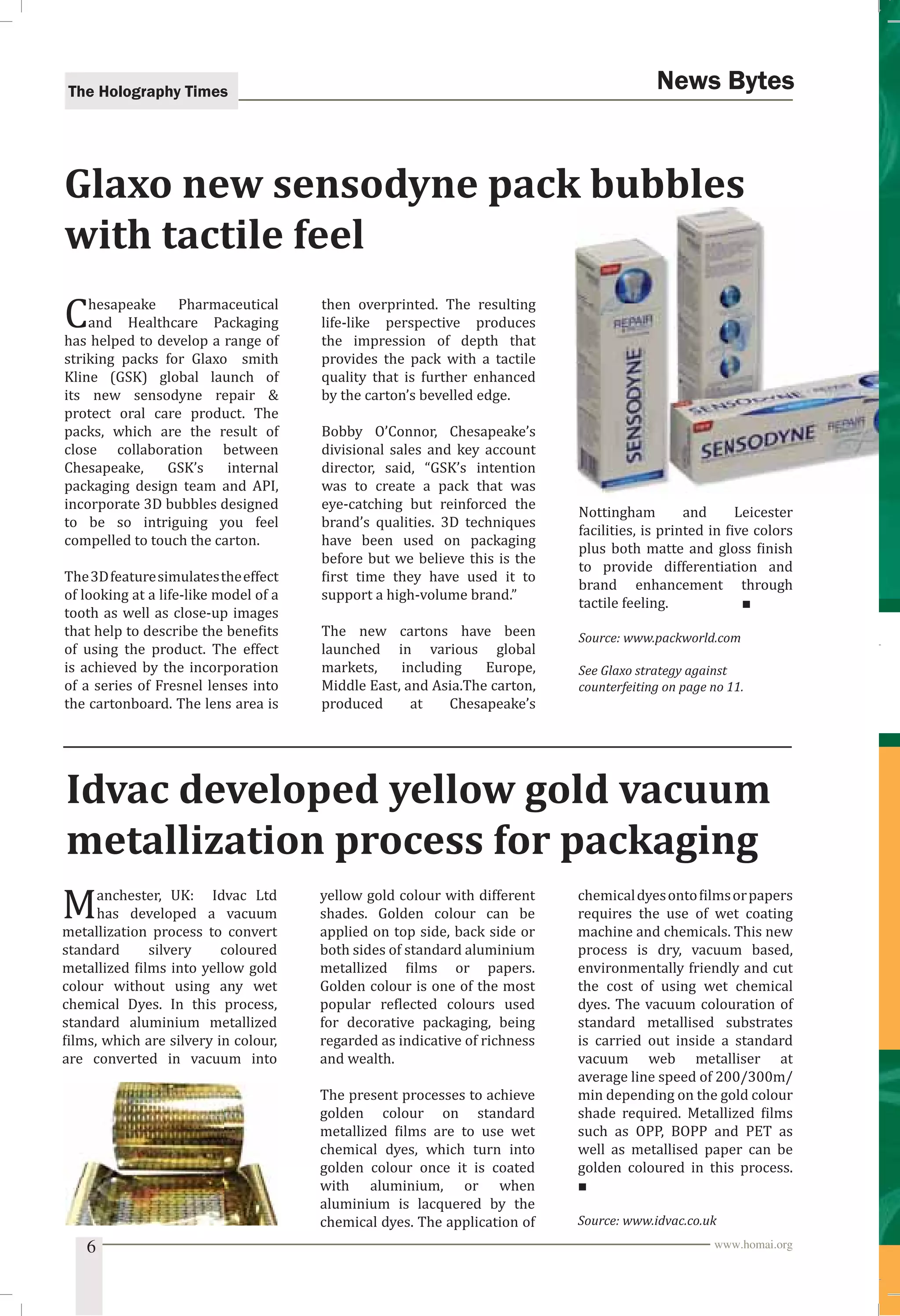 The Holography Times News Bytes 
Glaxo new sensodyne pack bubbles 
with tactile feel 
Chesapeake Pharmaceutical 
and Healthcare Packaging 
has helped to develop a range of 
striking packs for Glaxo smith 
Kline (GSK) global launch of 
its new sensodyne repair  
protect oral care product. The 
packs, which are the result of 
close collaboration between 
Chesapeake, GSK’s internal 
packaging design team and API, 
incorporate 3D bubbles designed 
to be so intriguing you feel 
compelled to touch the carton. 
The 3D feature simulates the effect 
of looking at a life-like model of a 
tooth as well as close-up images 
that help to describe the beneits 
of using the product. The effect 
is achieved by the incorporation 
of a series of Fresnel lenses into 
the cartonboard. The lens area is 
then overprinted. The resulting 
life-like perspective produces 
the impression of depth that 
provides the pack with a tactile 
quality that is further enhanced 
by the carton’s bevelled edge. 
Bobby O’Connor, Chesapeake’s 
divisional sales and key account 
director, said, “GSK’s intention 
was to create a pack that was 
eye-catching but reinforced the 
brand’s qualities. 3D techniques 
have been used on packaging 
before but we believe this is the 
irst time they have used it to 
support a high-volume brand.” 
The new cartons have been 
launched in various global 
markets, including Europe, 
Middle East, and Asia.The carton, 
produced at Chesapeake’s 
Nottingham and Leicester 
facilities, is printed in ive colors 
plus both matte and gloss inish 
to provide differentiation and 
brand enhancement through 
tactile feeling. ■ 
Source: www.packworld.com 
See Glaxo strategy against 
counterfeiting on page no 11. 
Idvac developed yellow gold vacuum 
metallization process for packaging 
Manchester, UK: Idvac Ltd 
has developed a vacuum 
metallization process to convert 
standard silvery coloured 
metallized ilms into yellow gold 
colour without using any wet 
chemical Dyes. In this process, 
standard aluminium metallized 
ilms, which are silvery in colour, 
are converted in vacuum into 
yellow gold colour with different 
shades. Golden colour can be 
applied on top side, back side or 
both sides of standard aluminium 
metallized ilms or papers. 
Golden colour is one of the most 
popular relected colours used 
for decorative packaging, being 
regarded as indicative of richness 
and wealth. 
The present processes to achieve 
golden colour on standard 
metallized ilms are to use wet 
chemical dyes, which turn into 
golden colour once it is coated 
with aluminium, or when 
aluminium is lacquered by the 
chemical dyes. The application of 
chemical dyes onto ilms or papers 
requires the use of wet coating 
machine and chemicals. This new 
process is dry, vacuum based, 
environmentally friendly and cut 
the cost of using wet chemical 
dyes. The vacuum colouration of 
standard metallised substrates 
is carried out inside a standard 
vacuum web metalliser at 
average line speed of 200/300m/ 
min depending on the gold colour 
shade required. Metallized ilms 
such as OPP, BOPP and PET as 
well as metallised paper can be 
golden coloured in this process. 
■ 
Source: www.idvac.co.uk 
6 www.homai.org 
 