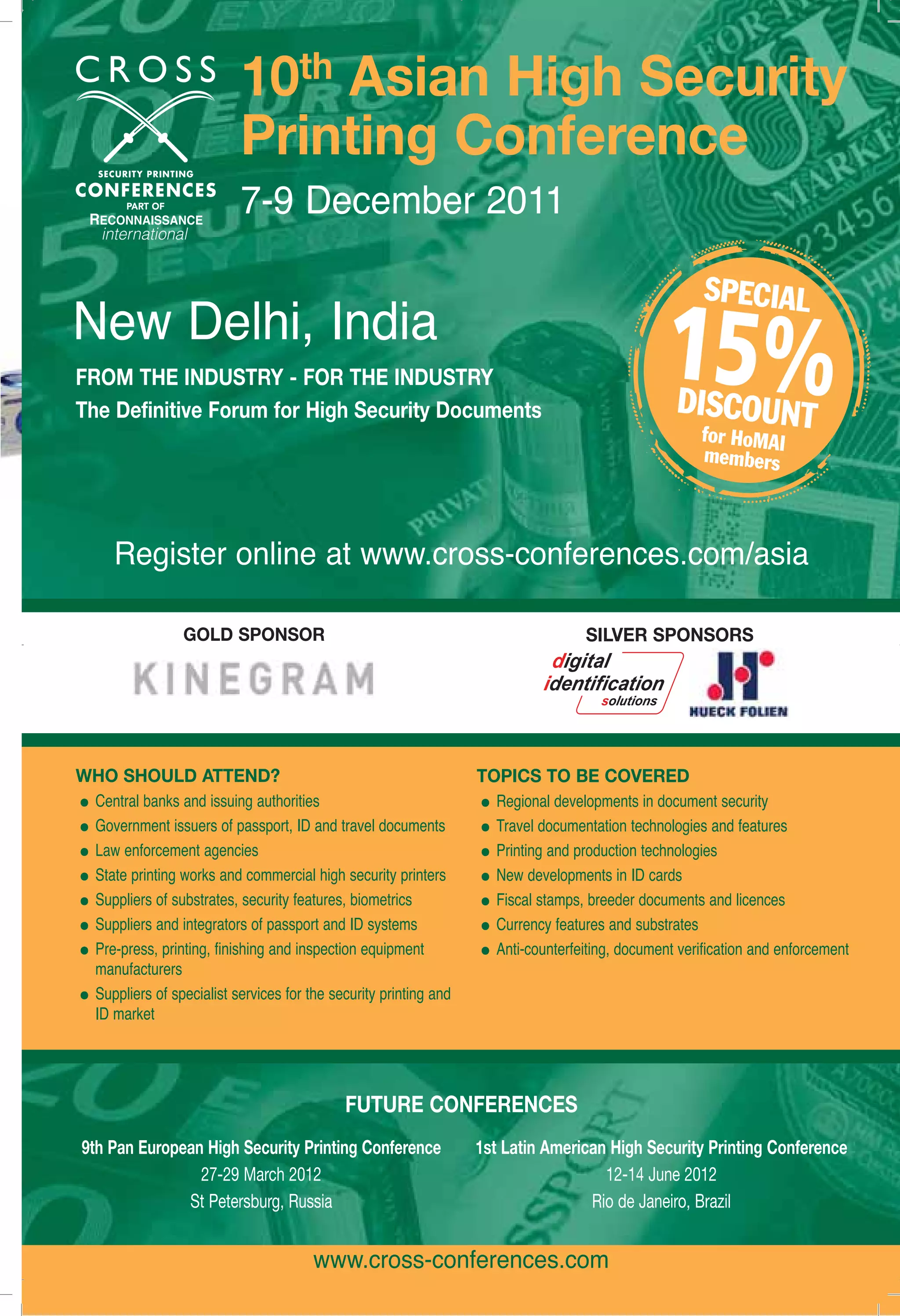 The Holography Times News Bytes10th Asian High Security 
Printing Conference 
7-9 December 2011 
New Delhi, India 
FROM THE INDUSTRY - FOR THE INDUSTRY 
The Definitive Forum for High Security Documents 
Register online at www.cross-conferences.com/asia 
GOLD SPONSOR SILVER SPONSORS 
WHO SHOULD ATTEND? 
• Central banks and issuing authorities 
• Government issuers of passport, ID and travel documents 
• Law enforcement agencies 
• State printing works and commercial high security printers 
• Suppliers of substrates, security features, biometrics 
• Suppliers and integrators of passport and ID systems 
• Pre-press, printing, finishing and inspection equipment 
manufacturers 
• Suppliers of specialist services for the security printing and 
FUTURE CONFERENCES 
9th Pan European High Security Printing Conference 
27-29 March 2012 
St Petersburg, Russia 
1st Latin American High Security Printing Conference 
12-14 June 2012 
Rio de Janeiro, Brazil 
www.homai.org 7 
www.cross-conferences.com 
ID market 
TOPICS TO BE COVERED 
• Regional developments in document security 
• Travel documentation technologies and features 
• Printing and production technologies 
• New developments in ID cards 
• Fiscal stamps, breeder documents and licences 
• Currency features and substrates 
• Anti-counterfeiting, document verification and enforcement 
 