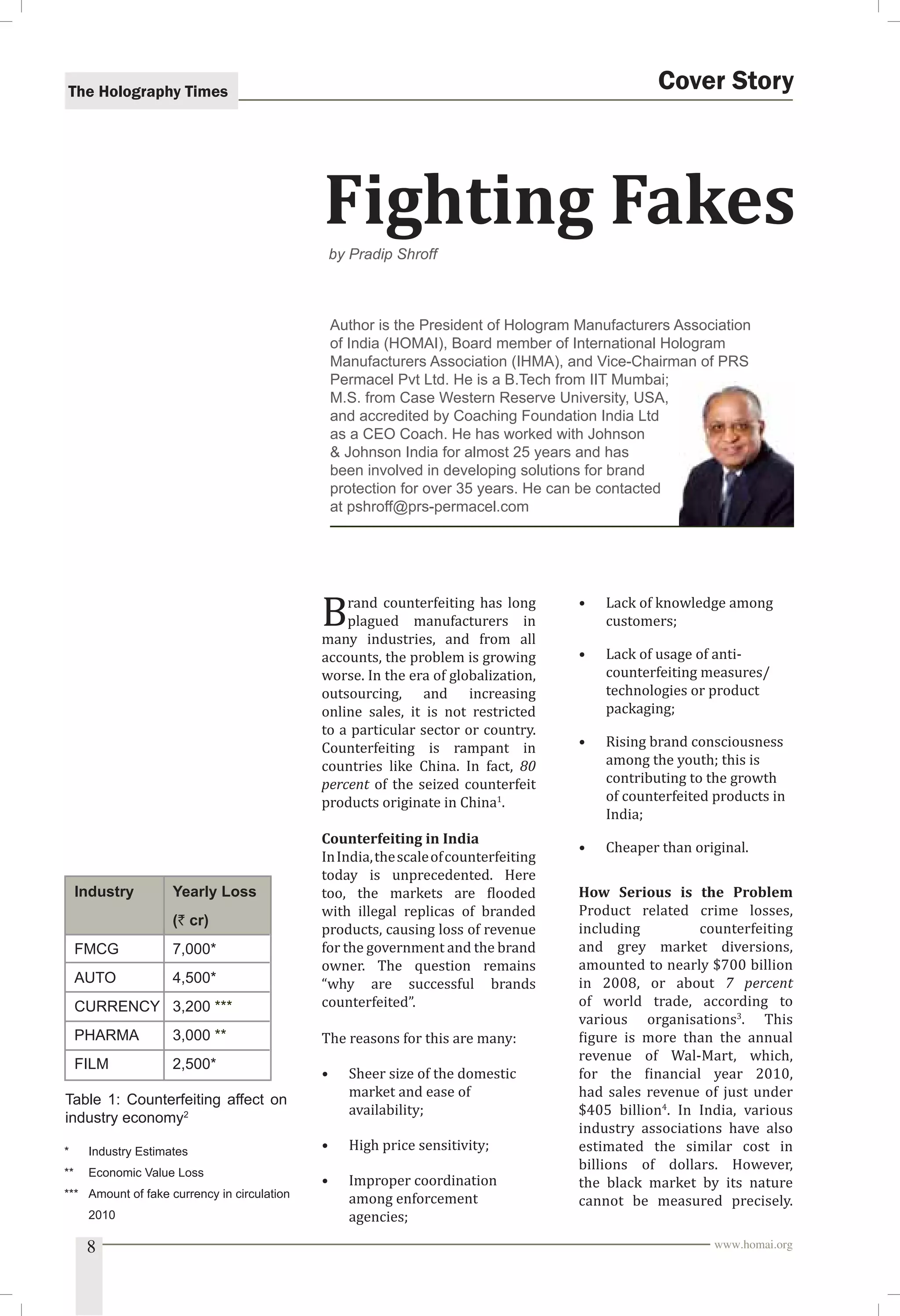 The Holography Times 
Cover Story 
Fighting Fakes 
by Pradip Shroff 
Author is the President of Hologram Manufacturers Association 
of India (HOMAI), Board member of International Hologram 
Manufacturers Association (IHMA), and Vice-Chairman of PRS 
Permacel Pvt Ltd. He is a B.Tech from IIT Mumbai; 
M.S. from Case Western Reserve University, USA, 
and accredited by Coaching Foundation India Ltd 
as a CEO Coach. He has worked with Johnson 
 Johnson India for almost 25 years and has 
been involved in developing solutions for brand 
protection for over 35 years. He can be contacted 
at pshroff@prs-permacel.com 
Brand counterfeiting has long 
plagued manufacturers in 
many industries, and from all 
accounts, the problem is growing 
worse. In the era of globalization, 
outsourcing, and increasing 
online sales, it is not restricted 
to a particular sector or country. 
Counterfeiting is rampant in 
countries like China. In fact, 80 
percent of the seized counterfeit 
products originate in China1. 
Counterfeiting in India 
In India, the scale of counterfeiting 
today is unprecedented. Here 
too, the markets are looded 
with illegal replicas of branded 
products, causing loss of revenue 
for the government and the brand 
owner. The question remains 
“why are successful brands 
counterfeited”. 
The reasons for this are many: 
• Sheer size of the domestic 
market and ease of 
availability; 
• High price sensitivity; 
• Improper coordination 
among enforcement 
agencies; 
• Lack of knowledge among 
customers; 
• Lack of usage of anti-counterfeiting 
measures/ 
technologies or product 
packaging; 
• Rising brand consciousness 
among the youth; this is 
contributing to the growth 
of counterfeited products in 
India; 
• Cheaper than original. 
How Serious is the Problem 
Product related crime losses, 
including counterfeiting 
and grey market diversions, 
amounted to nearly $700 billion 
in 2008, or about 7 percent 
of world trade, according to 
various organisations3. This 
igure is more than the annual 
revenue of Wal-Mart, which, 
for the inancial year 2010, 
had sales revenue of just under 
$405 billion4. In India, various 
industry associations have also 
estimated the similar cost in 
billions of dollars. However, 
the black market by its nature 
cannot be measured precisely. 
Industry Yearly Loss 
(` cr) 
FMCG 7,000* 
AUTO 4,500* 
CURRENCY 3,200 *** 
PHARMA 3,000 ** 
FILM 2,500* 
Table 1: Counterfeiting affect on 
industry economy2 
* Industry Estimates 
** Economic Value Loss 
*** Amount of fake currency in circulation 
2010 
8 www.homai.org 
 