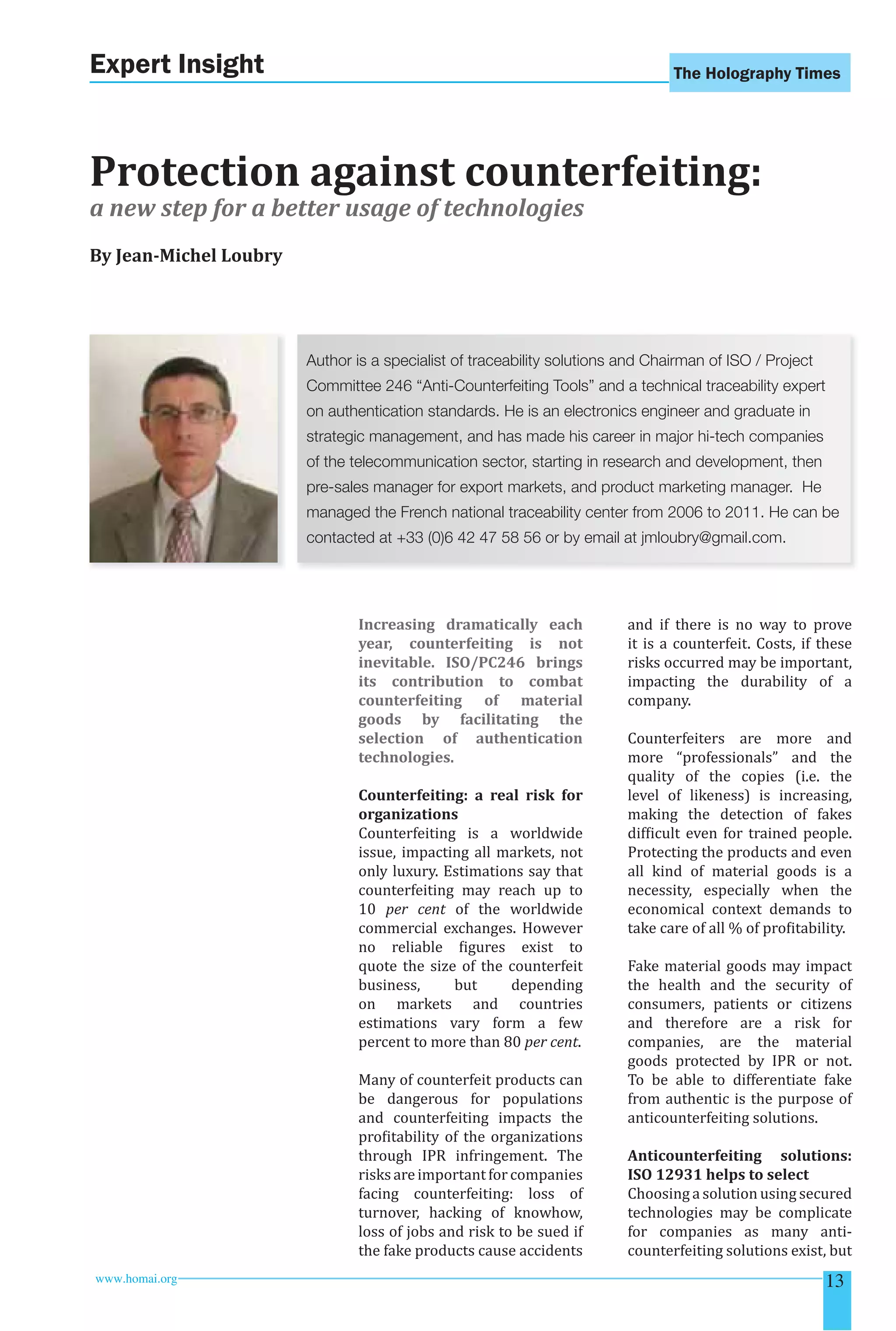 The Holography Times 
Expert Insight 
Protection against counterfeiting: 
a new step for a better usage of technologies 
By Jean-Michel Loubry 
Author is a specialist of traceability solutions and Chairman of ISO / Project 
Committee 246 “Anti-Counterfeiting Tools” and a technical traceability expert 
on authentication standards. He is an electronics engineer and graduate in 
strategic management, and has made his career in major hi-tech companies 
of the telecommunication sector, starting in research and development, then 
pre-sales manager for export markets, and product marketing manager. He 
managed the French national traceability center from 2006 to 2011. He can be 
contacted at +33 (0)6 42 47 58 56 or by email at jmloubry@gmail.com. 
Increasing dramatically each 
year, counterfeiting is not 
inevitable. ISO/PC246 brings 
its contribution to combat 
counterfeiting of material 
goods by facilitating the 
selection of authentication 
technologies. 
Counterfeiting: a real risk for 
organizations 
Counterfeiting is a worldwide 
issue, impacting all markets, not 
only luxury. Estimations say that 
counterfeiting may reach up to 
10 per cent of the worldwide 
commercial exchanges. However 
no reliable igures exist to 
quote the size of the counterfeit 
business, but depending 
on markets and countries 
estimations vary form a few 
percent to more than 80 per cent. 
Many of counterfeit products can 
be dangerous for populations 
and counterfeiting impacts the 
proitability of the organizations 
through IPR infringement. The 
risks are important for companies 
facing counterfeiting: loss of 
turnover, hacking of knowhow, 
loss of jobs and risk to be sued if 
the fake products cause accidents 
and if there is no way to prove 
it is a counterfeit. Costs, if these 
risks occurred may be important, 
impacting the durability of a 
company. 
Counterfeiters are more and 
more “professionals” and the 
quality of the copies (i.e. the 
level of likeness) is increasing, 
making the detection of fakes 
dificult even for trained people. 
Protecting the products and even 
all kind of material goods is a 
necessity, especially when the 
economical context demands to 
take care of all % of proitability. 
Fake material goods may impact 
the health and the security of 
consumers, patients or citizens 
and therefore are a risk for 
companies, are the material 
goods protected by IPR or not. 
To be able to differentiate fake 
from authentic is the purpose of 
anticounterfeiting solutions. 
Anticounterfeiting solutions: 
ISO 12931 helps to select 
Choosing a solution using secured 
technologies may be complicate 
for companies as many anti-counterfeiting 
solutions exist, but 
www.homai.org 13 
 