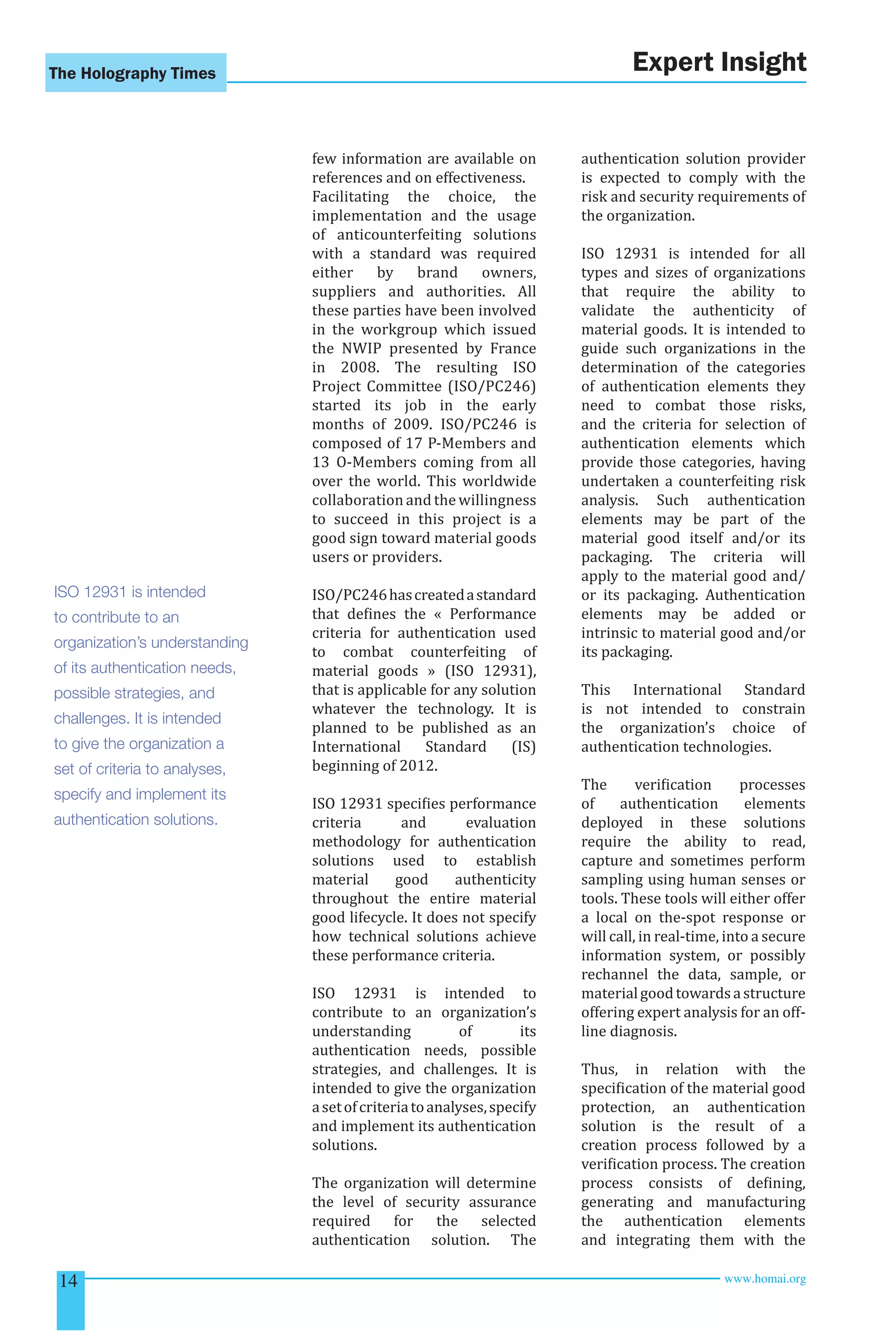 The Holography Times 
few information are available on 
references and on effectiveness. 
Facilitating the choice, the 
implementation and the usage 
of anticounterfeiting solutions 
with a standard was required 
either by brand owners, 
suppliers and authorities. All 
these parties have been involved 
in the workgroup which issued 
the NWIP presented by France 
in 2008. The resulting ISO 
Project Committee (ISO/PC246) 
started its job in the early 
months of 2009. ISO/PC246 is 
composed of 17 P-Members and 
13 O-Members coming from all 
over the world. This worldwide 
collaboration and the willingness 
to succeed in this project is a 
good sign toward material goods 
users or providers. 
ISO/PC246 has created a standard 
that deines the « Performance 
criteria for authentication used 
to combat counterfeiting of 
material goods » (ISO 12931), 
that is applicable for any solution 
whatever the technology. It is 
planned to be published as an 
International Standard (IS) 
beginning of 2012. 
ISO 12931 speciies performance 
criteria and evaluation 
methodology for authentication 
solutions used to establish 
material good authenticity 
throughout the entire material 
good lifecycle. It does not specify 
how technical solutions achieve 
these performance criteria. 
ISO 12931 is intended to 
contribute to an organization’s 
understanding of its 
authentication needs, possible 
strategies, and challenges. It is 
intended to give the organization 
a set of criteria to analyses, specify 
and implement its authentication 
solutions. 
The organization will determine 
the level of security assurance 
required for the selected 
authentication solution. The 
Expert Insight 
authentication solution provider 
is expected to comply with the 
risk and security requirements of 
the organization. 
ISO 12931 is intended for all 
types and sizes of organizations 
that require the ability to 
validate the authenticity of 
material goods. It is intended to 
guide such organizations in the 
determination of the categories 
of authentication elements they 
need to combat those risks, 
and the criteria for selection of 
authentication elements which 
provide those categories, having 
undertaken a counterfeiting risk 
analysis. Such authentication 
elements may be part of the 
material good itself and/or its 
packaging. The criteria will 
apply to the material good and/ 
or its packaging. Authentication 
elements may be added or 
intrinsic to material good and/or 
its packaging. 
This International Standard 
is not intended to constrain 
the organization’s choice of 
authentication technologies. 
The veriication processes 
of authentication elements 
deployed in these solutions 
require the ability to read, 
capture and sometimes perform 
sampling using human senses or 
tools. These tools will either offer 
a local on the-spot response or 
will call, in real-time, into a secure 
information system, or possibly 
rechannel the data, sample, or 
material good towards a structure 
offering expert analysis for an off-line 
diagnosis. 
Thus, in relation with the 
speciication of the material good 
protection, an authentication 
solution is the result of a 
creation process followed by a 
veriication process. The creation 
process consists of deining, 
generating and manufacturing 
the authentication elements 
and integrating them with the 
ISO 12931 is intended 
to contribute to an 
organization’s understanding 
of its authentication needs, 
possible strategies, and 
challenges. It is intended 
to give the organization a 
set of criteria to analyses, 
specify and implement its 
authentication solutions. 
14 www.homai.org 
 