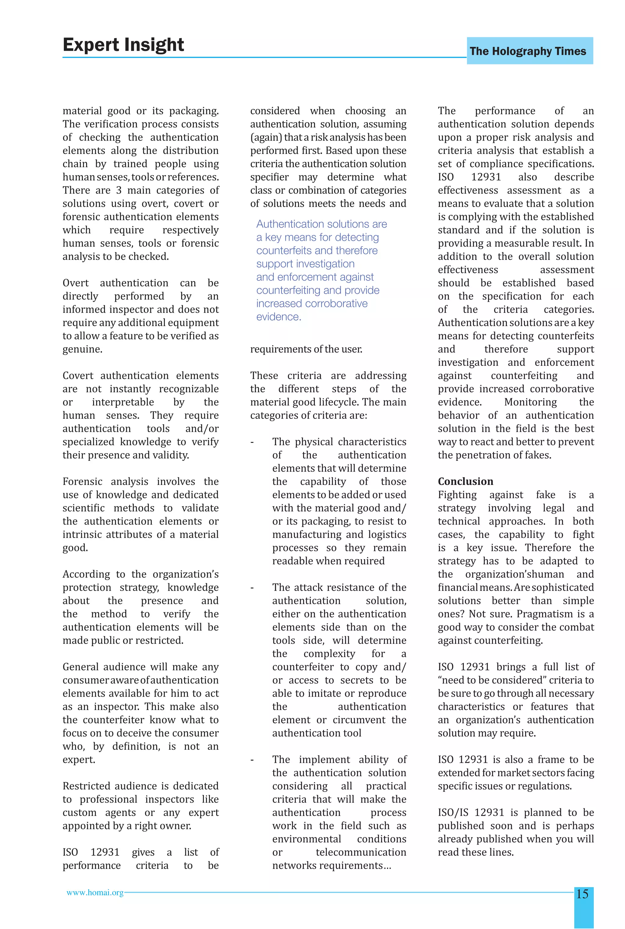 The Holography Times 
Expert Insight 
material good or its packaging. 
The veriication process consists 
of checking the authentication 
elements along the distribution 
chain by trained people using 
human senses, tools or references. 
There are 3 main categories of 
solutions using overt, covert or 
forensic authentication elements 
which require respectively 
human senses, tools or forensic 
analysis to be checked. 
Overt authentication can be 
directly performed by an 
informed inspector and does not 
require any additional equipment 
to allow a feature to be veriied as 
genuine. 
Covert authentication elements 
are not instantly recognizable 
or interpretable by the 
human senses. They require 
authentication tools and/or 
specialized knowledge to verify 
their presence and validity. 
Forensic analysis involves the 
use of knowledge and dedicated 
scientiic methods to validate 
the authentication elements or 
intrinsic attributes of a material 
good. 
According to the organization’s 
protection strategy, knowledge 
about the presence and 
the method to verify the 
authentication elements will be 
made public or restricted. 
General audience will make any 
consumer aware of authentication 
elements available for him to act 
as an inspector. This make also 
the counterfeiter know what to 
focus on to deceive the consumer 
who, by deinition, is not an 
expert. 
Restricted audience is dedicated 
to professional inspectors like 
custom agents or any expert 
appointed by a right owner. 
ISO 12931 gives a list of 
performance criteria to be 
considered when choosing an 
authentication solution, assuming 
(again) that a risk analysis has been 
performed irst. Based upon these 
criteria the authentication solution 
speciier may determine what 
class or combination of categories 
of solutions meets the needs and 
Authentication solutions are 
a key means for detecting 
counterfeits and therefore 
support investigation 
and enforcement against 
counterfeiting and provide 
increased corroborative 
evidence. 
requirements of the user. 
These criteria are addressing 
the different steps of the 
material good lifecycle. The main 
categories of criteria are: 
- The physical characteristics 
of the authentication 
elements that will determine 
the capability of those 
elements to be added or used 
with the material good and/ 
or its packaging, to resist to 
manufacturing and logistics 
processes so they remain 
readable when required 
- The attack resistance of the 
authentication solution, 
either on the authentication 
elements side than on the 
tools side, will determine 
the complexity for a 
counterfeiter to copy and/ 
or access to secrets to be 
able to imitate or reproduce 
the authentication 
element or circumvent the 
authentication tool 
- The implement ability of 
the authentication solution 
considering all practical 
criteria that will make the 
authentication process 
work in the ield such as 
environmental conditions 
or telecommunication 
networks requirements… 
The performance of an 
authentication solution depends 
upon a proper risk analysis and 
criteria analysis that establish a 
set of compliance speciications. 
ISO 12931 also describe 
effectiveness assessment as a 
means to evaluate that a solution 
is complying with the established 
standard and if the solution is 
providing a measurable result. In 
addition to the overall solution 
effectiveness assessment 
should be established based 
on the speciication for each 
of the criteria categories. 
Authentication solutions are a key 
means for detecting counterfeits 
and therefore support 
investigation and enforcement 
against counterfeiting and 
provide increased corroborative 
evidence. Monitoring the 
behavior of an authentication 
solution in the ield is the best 
way to react and better to prevent 
the penetration of fakes. 
Conclusion 
Fighting against fake is a 
strategy involving legal and 
technical approaches. In both 
cases, the capability to ight 
is a key issue. Therefore the 
strategy has to be adapted to 
the organization’shuman and 
inancial means. Are sophisticated 
solutions better than simple 
ones? Not sure. Pragmatism is a 
good way to consider the combat 
against counterfeiting. 
ISO 12931 brings a full list of 
“need to be considered” criteria to 
be sure to go through all necessary 
characteristics or features that 
an organization’s authentication 
solution may require. 
ISO 12931 is also a frame to be 
extended for market sectors facing 
speciic issues or regulations. 
ISO/IS 12931 is planned to be 
published soon and is perhaps 
already published when you will 
read these lines. 
www.homai.org 15 
 