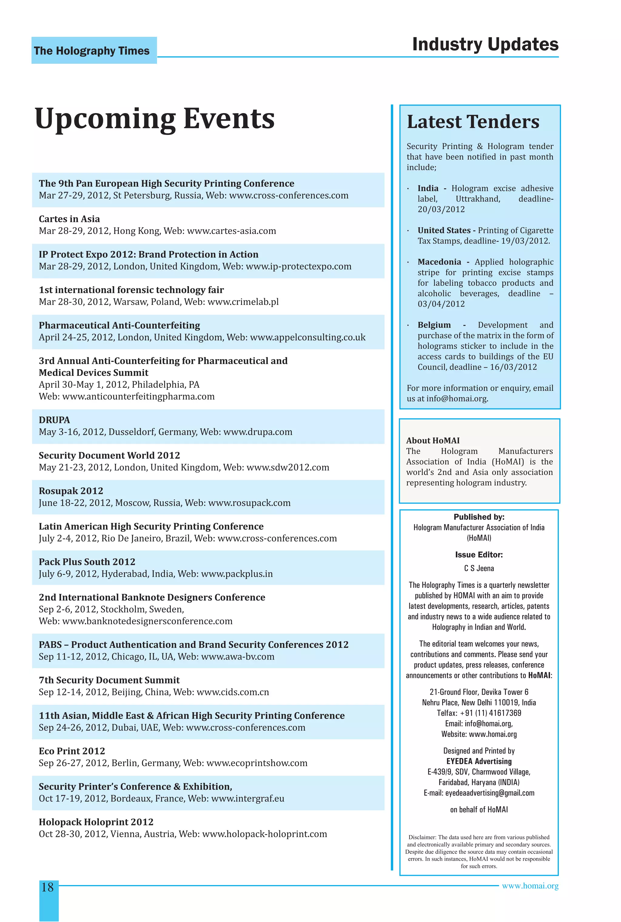 The Holography Times 
Upcoming Events 
The 9th Pan European High Security Printing Conference 
Mar 27-29, 2012, St Petersburg, Russia, Web: www.cross-conferences.com 
Cartes in Asia 
Mar 28-29, 2012, Hong Kong, Web: www.cartes-asia.com 
IP Protect Expo 2012: Brand Protection in Action 
Mar 28-29, 2012, London, United Kingdom, Web: www.ip-protectexpo.com 
1st international forensic technology fair 
Mar 28-30, 2012, Warsaw, Poland, Web: www.crimelab.pl 
Pharmaceutical Anti-Counterfeiting 
April 24-25, 2012, London, United Kingdom, Web: www.appelconsulting.co.uk 
3rd Annual Anti-Counterfeiting for Pharmaceutical and 
Medical Devices Summit 
April 30-May 1, 2012, Philadelphia, PA 
Web: www.anticounterfeitingpharma.com 
DRUPA 
May 3-16, 2012, Dusseldorf, Germany, Web: www.drupa.com 
Security Document World 2012 
May 21-23, 2012, London, United Kingdom, Web: www.sdw2012.com 
Rosupak 2012 
June 18-22, 2012, Moscow, Russia, Web: www.rosupack.com 
Latin American High Security Printing Conference 
July 2-4, 2012, Rio De Janeiro, Brazil, Web: www.cross-conferences.com 
Pack Plus South 2012 
July 6-9, 2012, Hyderabad, India, Web: www.packplus.in 
2nd International Banknote Designers Conference 
Sep 2-6, 2012, Stockholm, Sweden, 
Web: www.banknotedesignersconference.com 
PABS – Product Authentication and Brand Security Conferences 2012 
Sep 11-12, 2012, Chicago, IL, UA, Web: www.awa-bv.com 
7th Security Document Summit 
Sep 12-14, 2012, Beijing, China, Web: www.cids.com.cn 
11th Asian, Middle East  African High Security Printing Conference 
Sep 24-26, 2012, Dubai, UAE, Web: www.cross-conferences.com 
Eco Print 2012 
Sep 26-27, 2012, Berlin, Germany, Web: www.ecoprintshow.com 
Security Printer’s Conference  Exhibition, 
Oct 17-19, 2012, Bordeaux, France, Web: www.intergraf.eu 
Holopack Holoprint 2012 
Oct 28-30, 2012, Vienna, Austria, Web: www.holopack-holoprint.com 
Industry Updates 
Latest Tenders 
Security Printing  Hologram tender 
that have been notiied in past month 
include; 
· India - Hologram excise adhesive 
label, Uttrakhand, deadline- 
20/03/2012 
· United States - Printing of Cigarette 
Tax Stamps, deadline- 19/03/2012. 
· Macedonia - Applied holographic 
stripe for printing excise stamps 
for labeling tobacco products and 
alcoholic beverages, deadline – 
03/04/2012 
· Belgium - Development and 
purchase of the matrix in the form of 
holograms sticker to include in the 
access cards to buildings of the EU 
Council, deadline – 16/03/2012 
For more information or enquiry, email 
us at info@homai.org. 
About HoMAI 
The Hologram Manufacturers 
Association of India (HoMAI) is the 
world’s 2nd and Asia only association 
representing hologram industry. 
Published by: 
Hologram Manufacturer Association of India 
(HoMAI) 
Issue Editor: 
C S Jeena 
The Holography Times is a quarterly newsletter 
published by HOMAI with an aim to provide 
latest developments, research, articles, patents 
and industry news to a wide audience related to 
Holography in Indian and World. 
The editorial team welcomes your news, 
contributions and comments. Please send your 
product updates, press releases, conference 
announcements or other contributions to HoMAI: 
21-Ground Floor, Devika Tower 6 
Nehru Place, New Delhi 110019, India 
Telfax: +91 (11) 41617369 
Email: info@homai.org, 
Website: www.homai.org 
Designed and Printed by 
EYEDEA Advertising 
E-439/9, SDV, Charmwood Village, 
Faridabad, Haryana (INDIA) 
E-mail: eyedeaadvertising@gmail.com 
on behalf of HoMAI 
Disclaimer: The data used here are from various published 
and electronically available primary and secondary sources. 
Despite due diligence the source data may contain occasional 
errors. In such instances, HoMAI would not be responsible 
for such errors. 
18 www.homai.org 
 