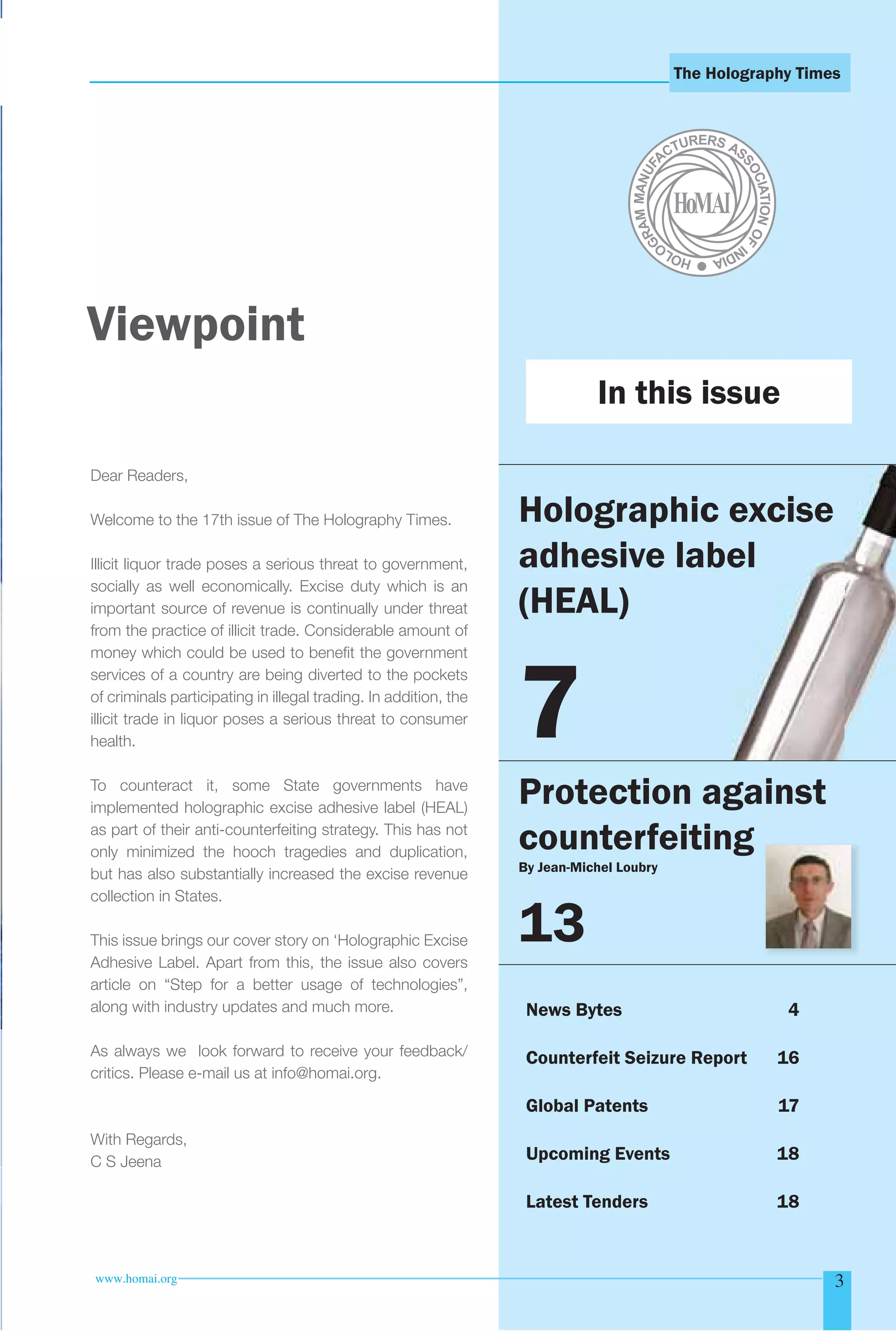 The Holography Times 
Viewpoint 
Dear Readers, 
Welcome to the 17th issue of The Holography Times. 
Illicit liquor trade poses a serious threat to government, 
socially as well economically. Excise duty which is an 
important source of revenue is continually under threat 
from the practice of illicit trade. Considerable amount of 
money which could be used to benefi t the government 
services of a country are being diverted to the pockets 
of criminals participating in illegal trading. In addition, the 
illicit trade in liquor poses a serious threat to consumer 
health. 
To counteract it, some State governments have 
implemented holographic excise adhesive label (HEAL) 
as part of their anti-counterfeiting strategy. This has not 
only minimized the hooch tragedies and duplication, 
but has also substantially increased the excise revenue 
collection in States. 
This issue brings our cover story on ‘Holographic Excise 
Adhesive Label. Apart from this, the issue also covers 
article on “Step for a better usage of technologies”, 
along with industry updates and much more. 
As always we look forward to receive your feedback/ 
critics. Please e-mail us at info@homai.org. 
With Regards, 
C S Jeena 
In this issue 
Holographic excise 
adhesive label 
(HEAL) 
7 
Protection against 
counterfeiting 
By Jean-Michel Loubry 
13 
News Bytes 4 
Counterfeit Seizure Report 16 
Global Patents 17 
Upcoming Events 18 
Latest Tenders 18 
www.homai.org 3 
 