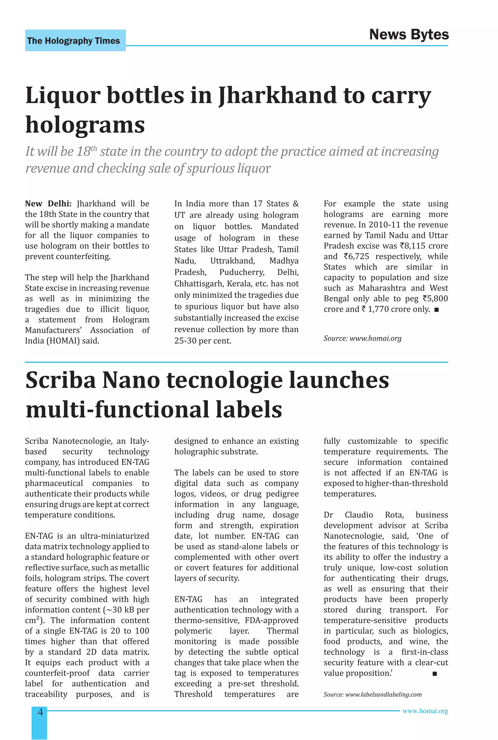 The Holography Times News Bytes 
Liquor bottles in Jharkhand to carry 
holograms 
It will be 18th state in the country to adopt the practice aimed at increasing 
revenue and checking sale of spurious liquor 
New Delhi: Jharkhand will be 
the 18th State in the country that 
will be shortly making a mandate 
for all the liquor companies to 
use hologram on their bottles to 
prevent counterfeiting. 
The step will help the Jharkhand 
State excise in increasing revenue 
as well as in minimizing the 
tragedies due to illicit liquor, 
a statement from Hologram 
Manufacturers’ Association of 
India (HOMAI) said. 
In India more than 17 States & 
UT are already using hologram 
on liquor bottles. Mandated 
usage of hologram in these 
States like Uttar Pradesh, Tamil 
Nadu, Uttrakhand, Madhya 
Pradesh, Puducherry, Delhi, 
Chhattisgarh, Kerala, etc. has not 
only minimized the tragedies due 
to spurious liquor but have also 
substantially increased the excise 
revenue collection by more than 
25-30 per cent. 
For example the state using 
holograms are earning more 
revenue. In 2010-11 the revenue 
earned by Tamil Nadu and Uttar 
Pradesh excise was `8,115 crore 
and `6,725 respectively, while 
States which are similar in 
capacity to population and size 
such as Maharashtra and West 
Bengal only able to peg `5,800 
crore and ` 1,770 crore only. ■ 
Source: www.homai.org 
Scriba Nano tecnologie launches 
multi-functional labels 
Scriba Nanotecnologie, an Italy-based 
security technology 
company, has introduced EN-TAG 
multi-functional labels to enable 
pharmaceutical companies to 
authenticate their products while 
ensuring drugs are kept at correct 
temperature conditions. 
EN-TAG is an ultra-miniaturized 
data matrix technology applied to 
a standard holographic feature or 
relective surface, such as metallic 
foils, hologram strips. The covert 
feature offers the highest level 
of security combined with high 
information content (~30 kB per 
cm²). The information content 
of a single EN-TAG is 20 to 100 
times higher than that offered 
by a standard 2D data matrix. 
It equips each product with a 
counterfeit-proof data carrier 
label for authentication and 
traceability purposes, and is 
designed to enhance an existing 
holographic substrate. 
The labels can be used to store 
digital data such as company 
logos, videos, or drug pedigree 
information in any language, 
including drug name, dosage 
form and strength, expiration 
date, lot number. EN-TAG can 
be used as stand-alone labels or 
complemented with other overt 
or covert features for additional 
layers of security. 
EN-TAG has an integrated 
authentication technology with a 
thermo-sensitive, FDA-approved 
polymeric layer. Thermal 
monitoring is made possible 
by detecting the subtle optical 
changes that take place when the 
tag is exposed to temperatures 
exceeding a pre-set threshold. 
Threshold temperatures are 
fully customizable to speciic 
temperature requirements. The 
secure information contained 
is not affected if an EN-TAG is 
exposed to higher-than-threshold 
temperatures. 
Dr Claudio Rota, business 
development advisor at Scriba 
Nanotecnologie, said, ‘One of 
the features of this technology is 
its ability to offer the industry a 
truly unique, low-cost solution 
for authenticating their drugs, 
as well as ensuring that their 
products have been properly 
stored during transport. For 
temperature-sensitive products 
in particular, such as biologics, 
food products, and wine, the 
technology is a irst-in-class 
security feature with a clear-cut 
value proposition.’ ■ 
Source: www.labelsandlabeling.com 
4 www.homai.org 
 