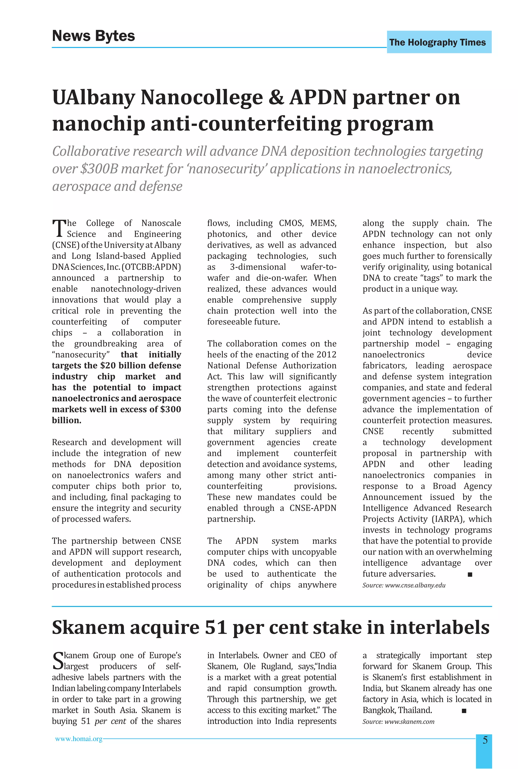 The Holography Times News Bytes 
UAlbany Nanocollege  APDN partner on 
nanochip anti-counterfeiting program 
Collaborative research will advance DNA deposition technologies targeting 
over $300B market for ‘nanosecurity’ applications in nanoelectronics, 
aerospace and defense 
The College of Nanoscale 
Science and Engineering 
(CNSE) of the University at Albany 
and Long Island-based Applied 
DNA Sciences, Inc. (OTCBB:APDN) 
announced a partnership to 
enable nanotechnology-driven 
innovations that would play a 
critical role in preventing the 
counterfeiting of computer 
chips – a collaboration in 
the groundbreaking area of 
“nanosecurity” that initially 
targets the $20 billion defense 
industry chip market and 
has the potential to impact 
nanoelectronics and aerospace 
markets well in excess of $300 
billion. 
Research and development will 
include the integration of new 
methods for DNA deposition 
on nanoelectronics wafers and 
computer chips both prior to, 
and including, inal packaging to 
ensure the integrity and security 
of processed wafers. 
The partnership between CNSE 
and APDN will support research, 
development and deployment 
of authentication protocols and 
procedures in established process 
lows, including CMOS, MEMS, 
photonics, and other device 
derivatives, as well as advanced 
packaging technologies, such 
as 3-dimensional wafer-to-wafer 
and die-on-wafer. When 
realized, these advances would 
enable comprehensive supply 
chain protection well into the 
foreseeable future. 
The collaboration comes on the 
heels of the enacting of the 2012 
National Defense Authorization 
Act. This law will signiicantly 
strengthen protections against 
the wave of counterfeit electronic 
parts coming into the defense 
supply system by requiring 
that military suppliers and 
government agencies create 
and implement counterfeit 
detection and avoidance systems, 
among many other strict anti-counterfeiting 
provisions. 
These new mandates could be 
enabled through a CNSE-APDN 
partnership. 
The APDN system marks 
computer chips with uncopyable 
DNA codes, which can then 
be used to authenticate the 
originality of chips anywhere 
along the supply chain. The 
APDN technology can not only 
enhance inspection, but also 
goes much further to forensically 
verify originality, using botanical 
DNA to create “tags” to mark the 
product in a unique way. 
As part of the collaboration, CNSE 
and APDN intend to establish a 
joint technology development 
partnership model – engaging 
nanoelectronics device 
fabricators, leading aerospace 
and defense system integration 
companies, and state and federal 
government agencies – to further 
advance the implementation of 
counterfeit protection measures. 
CNSE recently submitted 
a technology development 
proposal in partnership with 
APDN and other leading 
nanoelectronics companies in 
response to a Broad Agency 
Announcement issued by the 
Intelligence Advanced Research 
Projects Activity (IARPA), which 
invests in technology programs 
that have the potential to provide 
our nation with an overwhelming 
intelligence advantage over 
future adversaries. ■ 
Source: www.cnse.albany.edu 
Skanem acquire 51 per cent stake in interlabels 
Skanem Group one of Europe’s 
largest producers of self-adhesive 
labels partners with the 
Indian labeling company Interlabels 
in order to take part in a growing 
market in South Asia. Skanem is 
buying 51 per cent of the shares 
in Interlabels. Owner and CEO of 
Skanem, Ole Rugland, says,“India 
is a market with a great potential 
and rapid consumption growth. 
Through this partnership, we get 
access to this exciting market.” The 
introduction into India represents 
a strategically important step 
forward for Skanem Group. This 
is Skanem’s irst establishment in 
India, but Skanem already has one 
factory in Asia, which is located in 
Bangkok, Thailand. ■ 
Source: www.skanem.com 
www.homai.org 5 
 