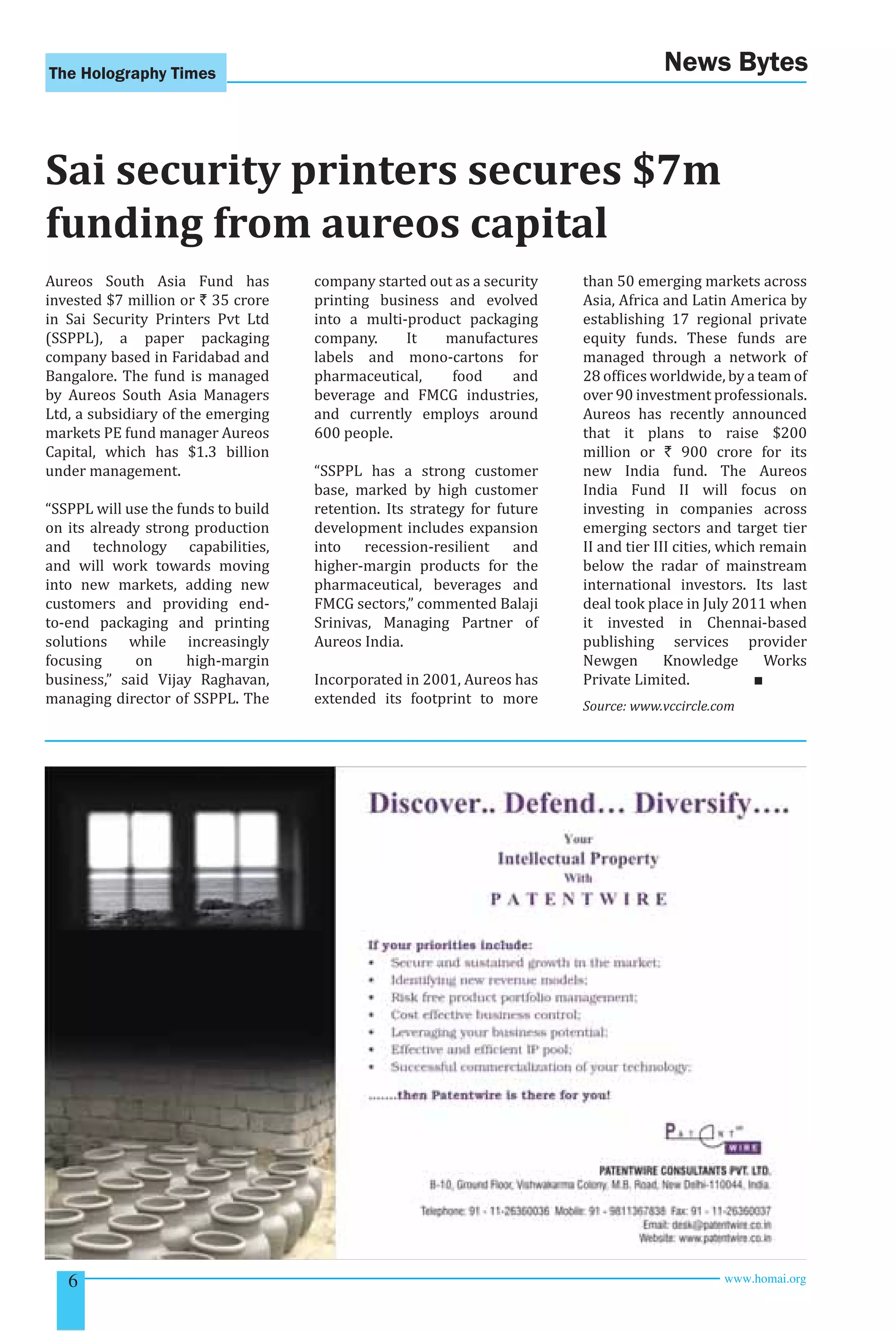 The Holography Times News Bytes 
Sai security printers secures $7m 
funding from aureos capital 
Aureos South Asia Fund has 
invested $7 million or ` 35 crore 
in Sai Security Printers Pvt Ltd 
(SSPPL), a paper packaging 
company based in Faridabad and 
Bangalore. The fund is managed 
by Aureos South Asia Managers 
Ltd, a subsidiary of the emerging 
markets PE fund manager Aureos 
Capital, which has $1.3 billion 
under management. 
“SSPPL will use the funds to build 
on its already strong production 
and technology capabilities, 
and will work towards moving 
into new markets, adding new 
customers and providing end-to- 
end packaging and printing 
solutions while increasingly 
focusing on high-margin 
business,” said Vijay Raghavan, 
managing director of SSPPL. The 
company started out as a security 
printing business and evolved 
into a multi-product packaging 
company. It manufactures 
labels and mono-cartons for 
pharmaceutical, food and 
beverage and FMCG industries, 
and currently employs around 
600 people. 
“SSPPL has a strong customer 
base, marked by high customer 
retention. Its strategy for future 
development includes expansion 
into recession-resilient and 
higher-margin products for the 
pharmaceutical, beverages and 
FMCG sectors,” commented Balaji 
Srinivas, Managing Partner of 
Aureos India. 
Incorporated in 2001, Aureos has 
extended its footprint to more 
than 50 emerging markets across 
Asia, Africa and Latin America by 
establishing 17 regional private 
equity funds. These funds are 
managed through a network of 
28 ofices worldwide, by a team of 
over 90 investment professionals. 
Aureos has recently announced 
that it plans to raise $200 
million or ` 900 crore for its 
new India fund. The Aureos 
India Fund II will focus on 
investing in companies across 
emerging sectors and target tier 
II and tier III cities, which remain 
below the radar of mainstream 
international investors. Its last 
deal took place in July 2011 when 
it invested in Chennai-based 
publishing services provider 
Newgen Knowledge Works 
Private Limited. ■ 
Source: www.vccircle.com 
6 www.homai.org 
 