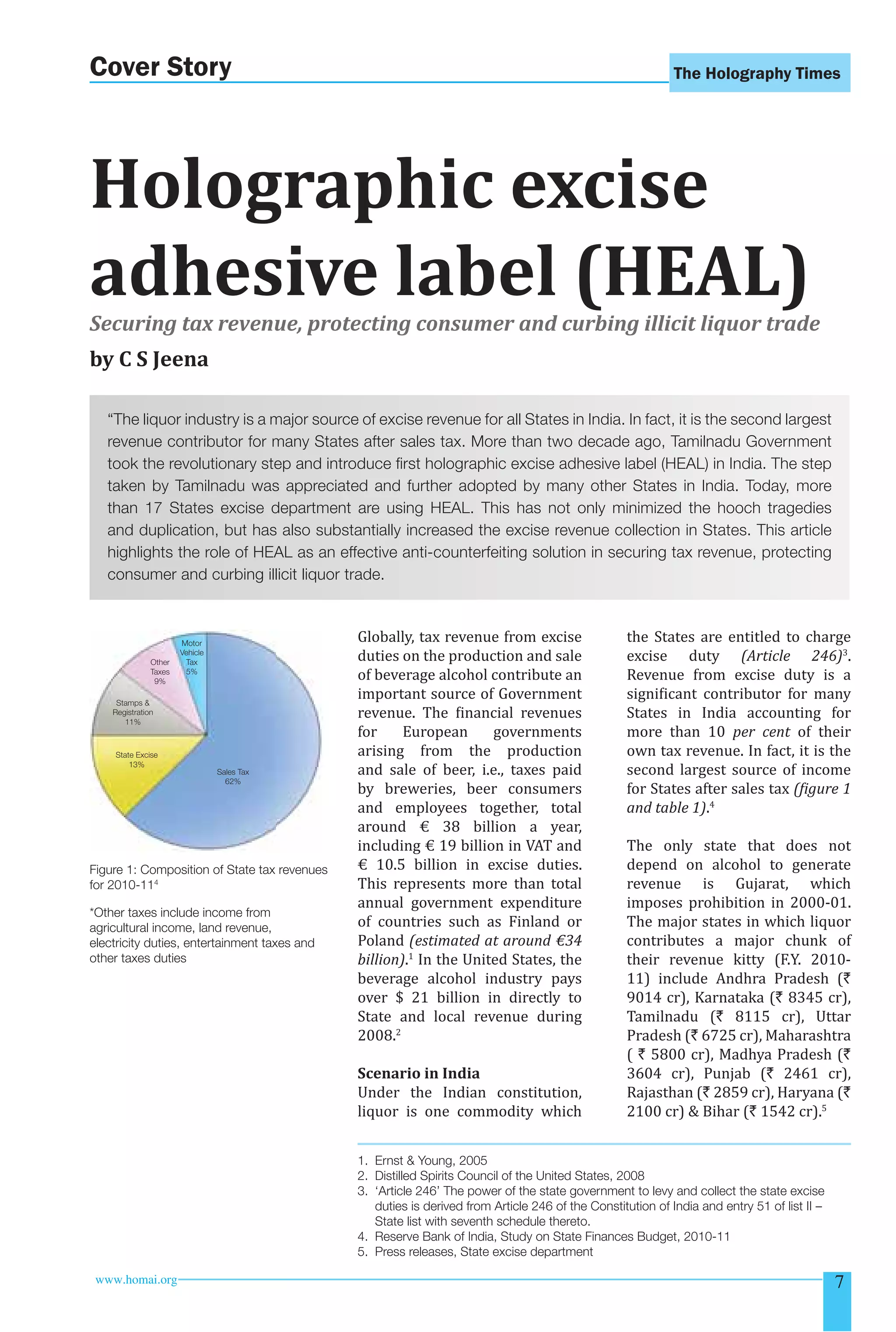 The Holography Times 
Cover Story 
Holographic excise 
adhesive label (HEAL) 
Securing tax revenue, protecting consumer and curbing illicit liquor trade 
by C S Jeena 
“The liquor industry is a major source of excise revenue for all States in India. In fact, it is the second largest 
revenue contributor for many States after sales tax. More than two decade ago, Tamilnadu Government 
took the revolutionary step and introduce fi rst holographic excise adhesive label (HEAL) in India. The step 
taken by Tamilnadu was appreciated and further adopted by many other States in India. Today, more 
than 17 States excise department are using HEAL. This has not only minimized the hooch tragedies 
and duplication, but has also substantially increased the excise revenue collection in States. This article 
highlights the role of HEAL as an effective anti-counterfeiting solution in securing tax revenue, protecting 
consumer and curbing illicit liquor trade. 
Globally, tax revenue from excise 
duties on the production and sale 
of beverage alcohol contribute an 
important source of Government 
revenue. The inancial revenues 
for European governments 
arising from the production 
and sale of beer, i.e., taxes paid 
by breweries, beer consumers 
and employees together, total 
around € 38 billion a year, 
including € 19 billion in VAT and 
€ 10.5 billion in excise duties. 
This represents more than total 
annual government expenditure 
of countries such as Finland or 
Poland (estimated at around €34 
billion).1 In the United States, the 
beverage alcohol industry pays 
over $ 21 billion in directly to 
State and local revenue during 
2008.2 
Scenario in India 
Under the Indian constitution, 
liquor is one commodity which 
the States are entitled to charge 
excise duty (Article 246)3. 
Revenue from excise duty is a 
signiicant contributor for many 
States in India accounting for 
more than 10 per cent of their 
own tax revenue. In fact, it is the 
second largest source of income 
for States after sales tax (igure 1 
and table 1).4 
The only state that does not 
depend on alcohol to generate 
revenue is Gujarat, which 
imposes prohibition in 2000-01. 
The major states in which liquor 
contributes a major chunk of 
their revenue kitty (F.Y. 2010- 
11) include Andhra Pradesh (` 
9014 cr), Karnataka (` 8345 cr), 
Tamilnadu (` 8115 cr), Uttar 
Pradesh (` 6725 cr), Maharashtra 
( ` 5800 cr), Madhya Pradesh (` 
3604 cr), Punjab (` 2461 cr), 
Rajasthan (` 2859 cr), Haryana (` 
2100 cr)  Bihar (` 1542 cr).5 
Motor 
Vehicle 
Tax 
5% 
Sales Tax 
62% 
Other 
Taxes 
9% 
Stamps  
Registration 
11% 
State Excise 
13% 
Figure 1: Composition of State tax revenues 
for 2010-114 
*Other taxes include income from 
agricultural income, land revenue, 
electricity duties, entertainment taxes and 
other taxes duties 
1. Ernst  Young, 2005 
2. Distilled Spirits Council of the United States, 2008 
3. ‘Article 246’ The power of the state government to levy and collect the state excise 
duties is derived from Article 246 of the Constitution of India and entry 51 of list II – 
State list with seventh schedule thereto. 
4. Reserve Bank of India, Study on State Finances Budget, 2010-11 
5. Press releases, State excise department 
www.homai.org 7 
 