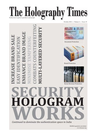 The Holography Times 
The Holography Times 
Vol. 6, Issue 19 October 2012 | Volume 6 | Issue 19 
Endeavour to protect products and people 
Document Protection 
Brand Protection 
Excise Revenue Protection 
INCREASE BRAND SALE 
ENHANCE BRAND IMAGE 
COMBATS COUNTERFEITING 
EASY IDENTIFICATION 
MINIMISE TAMPERING 
MULTI-LAYERED SECURITY 
SECURITY 
HOLOGRAM 
WORKS 
Continued to dominate the authentication space in India 
HoMAI quarterly newsletter 
www.homai.org 
www.homai.org 1 
 