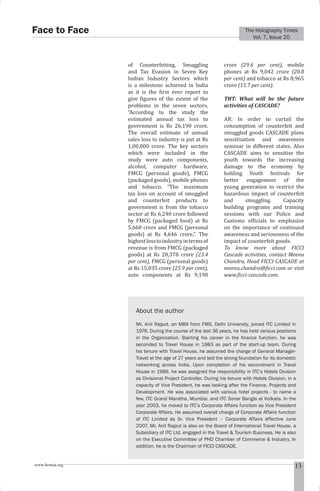 The Holography Times 
Vol. 7, Issue 20 
Face to Face 
of Counterfeiting, Smuggling 
and Tax Evasion in Seven Key 
Indian Industry Sectors which 
is a milestone achieved in India 
as it is the irst ever report to 
give igures of the extent of the 
problems in the seven sectors. 
“According to the study the 
estimated annual tax loss to 
government is Rs 26,190 crore. 
The overall estimate of annual 
sales loss to industry is put at Rs 
1,00,000 crore. The key sectors 
which were included in the 
study were auto components, 
alcohol, computer hardware, 
FMCG (personal goods), FMCG 
(packaged goods), mobile phones 
and tobacco. “The maximum 
tax loss on account of smuggled 
and counterfeit products to 
government is from the tobacco 
sector at Rs 6,240 crore followed 
by FMCG (packaged food) at Rs 
5,660 crore and FMCG (personal 
goods) at Rs 4,646 crore,”. The 
highest loss to industry in terms of 
revenue is from FMCG (packaged 
goods) at Rs 20,378 crore (23.4 
per cent), FMCG (personal goods) 
at Rs 15,035 crore (25.9 per cent), 
auto components at Rs 9,198 
crore (29.6 per cent), mobile 
phones at Rs 9,042 crore (20.8 
per cent) and tobacco at Rs 8,965 
crore (15.7 per cent). 
THT: What will be the future 
activities of CASCADE? 
AR: In order to curtail the 
consumption of counterfeit and 
smuggled goods CASCADE plans 
sensitization and awareness 
seminar in different states. Also 
CASCADE aims to sensitise the 
youth towards the increasing 
damage to the economy by 
holding Youth festivals for 
better engagement of the 
young generation to restrict the 
hazardous impact of counterfeit 
and smuggling. Capacity 
building programs and training 
sessions with our Police and 
Customs oficials to emphasize 
on the importance of continued 
awareness and seriousness of the 
impact of counterfeit goods. 
To know more about FICCI 
Cascade activities, contact Meenu 
Chandra, Head FICCI CASCADE at 
meenu.chandra@icci.com or visit 
www.icci-cascade.com. 
About the author 
Mr. Anil Rajput, an MBA from FMS, Delhi University, joined ITC Limited in 
1976. During the course of the last 36 years, he has held various positions 
in the Organization. Starting his career in the fi nance function, he was 
seconded to Travel House in 1983 as part of the start-up team. During 
his tenure with Travel House, he assumed the charge of General Manager- 
Travel at the age of 27 years and laid the strong foundation for its domestic 
networking across India. Upon completion of his secondment in Travel 
House in 1989, he was assigned the responsibility in ITC’s Hotels Division 
as Divisional Project Controller. During his tenure with Hotels Division, in a 
capacity of Vice President, he was looking after the Finance, Projects and 
Development. He was associated with various hotel projects - to name a 
few, ITC Grand Maratha, Mumbai, and ITC Sonar Bangla at Kolkata. In the 
year 2003, he moved to ITC’s Corporate Affairs function as Vice President 
Corporate Affairs. He assumed overall charge of Corporate Affairs function 
of ITC Limited as Sr. Vice President – Corporate Affairs effective June 
2007. Mr. Anil Rajput is also on the Board of International Travel House, a 
Subsidiary of ITC Ltd, engaged in the Travel  Tourism Business. He is also 
on the Executive Committee of PHD Chamber of Commerce  Industry. In 
addition, he is the Chairman of FICCI CASCADE. 
www.homai.org 13 
 