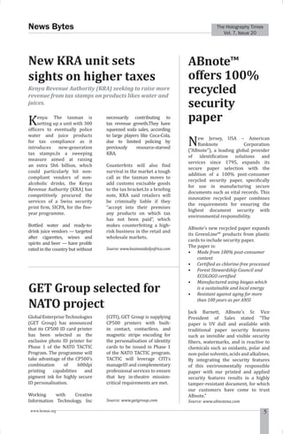 The Holography Times 
Vol. 7, Issue 20 
News Bytes 
New KRA unit sets 
sights on higher taxes 
Kenya Revenue Authority (KRA) seeking to raise more 
revenue from tax stamps on products likes water and 
juices. 
Kenya: The taxman is 
setting up a unit with 300 
oficers to eventually police 
water and juice products 
for tax compliance as it 
introduces new-generation 
tax stamps.In a sweeping 
measure aimed at raising 
an extra Sh6 billion, which 
could particularly hit non-compliant 
vendors of non-alcoholic 
drinks, the Kenya 
Revenue Authority (KRA) has 
competitively procured the 
services of a Swiss security 
print irm, SICPA, for the ive-year 
programme. 
Bottled water and ready-to-drink 
juice vendors — targeted 
after cigarettes, wines and 
spirits and beer — have prolife 
rated in the country but without 
necessarily contributing to 
tax revenue growth.They have 
squeezed soda sales, according 
to large players like Coca-Cola, 
due to limited policing by 
previously resource-starved 
KRA. 
Counterfeits will also ind 
survival in the market a tough 
call as the taxman moves to 
add customs excisable goods 
to the tax bracket.In a brieing 
note, KRA said retailers will 
be criminally liable if they 
“accept into their premises 
any products on which tax 
has not been paid”, which 
makes counterfeiting a high-risk 
business in the retail and 
wholesale markets. 
Source: www.businessdailyafrica.com 
ABnote™ 
offers 100% 
recycled 
security 
paper 
New Jersey, USA – American 
Banknote Corporation 
(“ABnote”), a leading global provider 
of identiication solutions and 
services since 1795, expands its 
secure paper selection with the 
addition of a 100% post-consumer 
recycled security paper, speciically 
for use in manufacturing secure 
documents such as vital records. This 
innovative recycled paper combines 
the requirements for ensuring the 
highest document security with 
environmental responsibility. 
ABnote’s new recycled paper expands 
its GreenLine™ products from plastic 
cards to include security paper. 
The paper is: 
• Made from 100% post-consumer 
content 
• Certiied as chlorine-free processed 
• Forest Stewardship Council and 
ECOLOGO certiied 
• Manufactured using biogas which 
is a sustainable and local energy 
• Resistant against aging for more 
than 100 years as per ANSI 
Jack Barnett, ABnote’s Sr. Vice 
President of Sales stated “The 
paper is UV dull and available with 
traditional paper security features 
such as invisible and visible security 
ibers, watermarks, and is reactive to 
chemicals such as oxidants, polar and 
non-polar solvents, acids and alkalines. 
By integrating the security features 
of this environmentally responsible 
paper with our printed and applied 
security features results in a highly 
tamper-resistant document, for which 
our customers have come to trust 
ABnote.” 
Source: www.abnotena.com 
GET Group selected for 
NATO project 
Global Enterprise Technologies 
(GET Group) has announced 
that its CP500 ID card printer 
has been selected as the 
exclusive photo ID printer for 
Phase 1 of the NATO TACTIC 
Program. The programme will 
take advantage of the CP500’s 
combination of 600dpi 
printing capabilities and 
pigment ink for highly secure 
ID personalisation. 
Working with Creative 
Information Technology, Inc 
(CITI), GET Group is supplying 
CP500 printers with built-in 
contact, contactless, and 
magnetic stripe encoding for 
the personalisation of identity 
cards to be issued in Phase 1 
of the NATO TACTIC program. 
TACTIC will leverage CITI’s 
manageID and complementary 
professional services to ensure 
that key in-theatre mission-critical 
requirements are met. 
Source: www.getgroup.com 
www.homai.org 5 
 