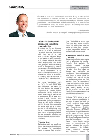 Vol. 7, Issue 21 Cover Story 
The Holography Times 
Well, fi rst off all a trade association is a medium. A way to get in contact 
with companies in a certain industry. But also trade associations can 
advise their members, and play a role on behalf of their members towards 
governments. The ideal situation is when membership to an association is 
a guarantee to the quality and origin of a product. In that way, associations 
need to check and verify memberships. 
Director at Active  Intelligent Packaging Industry Association 
Importance of industry 
association in curbing 
counterfeiting 
According to Eef de Ferrante, 
Director at Active  Intelligent 
Packaging Industry Association, 
Well, irst off all a trade 
association is a medium. A way 
to get in contact with companies 
in a certain industry. But also 
trade associations can advise 
their members, and play a role on 
behalf of their members towards 
governments. The ideal situation 
is when membership to an 
association is a guarantee to the 
quality and origin of a product. 
In that way, associations need to 
check and verify memberships. 
Big trade associations such 
as FICCI, CII and ASSOCHAM 
have discussed and taken up 
the ight against the menace of 
counterfeit at various forums 
highlighting the loss to the brand 
owner, government, society and 
to consumers. There have been 
seminars and meeting with 
government for law enforcement. 
These are all useful initiatives, 
but, it is now imperative that 
the work done so far is taken 
up to a new level, keeping mind 
the fact, that in this ight there is 
also a need to continuously look 
for new innovative solutions and 
approach by each Brand owner/ 
company. 
Proactive steps 
Rather than wait and watch and 
then a reactionary step in ighting 
the menace, the associations 
ought to educate their members 
- Eef de Ferrante 
that Prevention is better than 
Cure, and they could consider 
taking the undernoted proactive 
steps to help their members 
protect themselves against the 
onslaught of counterfeiting. 
1. Educating members about 
menace 
Association website can play vital 
role in educating its members 
through their website. For 
example, National Electrical 
manufacturers Association 
(NEMA) , USA has taken the 
menace very seriously and 
considered anti-counterfeiting 
as a matter of public policy and 
classiied an special section 
on anti-counterfeiting at their 
website. http://www.nema.org/ 
Policy/Anti-Counterfeiting/Pages/ 
default.aspx. Through this NEMA 
have started various services 
for its members such as anti-counterfeiting 
news, assistance to 
members, useful links etc. 
In India, FICCI, which is one of 
biggest industry associations, is 
working on same line and has 
recently formed a forum called 
Committee Against Smuggling 
and Counterfeiting Activities 
Destroying Economy (CASCADE) 
with an aim to generate awareness 
on the impact of these menace 
amongst consumers and citizens. 
The forum has launched a website 
www.icci-cascade.com (see 
igure1) which clariies various 
issues on counterfeiting. The 
website educates its member 
and consumer via industry 
news, awareness brochure, 
and discussion forum. The 
www.homai.org 9 
 