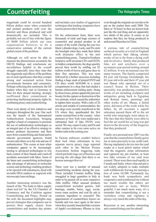 10 www.homai.org Counterfeiting The Holography Times magnitude could be several hundred 
billion dollars more when counterfeit 
and pirated products sold over the 
internet and those produced and sold 
domestically are included. This is 
probably not out of line with the figure 
of $600 billion which our own 
organisation believes to be a 
conservative estimate of the current 
global extent of the problem. 
Although we will never be able to 
measure the phenomenon accurately the 
OECD findings and conclusions are 
nevertheless helpful in the overall 
struggle especially since they state that 
the magnitude and effects of the problem 
are of such significance that they compel 
strong and sustained action from 
governments business and consumers. 
Perhaps reflecting this sentiment, theG8 
leaders when they met in Germany in 
June for their annual meeting, strongly 
reaffirmed their commitment to 
protecting intellectual property rights by 
combating piracy and counterfeiting. 
There were plenty of new initiatives and 
strategies throughout the year. One such 
was the launch of the International 
Authentication Association, bringing 
together a band of companies to promote 
the use of authentication technologies as 
an integral part of an effective strategy to 
protect products documents and their 
users from counterfeiting and fraud and to 
educate government agencies, brand 
owners and others as to the role and use of 
authentication. This comes at time when 
companies appear to be increasingly 
turning to advanced technologies to win 
back control of their brands and ward off 
accidents associated with fakes. Some of 
the latest anti counterfeiting technologies 
take advantage of advances in molecular 
science and technology enabling products 
to be injected with nanotracers, dyedwith 
invisible DNA markers or engraved with 
microscopiclaser etchings. 
Another interesting initiative was the 
launch of the “No trade in fakes supply 
chain tool kit” by the US Chamber of 
Commerce and the Coalition against 
Counterfeiting and Piracy. Posted on 
the web, the document highlights may 
proven strategies that companies use to 
protect their supply chains from 
counterfeiters and modern day pirates 
and includes case studies of aggressive 
techniques that leading companies have 
used to protect their brands. 
On the enforcement front, there were 
thousands of raids and huge seizures of 
counterfeit and pirated product in all 
corners of the world. During the year two 
black Labrador dogs, Lucky and Flo stole 
the limelight when they made their debut 
with dramatic effect in the anti 
counterfeitingarena...Trained inNorthern 
Ireland to sniff out pirate CD's and DVD's 
in hidden compartments, the dogs quickly 
proved their worth by sniffing out $3 
millionworth ofmovie and game discs in 
their first operation. This was soon 
followed by a further successes including 
finding a huge stash of pirated DVD and 
CD discs worth $430,000 in a secret 
compartment in a shop that had eluded a 
human enforcement raiding party. Stung 
bythese losses, pirates apparently put outa 
bounty for the capture or destructionof the 
two animals,which caused the authorities 
to tighten their security.With a tally of 26 
arrests and medals of commendation, the 
two dogs were recently transferred to the 
US where they spearheaded the first 
canine assisted bust in the country when 
premises in New York were raided and a 
substantial haul of fake DVD's were 
seized.We may expect Lucky and Flo and 
other canines to be even more active on 
further raids inthecomingyear. 
In Taiwan enforcers couldn't believe 
their luck when informants in two 
separate movie piracy rings reported 
each other to the Motion Picture 
Association hotline triggering raids 
which put both rings out of business and 
proving the old adage that there is no 
honour amongst thieves! 
There were too a number of unusual 
counterfeiting incidents during the year. 
These included Croatian truffles being 
smuggled in large quantities to Italy in 
order to be passed off as more expensive 
Alba truffles. Other unusual products 
counterfeited included guitars, ball 
bearings, marble, botox, eggs, caviar, 
tower crane sections and coal fly ash (a 
common ingredient in concrete)! The 
opportunism of counterfeiters knows no 
bounds and was once again in the news 
whenthey recentlylaunchedfakeversions 
of Apple's revolutionary iPhones in Asia 
even though the originals are not due to be 
put on the market there until 2008. The 
fakes or “iClones“as they are known look 
just like the real thing and are apparently 
two thirds of the price. It comes as no 
surprise that they are being produced in 
andaroundShenzheninChina. 
A curious tale of counterfeiting 
surfaced recently at a trial in England 
which proves that faking artistic 
works of art is far from a dying craft 
and involved a family that produced 
fake art and artefacts over a 
seventeen year period netting around 
£2 million. It was an unusual case for 
many reasons. The family comprised 
84 year old George Greenhalgh, his 
83 year old wife and their 47 year old 
son Shaun who operated out of a 
council house in Bolton. Their 
speciality was producing counterfeit 
works of art including sculpture and 
antiquities going back to Egyptian 
and Roman times, paintings and 
other works of art. Shaun, a failed 
artist, did most of the work while his 
father, by all accounts a superb 
salesman passed them off to the art 
world who amazingly were taken in. 
The fact that this family were able to 
fool the art world for so long was put 
down to the diversity of the forgeries 
that they produced 
Finally on a personal note 2007 was the 
year that the counterfeiters finally got to 
me or more precisely to my credit card. 
Having implanted a device into the card 
reader at a local petrol station which 
read the magnetic stripe information 
and captured my pin number, at least 
two fake versions of my card were 
created. These were then used rapidly in 
Canada and India, where chip and pin is 
not widely adopted, to make multiple 
cash withdrawals leaving me nursing a 
loss of some £4,500. Fortunately my 
bank was both sympathetic and 
cooperative and reimbursed me without 
too much trouble but others are 
sometimes not so lucky. Whilst 
grateful, I am much more wary, it's a 
reminder that counterfeiting is not a 
victimless crime and vigilance is 
always very much the order of the day. 
Recession or not, another interesting 
anti counterfeiting year lies ahead! 
 