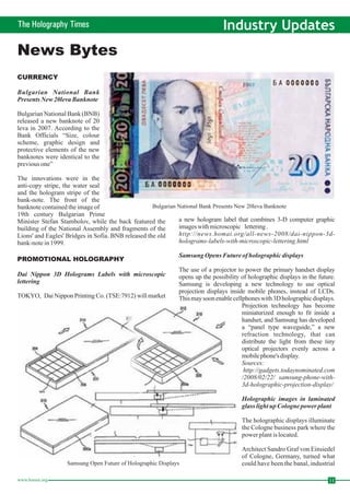 The Holography Times Industry Updates 
News Bytes 
CURRENCY 
Bulgarian National Bank 
PresentsNew20leva Banknote 
Bulgarian National Bank (BNB) 
released a new banknote of 20 
leva in 2007. According to the 
Bank Officials “Size, colour 
scheme, graphic design and 
protective elements of the new 
banknotes were identical to the 
previous one” 
The innovations were in the 
anti-copy stripe, the water seal 
and the hologram stripe of the 
bank-note. The front of the 
banknote contained the image of 
19th century Bulgarian Prime 
Minister Stefan Stambolov, while the back featured the 
building of the National Assembly and fragments of the 
Lions' and Eagles' Bridges in Sofia. BNB released the old 
bank-note in 1999. 
PROMOTIONAL HOLOGRAPHY 
Bulgarian National Bank Presents New 20leva Banknote 
Dai Nippon 3D Holograms Labels with microscopic 
lettering 
a new hologram label that combines 3-D computer graphic 
images with microscopic lettering . 
http://news.homai.org/all-news-2008/dai-nippon-3d-holograms- 
labels-with-microscopic-lettering.html 
Samsung Opens Future of holographic displays 
The use of a projector to power the primary handset display 
opens up the possibility of holographic displays in the future. 
Samsung is developing a new technology to use optical 
projection displays inside mobile phones, instead of LCDs. 
Thismaysoon enable cellphoneswith 3Dholographic displays. 
Projection technology has become 
miniaturized enough to fit inside a 
handset, and Samsung has developed 
a “panel type waveguide,” a new 
refraction technology, that can 
distribute the light from these tiny 
optical projectors evenly across a 
mobile phone's display. 
Sources: 
http://gadgets.todaynominated.com 
/2008/02/22/ samsung-phone-with- 
3d-holographic-projection-display/ 
Holographic images in laminated 
glass light upCologne power plant 
TOKYO, DaiNippon Printing Co. (TSE:7912) will market 
The holographic displays illuminate 
the Cologne business park where the 
power plant is located. 
Architect Sandro Graf von Einsiedel 
of Cologne, Germany, turned what 
could have been the banal, industrial 
Samsung Open Future of Holographic Displays 
www.homai.org 11 
 