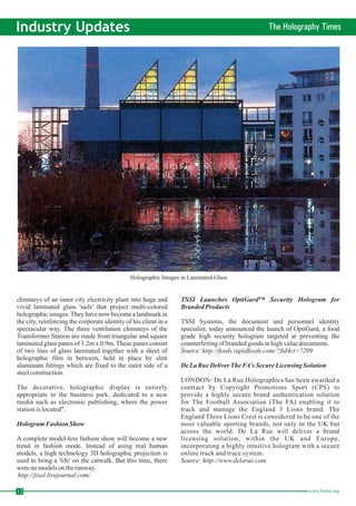12 www.homai.org Industry Updates The Holography Times Holographic Images in Laminated Glass 
chimneys of an inner city electricity plant into huge and 
vivid laminated glass 'sails' that project multi-colored 
holographic images. They have now become a landmark in 
the city, reinforcing the corporate identity of his client in a 
spectacular way. The three ventilation chimneys of the 
Transformer Station are made from triangular and square 
laminated glass panes of 1.2m x 0.9m. These panes consist 
of two lites of glass laminated together with a sheet of 
holographic film in between, held in place by slim 
aluminum fittings which are fixed to the outer side of a 
steel construction. 
The decorative, holographic display is entirely 
appropriate to the business park, dedicated to a new 
media such as electronic publishing, where the power 
station is located". 
A complete model-less fashion show will become a new 
trend in fashion mode. Instead of using real human 
models, a high technology 3D holographic projection is 
used to bring a 'life' on the catwalk. But this time, there 
were no models on the runway. 
TSSI Systems, the document and personnel identity 
specialist, today announced the launch of OptiGard, a food 
grade high security hologram targeted at preventing the 
counterfeiting of branded goods or high value documents. 
LONDON- De La Rue Holographics has been awarded a 
contract by Copyright Promotions Sport (CPS) to 
provide a highly secure brand authentication solution 
for The Football Association (The FA) enabling it to 
track and manage the England 3 Lions brand. The 
England Three Lions Crest is considered to be one of the 
most valuable sporting brands, not only in the UK but 
across the world. De La Rue will deliver a brand 
licensing solution, within the UK and Europe, 
incorporating a highly intuitive hologram with a secure 
online track and trace system. 
Hologram Fashion Show 
TSSI Launches OptiGard™ Security Hologram for 
Branded Products 
De La Rue Deliver TheFA's Secure Licensing Solution 
http://jixel.livejournal.com/ 
Source: http://feeds.rapidfeeds.com/ ?fid4ct=7209 
Source: http://www.delarue.com 
 