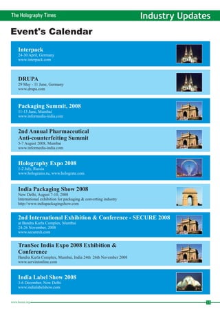 The Holography Times Industry Updates 
Event's Calendar 
Interpack 
24-30 April, Germany 
www.interpack.com 
DRUPA 
29 May - 11 June, Germany 
www.drupa.com 
Packaging Summit, 2008 
11-13 June, Mumbai 
www.informedia-india.com 
2nd Annual Pharmaceutical 
Anti-counterfeiting Summit 
5-7 August 2008, Mumbai 
www.informedia-india.com 
Holography Expo 2008 
1-2 July, Russia 
www.holograms.ru, www.holograte.com 
India Packaging Show 2008 
New Delhi, August 7-10, 2008 
International exhibition for packaging & converting industry 
http://www.indiapackagingshow.com 
2nd International Exhibition & Conference - SECURE 2008 
at Bandra Kurla Complex, Mumbai 
24-26 November, 2008 
www.securexh.com 
TranSec India Expo 2008 Exhibition & 
Conference 
Bandra Kurla Complex, Mumbai, India 24th 26th November 2008 
www.servintonline.com 
India Label Show 2008 
3-6 December, New Delhi 
www.indialabelshow.com 
www.homai.org 13 
 