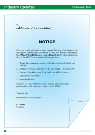14 www.homai.org Industry Updates The Holography Times To, 
(All Member of the Association) 
NOTICE 
Notice is hereby given that Annual General Meeting of members of the 
Hologram Manufacturers Association of India will be held on 
New Friends Colony, 
NewDelhi-110065 to transact the following business: 
1. Works, Targets &Achievements of the Governing body in the year 
2007-08. 
2. Adoption of Annual Accounts for the year ended 31st March 2008. 
3. Election of the Governing Body 2008-10 & Office bearers. 
4. Appointment of Auditors 
5. Any other business 
Members are requested to attend this meeting and confirm their 
participation to the secretariat before 21st April 2008. 
Thanking You 
By the Order of the Committee 
Secretary 
Saturday 
03rdMay 2008 at 10:00 am at Crown Plaza Delhi, 
C S Jeena 
 