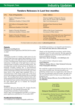 The Holography Times Industry Updates 
Tenders Releases in Last few months: 
S.No Name of Organization Links / Address 
01 Supply of Holograms/Excise Director, Supplies & Disposal, Haryana 
Adhesive SCO, 1032-33, Sector 22B, Chandigarh 
Submission Deadline 25 March 2008 http://www.haryana.gov.in 
02. Self Adhesive Holographic Paper Jharkhand State Electricity Board 
Seal Ranchi 
Submission Deadline 19 Feb 2008 Jharkhand 
03. Supply of Security Holograms Office of the Excise Commissioner 
Submission deadline 8 January 2008 Goverment of Bihar (India) 
04. Supply of Security Holograms Government of Karnataka (Revenue Department) 
Submission deadline 3 January 2008 Bhoomi Monitoring Cell, Room No 105, 
1st Floor, MS Building 
Dr. B.R. Ambedkaar Veedhi, Bangalore 560001 
cjhomai@gmail.com 
For latest tender news please contact at 
Patents 
Hologram recording device 
United States Patent Application 20070263268 November 
15, 2007 
Abstract 
A hologram recorder A1 includes a light source (1) of a 
coherent light beam and a spatial light modulator (5A) for 
modulating a part of the light beam from the light source 
(1) into a recording beam which carries two-dimensional 
information. Another part of the light beam is used as a 
reference beam to interfere with the recording beam. The 
recording beam and the reference beam are directed to a 
hologram recording medium (B). A semi-translucent 
optical device (4) is disposed between the light source (1) 
and the spatial light modulator (SA) for letting a part of the 
beam travel to the spatial light modulator (5A) as a 
transmitted beam while letting another part of the beam 
travel to the hologram recording medium (B) as a reflected 
beam. The recording beam and the reference beam, after 
being separated from each other by the optical device (4) as 
the transmitted beam and the reflected beam, travel along 
the same optical path (L) to irradiate the hologram 
recording medium (B). 
Inventors: 
Yoshikawa; Hiroyasu; (Kawasaki, JP) ; Tezuka; Kouichi; 
(Kawasaki, JP) ; Uno; Kazushi; (Kawasaki, JP) 
Assignee Name andAdress: Fujitsu Limited 
Source: http://www.latestpatents.com/2007/11/15/fujitsu-patent- 
applications-published-on-15-november-2007/ 
Feedback fromIndustry 
The HoMAI newsletter is very beautiful and informative. 
Dr. Frank DeFreitas (Director, Holoworld.com) 
Thank you for forwarding the newsletter, and for listing 
Labelexpo Asia 07 in your events list.We truly appreciate 
HoMAI's support not only for the India Label Show but 
across our portfolio of events. 
Jade Grace, Tarsus Group plc , www.labelexpo.com 
Very good newsletter with precise matter. 
Sergei Odinokov 
Professor Bauman Moscow State Technical Univercity 
Chief holographic laboratory 
We would like to appreciate the hard work put in by you to 
take out the excellent issue.We look forward to you 
publishing similiar issues on a regular basis. The matter of 
the issue was informative and well written.We hope to be 
able to contribute matter for future issues which may be 
printed by you. 
Mr. Rajendra Surana (Director, Everest Holovisions Pvt 
Ltd, Mumbai) 
Issue Editor 
C.S. Jeena 
Published by 
Hologram Manufacturers Association of India 
It is wonderful to see another holography publication. 
21, Ground Floor, Devika Tower 6, Nehru Place, New 
Delhi-110 019, INDIA 
Tel.: +91 11 41617369, 30826923 
Mail us: cjhomai@gmail.com 
www.homai.org 15 
 