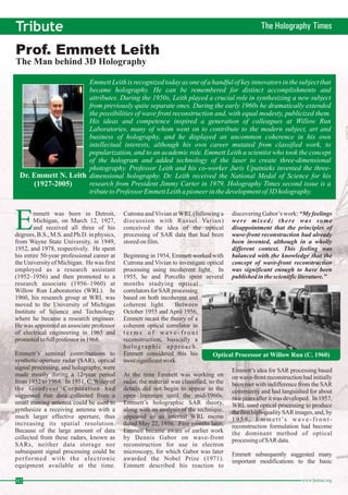 Tribute The Holography Times Prof. Emmett Leith 
The Man behind 3D Holography 
Emmett Leith is recognized today as one of a handful of key innovators in the subject that 
became holography. He can be remembered for distinct accomplishments and 
attributes. During the 1950s, Leith played a crucial role in synthesizing a new subject 
from previously quite separate ones. During the early 1960s he dramatically extended 
the possibilities of wave front reconstruction and, with equal modesty, publicized them. 
His ideas and competence inspired a generation of colleagues at Willow Run 
Laboratories, many of whom went on to contribute to the modern subject, art and 
business of holography, and he displayed an uncommon coherence in his own 
intellectual interests, although his own career mutated from classified work, to 
popularization, and to an academic role. Emmett Leith a scientist who took the concept 
of the hologram and added technology of the laser to create three-dimensional 
photography. Professor Leith and his co-worker Juris Upatnieks invented the three-dimensional 
Dr. Emmett N. Leith 
holography. Dr. Leith received the National Medal of Science for his 
research from President Jimmy Carter in 1979. Holography Times second issue is a 
tribute to Professor Emmett Leith a pioneer in the development of3Dholography. 
02 www.homai.org (1927-2005) 
mmett was born in Detroit, 
EMichigan, on March 12, 1927, 
and received all three of his 
degrees, B.S.,M.S. and Ph.D. in physics, 
from Wayne State University, in 1949, 
1952, and 1978, respectively. He spent 
his entire 50-year professional career at 
theUniversity of Michigan. He was first 
employed as a research assistant 
(1952–1956) and then promoted to a 
research associate (1956–1960) at 
Willow Run Laboratories (WRL). In 
1960, his research group at WRL was 
moved to the University of Michigan 
Institute of Science and Technology 
where he became a research engineer. 
He was appointed an associate professor 
of electrical engineering in 1965 and 
promoted to full professor in 1968. 
Emmett’s seminal contributions to 
synthetic-aperture radar (SAR), optical 
signal processing, and holography, were 
made mostly during a 12-year period 
from 1952 to 1964. In 1951, C.Wiley of 
the Goodyear Corporation had 
suggested that data collected from a 
small moving antenna could be used to 
synthesize a receiving antenna with a 
much larger effective aperture, thus 
increasing its spatial resolution. 
Because of the large amount of data 
collected from these radars, known as 
SARs, neither data storage nor 
subsequent signal processing could be 
performed with the electronic 
equipment available at the time. 
Cutrona andVivian atWRL(following a 
discussion with Russel Varian) 
conceived the idea of the optical 
processing of SAR data that had been 
stored on film. 
Beginning in 1954, Emmett worked with 
Cutrona and Vivian to investigate optical 
processing using incoherent light. In 
1955, he and Porcello spent several 
months studying optical 
correlators forSARprocessing 
based on both incoherent and 
coherent light. Between 
October 1955 and April 1956, 
Emmett recast the theory of a 
coherent optical correlator in 
t e r m s o f wa v e - f r o n t 
reconstruction, basically a 
holographic approach. 
Emmett considered this his 
most significantwork. 
Optical Processor atWillow Run (C. 1960) 
At the time Emmett was working on 
radar, the material was classified, so the 
details did not begin to appear in the 
open literature until the mid-1960s. 
Emmett’s holographic SAR theory, 
along with an analysis of the technique, 
appeared as an internal WRL memo 
dated May 22, 1956. Five months later, 
Emmett became aware of earlier work 
by Dennis Gabor on wave-front 
reconstruction for use in electron 
microscopy, for which Gabor was later 
awarded the Nobel Prize (1971). 
Emmett described his reaction to 
discoveringGabor’s work: 
“My feelings 
were mixed; there was some 
disappointment that the principles of 
wave-front reconstruction had already 
been invented, although in a wholly 
different context. This feeling was 
balanced with the knowledge that the 
concept of wave-front reconstruction 
was significant enough to have been 
published in the scientific literature.” 
Emmett’s idea for SAR processing based 
on wave-front reconstruction had initially 
been met with indifference from the SAR 
community and had languished for about 
two years after it was developed. In 1957, 
WRL used optical processing to produce 
the first high-qualitySARimages, and, by 
1 9 5 9 , Emmett’s wa v e - f r o n t - 
reconstruction formulation had become 
the dominant method of optical 
processing ofSARdata. 
Emmett subsequently suggested many 
important modifications to the basic 
 