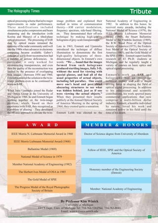 The Holography Times Tribute 
optical-processingschemethat led tomajor 
improvements in radar performance. 
These modifications included 
simultaneous pulse compression and beam 
sharpening and the introduction (with 
Kozma and Massey) of a tilted-plane 
optical processor. The processing of SAR 
data by optical means remained the 
mainstay of the radar community until well 
into the 1980s when advances in electronic 
computing became available. Gabor’s 
concept of wave-front reconstruction had 
a number of serious deficiencies. In 
particular, i t only worked for 
reconstructing transparencies, and even 
then the quality of the reconstruction was 
limited by the presence of overlapping 
twin images. Between 1956 and 1960, 
Emmett pondered the solution to the twin-image 
problem even as he continued to 
workonSAR. 
When Juris Upatnieks joined the Radar 
and Optics Group at the University of 
Michigan in 1960, he and Emmett began 
working together on the twin-image 
problem, which, based on their 
experience with SAR, they recognized as 
a problem of aliasing. They developed 
the off-axis approach to obviate the twin-image 
problem and explained their 
method in terms of communication 
theory—AM carrier modulation, 
frequency spectrum, side-band filtering, 
etc. They demonstrated their off-axis 
technique by making high-quality 
holograms of grey-scale transparencies. 
Late in 1963, Emmett and Upatnieks 
introduced the technique of diffuse 
illumination to demonstrate the first 
high-quality holograms of three-dimensional 
objects. In Emmett’s own 
words: 
“We…found that the images 
formed from such holograms 
produced startling images, fully 3-D, 
without the need for viewing with 
special glasses, and had all of the 
usual properties of actual objects, 
including full parallax. One could 
move one’s head and peer ehind 
obscuring structures to see what 
was hidden behind, just as if one 
were viewing the actual objects.” 
When they presented their results 
publicly at theAnnual Optical Society 
of America Meeting in the spring of 
1964, they created quite a sensation. 
Emmett Leith was elected to the 
National Academy of Engineering in 
1982. In addition to this honor, he 
received many awards, including the 
National Medal of Science (1979), the 
IEEE Morris Liebmann Memorial 
Award (1968), the Stuart Ballantine 
Medal of the Franklin Institute (1969), 
the R.W. Wood Prize of the Optical 
Society of America (1975), the Frederic 
Ives Medal of the Optical Society of 
America (1985), and the Gold Medal of 
the SPIE (1990). Emmett supervised the 
research of 43 Ph.D. students at 
Michigan, and he regularly taught a 
variety of courses on basic optics and 
optical signal processing. 
Emmett’s work on SAR and 
holography had an enormous 
technical impact and was a major 
driving force in shaping the field of 
optical signal processing. In addition 
to his educational and scientific 
contributions, his work spurred many 
commercial applications that now 
comprise a multi-billion dollar 
industry. Emmett, a humble individual 
by nature, loved his work and 
remained active in his field until the 
time of his death. 
A W A R D M E M B E R & H O N O R S 
IEEE Morris N. Liebmann Memorial Award in 1960 
IEEE Morris Liebmann Memorial Award (1968) 
National Medal of Science in 1979 · 
Member National Academy of Engineering (1982) 
The Herbert Ives Medal of OSA in 1985 
The Progress Medal of the Royal Photographic 
Doctor of Science degree from University of Aberdeen 
Fellow of IEEE, SPIE and the Optical Society of 
Honorary member of the Engineering Society 
Member: National Academy of Engineering. 
By Professor KimWinick 
University of Michigan 
Ballantine Medal (1969) 
The Gold Medal of SPIE 
Society of Britain 
America 
(Detroit) 
EECS Dept., Univ. of Michigan Tel: 734-764-520,Ffax: 734-763-8041 
Email: winick@eecs.umich.edu 
www.homai.org 03 
 
