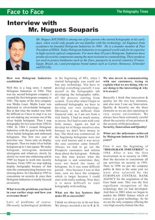 Face to Face The Holography Times 
Interview with 
04 www.homai.org How was Hologram Industries 
established? 
What were the problems you faced 
in your earlier stage and how you 
overcome them? 
What are the key features that 
make HI so successful? 
We also invest in communicating 
with our customers, trying to 
explain what we are doing, why we 
are doing is the interesting & why 
it is secure? 
Security, Innovation and Quality! 
What are the milestones achieved 
by Hologram Industries in last 23 
years? 
“HOLOGRAM INDUSTRIES” 
Well this is a long story. I started 
Hologram Industries in 1984. That 
was my second hologram company. I 
created the first hologram company in 
1981. The name of the first company 
was Media Laser. Media Laser was 
dedicated to silver-halide hologram. 
But at that time the market was little 
bit difficult so I have to stop it as we 
are not making any revenue out of the 
silver halide hologram. Then I stop 
holography for two years from 1982 to 
1984. In 1984 I created Hologram 
Industries with the goal to make both 
silver halide hologram and embossed 
holograms. Our first two year of 
activities was focus only on display 
hologram. Then we make silver halide 
hologram up to 1mmsquare.We make 
hologram, stereogram, animated 
stereogram and whatever, slowly by 
slowly we went into embossing and in 
1989 we began to work into security 
business. From 1993 we stop making 
display holography because of that 
time the communicating business was 
slowing down. So I decided in 1993 to 
concentrate on security & since then 
Hologram Industries is totally focused 
on security. 
Lot's of problems of course. 
Obviously technological problems 
in the beginning of 80's, when I 
started holography you could not 
buy any technology. You have to 
develop everything yourself. I was 
myself in the holographic lab 
developing the holographic table, 
all the process starting from 
scratch. Even after when I begin in 
embossed holography we have to 
develop our own technology. 
Obviously it was difficult from 
financial side, as I am not from a 
rich family. I had no much money 
to invest. So I had to start with very 
little money. Again we had to 
develop lot of things ourselves also 
because we don't have money to 
buy. The third was commercial. At 
the beginning holograms were not 
very well known and it was never 
the case customer came himself. 
Always we had to go see the 
Prospects customers and inform 
them about the hologram. Nobody 
was that time known what the 
hologram is and sometimes they 
were not heard the name of 
hologram. So it was some difficult 
period. Also because I was at that 
time, now we have the company 
which is larger because I could 
start with really nothing. Now days 
i t is more difficult to start 
holography with nothing. 
I think we always try to do our best. 
We always invested a lot in R & D. 
Basically I think that innovation & 
quality are the two key elements, 
and also now I can say Innovation, 
Quality & Security are the three 
elements as we are also operating in 
very secure environment. We 
always have been extremely careful 
about the security of our premises & 
the security of the procedures. 
First it was the beginning of 
in 
1984. After i t was the fi r s t 
involvement in to security in 1989, 
then the decision to concentrate all 
our activities on security in 1993. 
Then in 1998 we put the company 
public & then in the same year we 
w e r e a l s o s e l e c t e d b y t h e 
EUROPEAN CENTRAL BANK 
AGENCY for the origination of the 
Euro bank note. This was the first 
significant recognition of the 
technology that we had developed. 
And then in 2003 when we began to 
market the DID® feature which of 
course is a great technology. So far 
we are the only company offering the 
very high security feature like this. 
Mr. Hugues Souparis 
Mr. Hugues SOUPARIS is among one of few person who started holography in his early 
days, when world wide people are not familiar with the technology. An Engineer from 
academics he founded Hologram Industries in 1984. He is a founder member & Past 
President of IHMA. Today Hologram Industries is recognized world wide for its expertise 
in high-security optical components. For more than 20 years Hologram. Industries have 
produced security components among the most resistant to counterfeiting. Their products 
are used to protect banknotes such as the Euro, passports in several countries (France, 
Egypt, Brazil, etc.) and prestigious brand names such as Cartier, Hennessy, Schneider 
and Eli Lilly. 
 