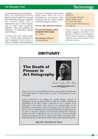 The Holography Times Technology 
can cause long-term structural damage. 
Since the Nobel-prize-winning 
physicist Dennis Gabor first unveiled 
their underlying principles, holograms 
have become widely used as 
authentication tags to deter copying, 
and on credit cards, passports, 
banknotes. They also underpin the 
technology of supermarket scanners 
andCDplayers. 
As Chris Lowe and Cynthia Larbey 
write, “Visual images produced by 
smart holograms can be made to 
appear or disappear under appropriate 
chemical or biological stimuli which 
makes them ideal for use in 
Breathalysers, monitoring heart 
conditions and for various security 
and smart packaging systems.” 
Sources: http://physicsworld.com www.iop.org 
For more information contact 
JOSEPH WINTERS 
Press Officer 
The Institute of Physics 
76 Portland Place, 
London 
W1B 1NT 
Tel:+44 (0)20 7470 4815 
Mobile: 07946 321473 
Fax: (0)20 7470 4861 
E-mail: joseph.winters@iop.org 
Physics World is the international 
monthly magazine published by the 
Institute of Physics. The magazine's 
Website physicsworld.com is updated 
regularly and contains physics news, 
jobs and resources. 
OBITUARY 
The Death of 
Pioneer in 
Art Holography 
Harriet Casdin-SilverDies 
Harriet Cadin Siver (1925-2008) passed away unexpectedly of pneumonia 
on Monday, March 10, 2008. Harriet was truly a world pioneer in the art 
holography. 
Harriet Casdin-Silver was perhaps the world's leading exponent of 
holography, having developed technical skills and aesthetic applications 
unparalleled in the field. Harriet Casdin-Silver was a pioneer of art 
holography in the United States and was an important figure in the 
development of installation art and technological art in the 1960s. Casdin- 
Silver's work was internationally recognized and has been exhibited for over 
25 years in museums, galleries, and universities through the Americas, 
Europe, and Asia. Casdin-Silver was the first artist to develop frontal-projection 
holograms, the first to explore white light transmission multi-colored 
holograms, and the first to exhibit outdoor, solar-tracked holograms. 
May Her Soul Rest in Peace 
www.homai.org 07 
 