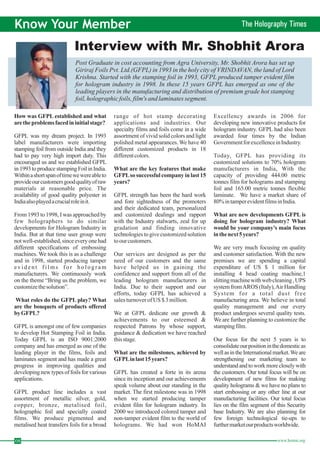 Know Your Member The Holography Times 
Interview with Mr. Shobhit Arora 
Post Graduate in cost accounting from Agra University, Mr. Shobhit Arora has set up 
Giriraj Foils Pvt. Ltd.(GFPL) in 1993 in the holy city of VRINDAVAN, the land of Lord 
Krishna. Started with the stamping foil in 1993, GFPL produced tamper evident film 
for hologram industry in 1998. In these 15 years GFPL has emerged as one of the 
leading players in the manufacturing and distribution of premium grade hot stamping 
foil, holographic foils, film's and laminates segment. 08 www.homai.org How was GFPL established and what 
are the problems faced in initial stage? 
What roles do the GFPL play? What 
are the bouquets of products offered 
byGFPL? 
What are the key features that make 
GFPLso successful company in last 15 
years? 
What are the milestones, achieved by 
GFPLin last 15 years? 
What are new developments GFPL is 
doing for hologram industry? What 
would be your company's main focus 
in thenext 5 years? 
GFPL was my dream project. In 1993 
label manufacturers were importing 
stamping foil from outside India and they 
had to pay very high import duty. This 
encouraged us and we established GFPL 
in 1993 to produce stamping Foil in India. 
Within a shortspanof timewewereable to 
provide our customersgoodquality ofraw 
materials at reasonable price. The 
availability of good quality polyester in 
India alsoplayedacrucial role init. 
From 1993 to 1998, Iwas approached by 
few holographers to do similar 
developments for Hologram Industry in 
India. But at that time user group were 
not well-established, since every one had 
different specifications of embossing 
machines.We took this is as a challenge 
and in 1998, started producing tamper 
e v i d e n t f i l m s f o r hologram 
manufacturers. We continuously work 
on the theme “Bring us the problem, we 
customize the solution”. 
GFPL is amongst one of few companies 
to develop Hot Stamping Foil in India. 
Today GFPL is an ISO 9001:2000 
company and has emerged as one of the 
leading player in the films, foils and 
laminates segment and has made a great 
progress in improving qualities and 
developing new types of foils for various 
applications. 
GFPL product line includes a vast 
assortment of metallic silver, gold, 
copper, bronze, metalised foil, 
holographic foil and specially coated 
films. We produce pigmented and 
metalised heat transfers foils for a broad 
range of hot stamp decorating 
applications and industries. Our 
specialty films and foils come in a wide 
assortment of vivid solid colors and light 
polished metal appearances.We have 40 
different customized products in 18 
different colors. 
GFPL strength has been the hard work 
and fore sightedness of the promoters 
and their dedicated team, personalized 
and customized dealings and rapport 
with the Industry stalwarts, zeal for up 
gradation and finding innovative 
technologies to give customized solution 
to our customers. 
Our services are designed as per the 
need of our customers and the same 
have helped us in gaining the 
confidence and support from all of the 
leading hologram manufacturers in 
India. Due to their support and our 
efforts, today GFPL has achieved a 
sales turnover ofUS$ 3million. 
We at GFPL dedicate our growth & 
achievements to our esteemed & 
respected Patrons by whose support, 
guidance & dedication we have reached 
this stage. 
GFPL has created a forte in its arena 
since its inception and our achievements 
speak volume about our standing in the 
market. The first milestone was in 1998 
when we started producing tamper 
evident film for hologram industry. In 
2000 we introduced colored tamper and 
non-tamper evident film to the world of 
holograms. We had won HoMAI 
Excellency awards in 2006 for 
developing new innovative products for 
hologram industry. GFPL had also been 
awarded four times by the Indian 
Government for excellence in Industry. 
Today, GFPL has providing its 
customized solutions to 70% hologram 
manufacturers in India, With the 
capacity of providing 444.00 metric 
tonnes film for holograms and stamping 
foil and 165.00 metric tonnes flexible 
laminate. We have a market share of 
80%in tamper evident films in India. 
We are very much focusing on quality 
and customer satisfaction.With the new 
premises we are spending a capital 
expenditure of US $ 1 million for 
installing 4 head coating machine,1 
slitting machinewithweb cleaning ,UPS 
system fromAROS(Italy),AirHandling 
System for a total dust free 
manufacturing area. We believe in total 
quality management and our every 
product undergoes several quality tests. 
We are further planning to customize the 
stamping film. 
Our focus for the next 5 years is to 
consolidate our position in the domestic as 
well as in the International market.We are 
strengthening our marketing team to 
understand and to work more closely with 
the customers. Our total focus will be on 
development of new films for making 
quality holograms & we have no plans to 
start embossing or any other line at our 
manufacturing facilities. Our total focus 
lies on the film segment of this Security 
base Industry. We are also planning for 
few foreign technological tie-ups to 
furthermarketourproductsworldwide. 
 