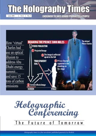 The Holography Times 
June 2008 Vol 2 No. 3 
www.homai.org 
Holography times is a free newsletter published quarterly by HoMAI. 
TM 
EENDEEAVORTTOSAFFEEGUARDPRODUCTTS&PEEOPLLEE 
How ‘virtual’ 
Charles had 
use an optical 
illusion to 
address Abu 
Dhabi energy 
summit... 
and save 15 
tons of carbon 
emissions 
Holographic 
Conferencing 
T h e F u t u r e o f T o m o r r o w 
 