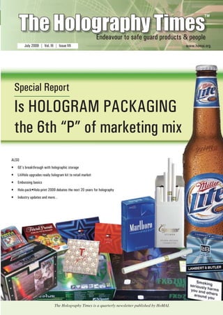 The Holography Times 
TM 
Endeavour to safe guard products & people 
July 2009 | Vol. III | Issue VII www.homai.org 
Special Report 
Is HOLOGRAM PACKAGING 
the 6th “P” of marketing mix 
ALSO 
• GE’s breakthrough with holographic storage 
• LitiHolo upgrades ready hologram kit to retail market 
• Embossing basics 
• Holo-pack•Holo-print 2009 debates the next 20 years for holography 
• Industry updates and more… 
www.homai.org 1 
The Holography Times is a quarterly newsletter published by HoMAI. 
 