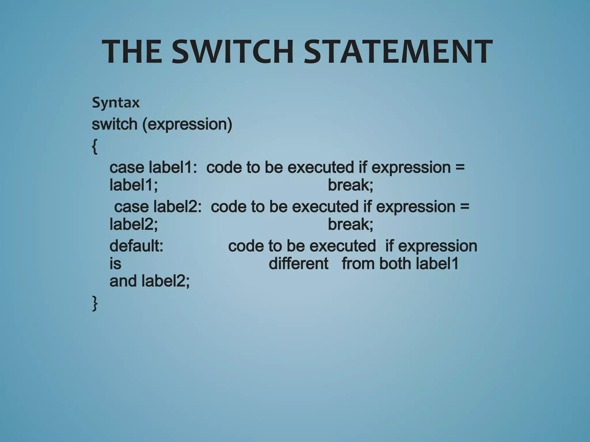 Syntax 
switch (expression) 
{ 
case label1: code to be executed if expression = 
label1; break; 
case label2: code to be executed if expression = 
label2; break; 
default: code to be executed if expression 
is different from both label1 
and label2; 
} 
THE SWITCH STATEMENT 
 