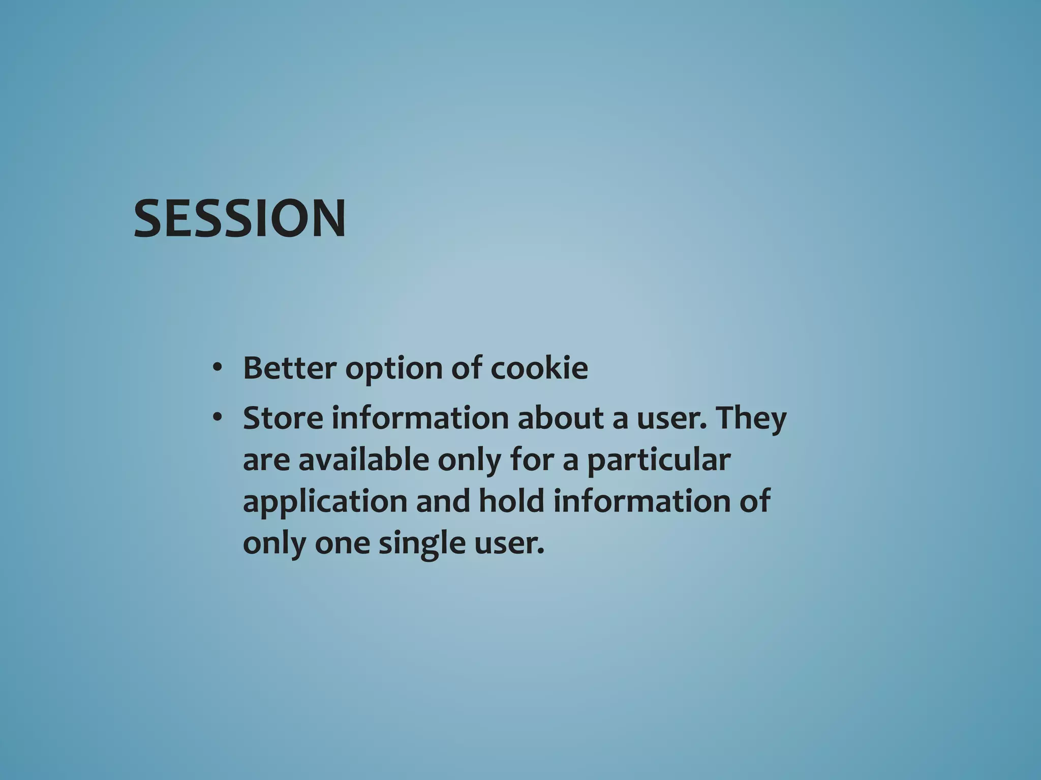 SESSION 
• Better option of cookie 
• Store information about a user. They 
are available only for a particular 
application and hold information of 
only one single user. 
 