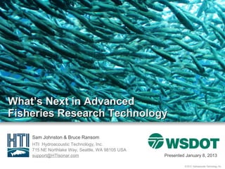 What’s Next in Advanced
Fisheries Research Technology

    Sam Johnston & Bruce Ransom
    HTI Hydroacoustic Technology, Inc.
    715 NE Northlake Way, Seattle, WA 98105 USA
    support@HTIsonar.com                          Presented January 8, 2013

                                                           © 2013 Hydroacoustic Technology, Inc.
 