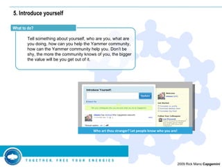 5. Introduce yourself Tell something about yourself, who are you, what are you doing, how can you help the Yammer community, how can the Yammer community help you. Don’t be shy, the more the community knows of you, the bigger the value will be you get out of it. What to do? Who art thou stranger? Let people know who you are! 